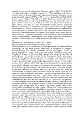 da parke bat, non abereak bakarrik gera daitezkeen eta ez gizakiak" (Werke IX, 413.
or.); horregatik Adanen erabakiari dagokionez: "Esan dezakegu beraz, lozorro
honetatik ateratzen dena, kontzientziaren argira datorrela guztiz, zehatzago, beretzat
badagoela ongirik eta gaizkirik" (Werke, XI, 194. or.; cf. gainera Bloch, Subjekt-Objekt,
Erläuterungen zu Hegel, 1962, 331. or.). Ofitei dagokienez isilarazi nahi dituzten
berriak bakarrik, batez ere Ireneorenak, badauzkagu ere, ezin ahaztu ahal izan zen
guztiz bekatuan erortze delakoa, eta horrekin batera haren jatorrizko tonu erabat eta
guztiz heresea. Uztaia bera oso handia da abere kultu askoren artean eta ezagutzaren
arbolako sirenaren artean, Kristo-Luzifer baten artean, azkenik arrakastaz apokaliptiko
den hirugarren edo tximista sugearen artean. Guzti horretan fantasia oso handia bada,
oraindik handiagoa da horretan nahasmendu ororen zehar aurrera jotzen duen arginahia.
Beraz berriro esan daiteke mitoen historia baino askoz gehiago bezala sartzen dena eta,
edozer delarik ere, "diagrama" ofitaren ordez giltza ematen zuena: Paradisuko sugea da
Arrazoi Jainkosaren bipia. Zorionez badago arrazoi puskarik iraultzaren historian giltza
hori inolaz ere ez miragarri bezala, baizik berezko bezala beti jotzen duena.
35
Exodoko argiari buruzko bigarren gogoeta (Cf. 22. kap.):
Marzion, mundu hau gabeko Jainko arrotz baten mezua
Garaia da dagoeneko beste bultzada ausart bat gogora ekartzeko. Marzionen dotrinak ez
zeraman argi eta garbi sugea berarekin, baina kasik era bortitzagoan zen tentagarri.
Marzion, Erroman 150. inguruan, munduaren eta haren sortzailearen "legea" oso
zorrotz kontrajartzen zituen kristau gogorrak aukera antitetikoa eman zuen.
"Antitheseis" deitzen zen Marzionen liburu galdua, bere etsaien aipuetan hala ere
erdizka gordea. Eta mundu honetako bizitza loratsuarekin bezala galkorrarekin
zerikusirik zuen guztiaren kontra zuzentzen zen: haragizko ongi bizitzearen kontra,
baina baita ere heriotzaren kontra (haragiarena baitzen hau ere). Antzukeria da gure
ustezko sortzailearengandik, gure haragizko "Aitarengandik" datorren oro; eta ankerra,
"zuzena", erruki gabea da. Vatikanoan, bibliotekara eta eskulturen bildumara daraman
galeria luzean, gehienbat katakunbetatik datozen ehundaka oroit hitzen artean, badago
bat Marzionen izpiritua duena (eta Job berriro ere ez litzateke oso urruti egongo).
Erliebe batek erakusten du neskatila baten esku eta beso altxatu bat, inolaz ere
otoitzerako prest ez dagoena, goraka seinalatzen badu ere. Erliebearen azpian hiru lerro
dorpe baina ondo zuzenduetan jartzen baitu: "Procope, levo manus contra deum qui
innocentem puellam sustullit quae vixit XX, pos. Proclus". Horrela sinesten duen eta
hogei urte zituela errurik gabe eraman zuen Jainkoaren kontra bere eskua altxatzen duen
neskak Prokoporekin, agian bere senargai zenarekin, hitz egiten du, eta harria Proklok,
bere aitak edo anaiak edo, Katakunbak lekuko, kristaua zen inguruko norbaitek jarri du,
baina marziondar bat bezala hain zuzen bizitzaren eta heriotzearen gainean aginte duen
jaunaren kontra zegoen batek. Oroit hitzak ez du jartzen inolako planeten idolo
paganorik patu nagusiki txarraren gidari bezala ( "Heimarmenê" inpertsonala); contra
deum horrek singular bat adierazten du, ohizko era monoteista zuzenean. In nuce, beraz,
jarrera marziondarra zeukaten alimoa eta sentimenduak aurkitzen dira: contra deum =
contra Jabe munduaren eratzaile eta munduaren jaun bezala. Marzion beraz, guztiz
kristautzat jotzen zuen antitesiaren aukera eman zuena, Jesus ordurarteko Jainkoaren
esparru judu eta biblikotik ateratzen saiatu zen. Hori, noski -kontutan hartu behar da
hori- tentsio lurtiarrik bat ere gabe, are juduekiko etsaigorik bat ere gabe (Marzionek
Paulo judua bere maisu bezala ohoratzen zuen), baina Jesusek ez zuen inolako
zerikusirik izan behar Jaberen Bibliarekin, hau harena den neurrian. Marzionek ez
bakarrik jartzen zuen Kristoren Berriona Itun Zaharrari kontrajarritako bezala, areago
baizik, guztiz bestelako bezala jartzen zuen; Zaharrarekiko etena Ebanjelioak Berrira
 