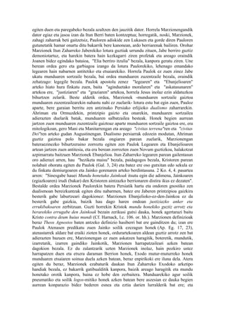 egiten duen eta paregabeko bezala azaltzen den jauzitik dator. Horrela Marzionengandik
dator egiaz eta jasoa izan da Itun Berri baten kontzeptua; horregatik, noski, Marzionek,
zahagi zaharrak beti gaitzetsiz, Pauloren adiskide zen Lukasen eta gorde diren Pauloren
gutunetatik hamar onartu ditu bakarrik bere kanonean, ardo berriarenak bailiren. Orohar
Marzionek Itun Zaharreko Jaberekiko lotura guztiak urrundu zituen, Jabe berriro guztiz
demoniotartuz, eta harekin batera hain kezkagarri ziren profetak eta areago oraindik
Joanen bidez egindako bataioa, "Elia berriro itzulia" bezala, kanpora geratu ziren. Une
berean ordea gero eta garbiagoa izango da lotura Paulorekiko, lehenago emandako
legearen hain nabarnen antitetiko eta etsaiarekiko. Horrela Paulok ez zuen zinez Jabe
ukatu munduaren sortzaile bezala, bai ordea munduaren zuzentzaile bezala, oraindik
zehatzago: legegile bezala. Paulok apostolu zenez "legearen" eta "Ebanjelioaren"
arteko hiato hura finkatu zuen, baita "aginduetako moralaren" eta "askatasunaren"
artekoa ere, "justiziaren" eta "graziaren" artekoa, horrela Jesus inolaz ezin aldatuzkoa
bihurtzen zelarik. Beste aldetik ordea, Marzionek -munduaren sortzaile gaiztoa
munduaren zuzentzailearekin nahastu nahi ez zuelarik- lotura estu bat egin zuen, Pauloz
aparte, bere garaian berritu zen antzinako Persiako erlijioko dualismo zaharrarekin.
Ahriman eta Ormuzdekin, printzipio gaizto eta onarekin, munduaren sortzailea
adierazten duelarik batak, munduaren salbatzailea besteak. Honek begien aurrean
jartzen zuen munduaren zuzentzaile gaiztoaz aparte munduaren sortzaile gaiztoa ere, era
mitologikoan, gero Mani eta Manitarrengan eta areago "civitas terrena"ren eta "civitas
Dei"ren arteko gudan Augustinengan. Dualismo persiarrak edozein modutan, Ahriman
guztiz gaiztoa polo bakar bezala ongiaren parean zuelarik, Marzionengan
bateraezinezko bihurtzeraino zorroztu egiten zen Paulok Legearen eta Ebanjelioaren
artean jartzen zuen antitesia, eta era berean zorrozten zuen Novum guztizkoa, halakotzat
azpimarratu baitzuen Marzionek Ebanjelioa. Itun Zaharreko legearen parean gailentasun
oro adierazi arren, hau "heziketa maisu" bezala, paidagogos bezala, Kristoren parean
nolabait ohoratu egiten du Paulok (Gal. 3, 24) eta batez ere oso gutxitan edo sekula ez
du finkatu demiurgoaren eta Jainko gorenaren arteko berdintasuna. 2 Ko. 4, 4. pasartea
arren: "Sinesgabe hauei Mundu honetako Jainkoak itsutu egin die adimena, Jainkoaren
(egiazkoaren) irudi (bakar) den Kristoren aintzazko berrionaren distira ikus ez dezaten".
Bestalde ordea Marzionek Paulorekin batera Persiatik hartu eta ondoren gnostiko zen
dualismoan bereizkuntzak egiten ditu nabarmen, batez ere Jaberen printzipioa gaizkira
besterik gabe laburtzeari dagokionez: Marzionen Ebanjelioko-ez-den-Jainkoa ez da
besterik gabe gaizkia, baizik hau dago haren ondoan justiziazko anker eta
errukibakoaren zerbitzuan. Guzti horrekin Kristok mundu honekiko guztiz arrotz eta
berarekiko errugabe den Jainkoak bezain zerikusi gutxi dauka, honek agertarazi baitu
Kristo contra deum huius mundi (Cf. Harnack, l.c. 106. or. hh.). Marzionen definizioak
beraz Theos Agnostos baten antzeko definizio hasiberri bat ere gainditzen du; izan ere
Paulok Atenasen predikatu zuen Jainko soilik ezezagun honek (Ap. Eg. 17, 23),
atenastarrek aldare bat eraiki zioten honek, ordurartekoaren aldean guztiz arrotz zen bat
adierazten bazuen ere, Marzionengan ez zuen askatzen haragitik, boteretik, mundutik,
izarretatik, izarren gaindiko Jainkotik, Marzionen harrapatzaileari azken batean
dagokion bezala. Ez du zalantzarik uzten Marzionek inolaz, hain pozkiro ustez
harrapatzen duen eta etxera daraman Berrion honek, Exodo mutur-muturreko honek
munduaren etsaiaren soinua duela azken batean, beraz enpirikoki ere iluna dela. Atera
egiten du beraz, Marzionek ezabaturik daukan Itun Zaharreko Exodoko arketipo
handiak bezala, ez bakarrik gatibualditik kanpora, baizik areago haragitik eta mundu
honetako orotik kanpora, baina ez hobe den zerbaitera. Munduarekiko agur soilik
pneumatiko eta soilik logos-mitiko honek azken batean bere aszesian ez dauka begien
aurrean konparazio bidez bederen esnea eta eztia darien lurralderik bat ere; eta
 