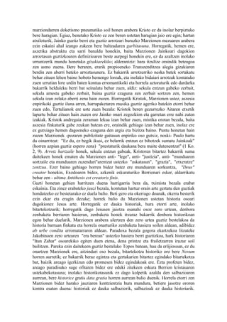 marziondarren doketismo pneumatiko soil honen arabera Kristo ez da inolaz berpiztuko
bere haragian. Egiaz, benetako Kristo ez zen beren ustetan haragian jaio ere egin; hartan
atxiloturik, Jainko guztiz berri eta guztiz arrotzari buruzko Marzionen mezuaren arabera
ezin eskaini ahal izango zukeen bere bultzadaren garbitasuna. Horregatik, hemen ere,
aszetika abstraktu eta sarri banaldu honekin, baita Marzionen Jainkoari dagokion
arroztasun guztizkoaren definizioaren beste aurpegi honekin ere, ez da azaltzen inolako
urruntzerik mundu honetako gizakiarekiko; alderantziz: hara itzultze oraindik beteagoa
zen asmo zuena. Bere beraren, erarik propioeneko Transzenditzea alegia gizakiaren
berdin zen aberri bateko arroztasunera. Ez bakarrik arrotzerriko neska batek sortakatu
behar zituen lehen baino hobeto hemengo loreak, eta inolako bidaiari arrotzak kontatuko
zuen urrutian lore urdin baten kontua erromantikoki eta horrela aztoraturik edo dardarka
bakarrik helduleku berri bat seinalatu behar zuen, aldiz: sekula entzun gabeko zerbait,
sekula amestu gabeko zerbait, baina guztiz ezaguna zen zerbait sortzen zen, hemen
sekula izan zelako aberri zena hain zuzen. Horregatik Kristok, Marzionen ustez, aszesia
enpirikoki guztiz iluna arren, harrapaketaren musika guztiz ageriko batekin etorri behar
zuen edo, Tertulianok ere uste zuen bezala: Kristok beren gezurrezko Aitaren etxetik
lapurtu behar zituen hain zuzen ere Jainko onari zegozkion eta garretan erre nahi zuten
izakiak. Kristok andregaia zeraman lekua izan behar zuen, mistika orotan bezala, baita
aszesia finkaturik gabe zeukan batean ere, oraindik gehiago izan behar zuen, inolaz ere
ez gutxiago hemen dagoeneko ezaguna den argia eta bizitza baino. Puntu honetan hain
zuzen Marzionek -pozaren publizitate gaitasun enpiriko oso gutxiz, noski- Paulo hartu
du oinarritzat: "Ez du, ez begik ikusi, ez belarrik entzun ez bihotzek sumatu Jainkoak"
(horren azpian guztiz espero zena) "prestaturik daukana bera maite dutenentzat" (1 Ko.
2, 9). Arrotz hartzaile honek, sekula entzun gabeak, Kristoren bitartez bakarrik suma
daitekeen honek ematen du Marzionen anti- "lege", anti- "justizia", anti- "munduaren
sortzaile eta munduaren zuzendari"arentzat ustezko "askatasun", "grazia", "etxeratze"
zentzua. Ezer baino gehiago horren bidez batez ere munduaren sorkuntza, "Deus"
creator honekin, Exodoaren bidez, azkenik eskuraturiko Berrionari esker, aldarrikatu
behar zen - ultima Antithesis est creatoris finis.
Guzti honetan gehien harritzen duena harrigarria bera da, tximista bezala erabat
eskainia. Eta zinez erabateko jauzi bezala, kontutan hartuz orain arte gertatu den guztiak
hondatzeko ez bestetarako ez duela balio. Beti gero eta okerrago doanak, okerra besterik
ezin ekar eta eragin dezake; horrek balio du Marzionen ustetan historia osoari
dagokionez Jesus arte. Horregatik ez dauka historiak, hura etorri arte, inolako
bitartekotzarik; horregatik dago Jesusen jaiotza esanahi osoz zero urtean, denbora
zenbaketa berriaren hasieran, zenbaketa honek itxuraz bakarrik denbora historikoan
egon behar duelarik. Marzionen arabera ulertzen den zero urtea guztiz bestelakoa da
historia barruan finkatu eta horrela onarturiko zenbaketa hasiera soilen aldean, adibidez
ab urbe condita erromatarraren aldean. Paradoxa bezala gogora ekartzekoa litzateke
Jakobinoen zero urtearen "era berean" ustezko hasiera berri guztizkoa, hark historiaren
"Itun Zahar" osoarekiko egiten duen etena, dena printze eta frailetzarren iruzur soil
bailitzen. Pareka ezin daitekeen guztiz bestelako Topos batean, hau da erlijiosoan, ez du
onartzen Marzionek ere, aitzindari oso bezala, bitartekotza historiko oro bere Novum
horren aurretik; ez bakarrik beraz egintza eta gertakarien bitartez egindako bitartekotza
bat, baizik areago igerkizun edo promesen bidez egindakoak ere. Ezta profeten bidez,
areago paradisuko suge ofitaren bidez ere eduki zitekeen eskura Berrion kristauaren
ustekabekotasuna; inolako historikotasunik ez dago kolpetik azaldu den salbazioaren
aurrean, bere historice gratis data gratia horren aurrean balio duenik. Horrela etorri zen
Marzionen bidez harako jauziaren kontzientzia hura mundura, betiere jasotze ororen
kontra esaten duena: historiak ez dauka salbaziorik, salbazioak ez dauka historiarik.
 
