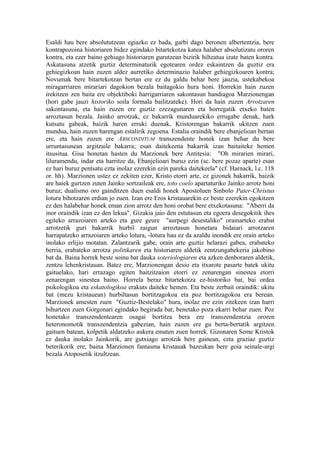 Esaldi hau bere absolututzean egiazko ez bada, garbi dago beronen albertentzia, bere
kontrapozoina historiaren bidez egindako bitartekotza katea halaber absolutizatu ororen
kontra, eta ezer baino gehiago historiaren gurutzean bizirik hiltzatua izate baten kontra.
Askatasuna atzetik guztiz determinaturik egotearen ordez eskaintzen da guztiz era
gehiegizkoan hain zuzen aldez aurretiko determinazio halaber gehiegizkoaren kontra;
Novumak bere bitartekotzan bertan ere ez du galdu behar bere jauzia, ustekabekoa
miragarriaren mirariari dagokion bezala baitagokio hura honi. Horrekin hain zuzen
irekitzen zen baita ere objektiboki harrigarriaren sakontasun handiagoa Marzionengan
(hori gabe jauzi historiko soila formala bailitzateke). Hori da hain zuzen Arrotzaren
sakontasuna, eta hain zuzen ere guztiz ezezagunaren eta horregatik etxeko baten
arroztasun bezala. Jainko arrotzak, ez bakarrik munduarekiko errugabe denak, hark
kutsatu gabeak, baizik haren erruki duenak, Kristorengan bakarrik ukitzen zuen
mundua, hain zuzen harengan estalirik zegoena. Estalia oraindik bere ebanjelioan bertan
ere, eta hain zuzen ere ABSCONDITUM transzendente honek izan behar du bere
urruntasunean argitzaile bakarra; esan daitekeena bakarrik izan baitaiteke hemen
itsusitua. Gisa honetan hasten du Marzionek bere Antitesia: "Oh mirarien mirari,
liluramendu, indar eta harritze da, Ebanjelioari buruz ezin (sc. bere pozaz aparte) esan
ez hari buruz pentsatu ezta inolaz ezerekin ezin pareka daitekeela" (cf. Harnack, l.c. 118
or. hh). Marzionen ustez ez zekiten ezer, Kristo etorri arte, ez gizonek bakarrik, baizik
are haiek gurtzen zuten Jainko sortzaileak ere, toto coelo apartaturiko Jainko arrotz honi
buruz; dualismo oro gainditzen duen esaldi honek Apostoluen Sinbolo Pater-Christus
lotura bihotzaren erdian jo zuen. Izan ere Eros kristauarekin ez beste ezerekin egokitzen
ez den halabehar honek eman zion arrotz den honi orobat bere etxekotasuna: "Aberri da
inor oraindik izan ez den lekua". Gizakia jaio den estutasun eta egoera desegokitik ihes
egiteko arrazoiaren arteko eta gure geure "aurpegi desestaliko" orainarteko erabat
arrotzetik guri bakarrik hurbil zaigun arroztasun honetara bidaiari arrotzaren
harrapatzeko arrazoiaren arteko lotura, -lotura hau ez da azaldu inondik ere orain arteko
inolako erlijio motatan. Zalantzarik gabe, orain arte guztiz helarazi gabea, erabateko
berria, erabateko arrotza politikaren eta historiaren aldetik zentzungabekeria jakobino
bat da. Baina horrek beste soinu bat dauka soteriologiaren eta azken denboraren aldetik,
zentzu lehenkristauan. Batez ere, Marzionengan desio eta itxarote pasarte batek ukitu
gaituelako, hari errazago egiten baitzitzaion etorri ez zenarengan sinestea etorri
zenarengan sinestea baino. Horrela beraz bitartekotza ez-historiko bat, bai ordea
psikologikoa eta eskatologikoa erakuts daiteke hemen. Eta beste zerbait oraindik: ukitu
bat (mezu kristauean) hurbiltasun bortitzagokoa eta poz bortitzagokoa era berean.
Marzionek amesten zuen "Guztiz-Bestelako" hura, inolaz ere ezin zitekeen izan harri
bihurtzen zuen Gorgonari egindako begirada bat; benetako poza ekarri behar zuen. Poz
honetako transzendentearen osagai bortitza bera ere transzendentzia ororen
heteronomotik transzendentzia gabezian, hain zuzen ere gu berta-bertatik argitzen
gaituen batean, kolpetik aldatzeko aukera ematen zuen horrek. Gizonaren Seme Kristok
ez dauka inolako Jainkorik, are gutxiago arrotzik bere gainean, ezta graziaz guztiz
beterikorik ere; baina Marzionen fantasma kristauak bazeukan bere goia seinale-argi
bezala Atoposetik itzultzean.
 
