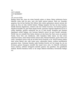 VI
AUT LOGOS
AUT KOSMOS?
36
Ate aurrean deika
Badago barne bat, iraun eta xitatu besterik egiten ez duena. Baina norberaren burua
bakarrik xitatu nahi du gero, sarri oilo baten antzera gainera. Hala ere, benetako
gogartea, hau da han barruan bila ibiltzea leku irekira garamatzan atearen aurrean dei
egitea da, bera ere leku irekitik baitator. Badago kanpoko bat han eta kasu honetan,
handik deitzeari dagokionez, erakarriz edo noiz irekiko itxaronez. Era horretan gainera
dagokion bezalako da, gure barne propio bezala, gutxienez nagusiki dagokiona da eta ez
erabat objektibo, gurekin zerikusirik bat ere ez balu bezala. Kanpoan guri benetan
dagokigun zerbait badago, alor horretan bakarrik merezi du gure buruak zaintzeak.
Hortik izan ere oraindik bere baitan ehotzen ari den barne bat, hain zuzen ere gizatiar
bezala, berez bete ezin daitekeena, aldiz kanpokoa behar duena eta hari arreta
eskaintzen diona, azken batean hartan eratzen dena. Bestela barnekoa, guztiz irekia izan
ordez, sutondoan esertze soila da eta balio horixe besterik ez du. Inoren kontura edaten
duen arima bakarti edo, nahi izanez gero, ederrarekin batera, norbera justifikaturik
gauzatzen dena. Azkenean barneko argia berehala kriseilu urri bat izango da, eta era
kristauan gainera bazegoen oraindik han txepel inozo asko. Ez bakarrik norberaren
burua zaintzea, zabalero tentagarria duelarik gainera, hau gaindituz, hau gainditurik
daukala. Bestela barnekoa inolaz ez da izango aldatzen denetakoa, horretarako badago
ere.
 