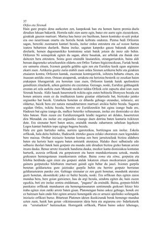 37
Orfeo eta Sirenak
Hain gure propio dena aurkezten zen, kanpokoak han eta hemen haren premia duela
dirudien lekuan bakarrik. Horrela nahi zien aurre egin, batez ere aurre egin ziezaiokeen,
gizakiak gauzen martxari. Martxa hau berez ere bazihoan, haren kontrako ni-azti piskat
era oso neurritsuan onartu eta horrela berak kobratu ondoren. Pentsa bedi Orfeoren
sagan, bereziki zuzenaren kantari bezala, inolaz ordea entzutera eta ad notam hartua
izatera behartzen duelarik. Baina inolaz, sagatan kanpoko gauza bakanak aldatzen
direlarik; hemen dagoenarekiko kontratonu setati batek jotzen du inoiz edo behin.
Orfeoren Ni soinujoleak egiten du sagan, abere basatiak, are arbolak eta ibaiak etor
daitezen bera entzutera. Soinu gozo oraindik lasaiarekin, otzangarriarekin, baina aldi
berean dagoeneko urtzailearekin oldartu zen Orfeo Tartaro higiezinezkoan, Furiak berak
ere samurtu zituen, Ixionen gurpila gelditu egin zen eta Euridize kasik egun argiraino
ekarri zuen. Aztikeria guztiz zuria erabili zuen ordea Sirenen aztikeria beltz eta gizakien
etsaiaren kontra; Orfeoren kantak, zuzenean kontrajarririk, isiltzera behartu zituen, eta
itsasoan amildu ziren. Ostean atzaparrak, urraketa eta heriotza besterik ez zeuzkan haien
erakarpen liluragarriak era horretan izan zuen, Orfeoren kantak haiek apolinokiro
gainditzen zituelarik, azken gaitzetsi eta ezeztatua. Geroago, noski, Euridize galduagatik
erostan ari zela aurkitu zuen Menade mozkor taldea Orfeok ezin zapuztu ahal izan zuen
Sirenak bezala. Aldiz hauek haserreturik txikitu egin zuten behinola Dionysos bezala eta
honen antzera orain ez du irudikatzen kantu gizatiar oldartzaile bat, bizitzako jainko
orgiastiko bat baizik. Uztarketa honetan ez dihardu gehiago otzanduz, isilaraziz, are
oldartuz, baizik bera ere natura menadetarraren martxari atxikia balitz bezala. Sagaren
segidan Orfeo, txikitu bezala, berriro ere Euridizerekin bat egina izango bada ere,
Hadesen bat egina izango da, malkoz beteriko isiltasunean, inolaz ere dionisiako ez den
leku batean. Hain zuzen ere Euridizerengatik leialki negarrez ari delako, haserretzen
dira Menadak eta inolaz ere orgiastiko iraungo duen dotrina baten kantaria txikitzen
dute. Era sirenatar berri baten antzo, oraindik mundu zaharraren sabelean legokeen
Logos kantari batekin topo egingo bagenu bezala.
Hala ere gain hartzeko nahia, aurrera igarotzekoa, bortitzagoa zen inolaz. Eskola
orfikoak, hala deitu baliteke, Hadesetik irteteko gauza zelako ohoratzen zuen legendako
bere maisua. Orohar iniziazio honetan kontua zen bere jarraitzaileak bizitza aldabera
baten eta heriotz hain seguru baten antsiatik ateratzea. Halako ihesi salbatzaile edo
salbazio iheslari batek hain gorputz eta mundu zale dirudien bizitza greko batean arrotz
itxura dauka. Benaz arrotz itxurarik handiena dauka, mozkor kanta dionisiakoa kontutan
harturik, aszesia orfikoak eta gorputzaren eta haren mundukortasuna uzteak, mundu
grekoaren hemengotasun iraunkorraren erdian. Baina soma eta sêma, gorputza eta
hilobia berdindu egin ziren eta gorputz atalak lokatzen zituen mozkorraren jainkoak
gainera gorputzeko hilobiaren murruen gaindi egin behar du jauzi. Ixionen gurpila
benetan geldiaraztea gure jaiotzako gurpila behin eta berriro gorputz berrietan
geldiaraztearen pareko zen. Gehiago sirenatar ez zen guzti honetan, mundutik ateratze
guzti honetan, akosmikoki joko ez balitz bezala, noski. Era orfikoan ihes egiten zaion
mundua bera, bere goian gutxienez, hau da argi bezala, sendotu egiten da; hain zuzen
eguzkia, beti ere inolaz zentzu eraldatuan, "pagano" da oraindik. Baina, gorputz-hilobi
parekatze orfikoak munduaren eta hemengotasunaren sentimendu grekoari hitzez hitz
traba egiten zion zatiki arrotz baten gisan. Platonengan baino askoz gehiago, honek ere
ez baitzuen hain ondo hitz egiten arrazoi honengatik eta ez arrazoi apoliniko soilengatik
iniziazio orfikoei buruz. Bitartean Platonen ideien ikuskizunak berak hemengo mundua
uzten zuen, haiek han goian -zikintasunaren ideia bera eta argiarena ere- biderkaturik
eta "zerutiarkiro" baitzeuzkan. Horregatik orfikoek, Platon baino askoz lehenago,
 