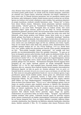 ziren altxatzen haren kontra, baizik harekin deseginda sentitzen ziren. Horrela azaldu
zen hemen gizakia gatibu bezala, eta arimak neska bat zirudien haragizko, materiazko
eta estatuzko etxe izugarri batean, misterioak erakutsiko zion bidean, bahiketaren ez
beste ezeren zain. Ez azkenik heriotzea gauzatzean, hori ere gnostikoen ustetan igotze
bat baitzen, nahiz beldurgarria, beheko mundu honetan jaiotzea erorketa bat zen bezala.
Igotzen eta itzultzen ziren arimek zeharkatzen zuten mundua, bere garaitasun planetario
eta propio kosmikoan, estoikoek oraindik baieztatzen zuten "Zeusen hiri" ez baino,
beste edozer bihurtu zitzaien. Alderantziz, hemen planetetako izpirituek menderatu
zuten mundua, "arkonte" gaizto eta "kosmokrator" benetako bezala, Stoan ez bezala
adiskidetsu ez zen fatum batek. Horregatik batez ere badoan arimak, hain zuzen
"zeruetako bidaia" egiten duenean, paseko hitz bat behar du, horrela munduaren
dominatzaile planetario gaiztoen artetik, hau da kosmoan kaltea sortzen dutenen artetik,
"Heimarmenê" beraren iturrietatik onez pasa dadin. Azken hau inolaz mito astral ilun
bihurturik, azken batean gizakien etsai bilakatu zenean, beraz inolaz ere ez zegoen
lekurik gehiago Stoa-Natura on batentzat, ezta "naturarekiko homologia" batentzat,
Stoan bezala. "Ez bakarrik planetak, baita esfera tinkoen hamabi abere zirkuluak ere eta
abere zirkuluko hamabi izar irudiak ere hondamendiaren demonioen artean jarriak izan
ziren; izarren zeru osoa deabruaren hagin sail bat zen, unibertso osoa tirania. Eguzki,
ilargi eta izar denak batera esfera fatala dira, patuaren esfera, Heimarmenêren esfera;
munduko agintaria deabrua da" (cf. Das Prinzip Hoffnung, 1315 or.). Hortik beraz
Paue, paue, gelditu, gelditu hori premiazkoaren martxan, Paulo gnostiko batenganaino
eta bere "herio-mundu honetako habeak astintzeraino". Are oraindik etsai herri
gnostiko eta izar-demoniakoarekiko hitzez hitz egindako loturaraino: "Ez gara gu ari
hezur eta haragizko gizonen aurka borrokan, baizik aginte eta ahalmenen kontra, hau da
iluntasunean agintzen duten munduko jaunen kontra, zeru azpiko izpiritu gaiztoen
(Kosmokrator) kontra" (Ef. 6, 12). Eta aurrera segitzen du Augustinenganaino, Gnosia
kristauko Jesus batengandik etorriz, honek arkonte gaiztoei burua itzultzen dielarik,
gizakiak gehiago ikus ezin ditzaten: "Kristautasuna horregatik filosofia paganoa baino
goragokoa da, zeru azpiko izpirituak gaitzetsi eta arimak haiengandik libratzen
dituelako" (De civ. Dei X). Agur munduari beraz, Gnosiatik abiatuz, edozein aldetara
begiratzen dela ere, naturaren alorra badirudi barneko bezala kanpoko transzendentziaz
lehertarazia dagoela: eta hala eta guztiz ere -benetan azkenean- hala eta guztiz ere
Gnosiak berak ere antzinako lurraren eta zeruaren toposa era berean ezin utzi ahal izan
du. Hain zuzen ere ezta gailur-gailurrekoen bezala ere: izan ere arimaren igotzea, Logos
gnostikoaren igotzea bezala nolabait esateko, hemen geratu zen, eboluzioaren bezala
emanazioaren aldetik ere, gaitzetsirik, besterik ez bada erabat naturaren mitoen
kategorietan bildurik. Eta hori Valentino gnostikoarengandik bere eragina erakutsiz
Jakob Böhme eta Franz Baaderrenganaino; munduarekiko jaierarik handiena zuten
Stoan eta haren Zeus-Naturan baino "Physica sacra" askoz handiagoz gainera. Izan ere
ilargia eta eguzkia arimaren argia mundutik ateratzean ez bakarrik dira demoniako,
baizik areago eskabatzeko makina moduko bat, ongia atera eta gora eramaten duena.
Batez ere naturari zegokionera, hau da, bi sexuetara zegoen zuzendua emanazioari
buruzko dotrina gnostikoa, jatorrizko argitik behera mundura. Oraingo honetan
igoeraren bide erakusle bezala berriro jatorrizko argira; ilargia eta eguzkia,
emakumezkoa eta gizonezkoa behin eta berriro binaka, "Syzigian", argi-isurketaren
mailatan munduan zehar gordez. Valentinok bereziki garatu du jatorrizko argiaren
gisako jaisteen (emanazioen) eta halaber destolestaketen (eboluzioen) segida espektral
eta era berean kategorial hori. Gora eta behera dabiltzen zeruetako indarrena alegia,
zeruetako eskailerarena, Itun Zaharreko eta Babilonia zaharreko hainbesteko oihartzuna
duena, Jakoben ametsetik (1 Mos. 28, 12) munduan zehar doazen Plotinoren ideien
 