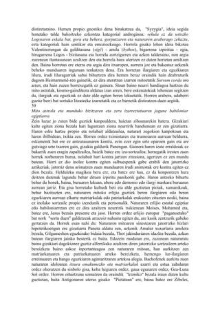 distiretaraino. Hemen propio gnostiko dena binakatzea da, "Syzygia", ideia segida
honetako talde bakoitzeko ezkontza kategorial androginoa: sekula ez da ustezko
Logosaren eskala bat, gora eta behera, gorputzaren eta naturaren araberago zehaztu,
ezta kategoriak hain sentikor eta emoziozkoago. Horrela gisako lehen ideia bikotea
Valentinorengan da gelditasuna (sigê) - amila (bythos), bigarrena izpiritua - egia,
hirugarrena Logos - bizitasuna eta horrela zortzigarren eta azken talderaino, non argia
zuzenean iluntasunean azaltzen den eta horrela hura ulertzen ez duten horietan amiltzen
den. Baina horretan ere eterra eta argia dira itxaropen, aurrera joz eta bakeatuz azkenik
beheko munduaren inguruan tenkatzen dena. Era horretan ilargiaren eta eguzkiaren
lilura, irudi liluragarriak sabai bihurtzen dira hemen beraz oraindik hain deabruturik
dagoen Heimarmenê-ren gainetik, ez dira ateratzen izarren mitoetatik Sursum corda oro
arren, eta hain zuzen horrexegatik ez gainera. Stoan baino neurri handiagoa hartzen du
mito astralak, kosmo-gaindikora aldatua izan arren, bere eskenatokiak lehenean segitzen
du, ilargiak eta eguzkiak ez dute alde egiten beren lekuetatik. Horren arabera, udaberri
guztiz berri bat sortuko litzatzeke izarretatik eta ez barnetik distiratzen duen argitik.
39
Mito astrala eta munduko bizitzaren eta zeru izarreztatuaren jogune babiloniar
egiptiarra
Zein luzaz jo zuten bide guztiek kanpoaldera, haietan zihoanarekin batera. Gizakiari
kalte egiten ziona bezala hari laguntzen ziona neurririk handienean ez zen gizatiarra.
Haren esku hartze propio eta nolabait aldatzailea, naturari zegokion kanpokoan eta
haren ibilbidean, txikia zen. Horren ordez tximistaren eta trumoiaren aurrean beldurra,
eskumenik bat ere ez antzutasunaren kontra, ezin ezer egin urte oparoen gain eta are
gutxiago urte txarren gain, gizakia galdurik Panengan. Gainera haren izate erraldoiak ez
bakarrik zuen eragin zapaltzailea, baizik batez ere izu-sortzailea; horregatik iresten zuen
horrek norberaren burua, nolabait hari kontra jartzen zitzaiona, agertzen ez zen mundu
batean. Horri ez dio inolaz kontra egiten salbuespenik gabe erabili den jatorrizko
aztikeriak, jatorriz dena arimatzen zuen munduaren irudi animistak ere kontra egiten ez
dion bezala. Helduleku magikoa bera ere, eta batez ere hau, ez da konpontzen hura
deitzen dutenak lagundu behar dituen izpiritu panikorik gabe. Haren antzeko bihurtu
behar du honek, baina, buruaren lekuan, abere edo demonio edo ilargi maskara buruaren
aurrean jarriz. Eta gisa horretako kultuek beti eta alde guztietan pioiak, xamanikoak,
behar bazituzten ere, naturaren mitoko erlijio guztiek beren ilargiaren edo beren
eguzkiaren aurrean elkarte matriarkalak edo patriarkalak erakusten zituzten noski, baina
ez inolako sortzaile propio izendunik eta pertsonalik. Naturaren erlijio estatal egiptiar
edo babiloniarretan ere ez dira azaltzen neurririk txikienean Moises, Mohamed eta,
batez ere, Jesus bezain presente eta jaso. Horren ordez erlijio europar "paganoetako"
bat nork "sortu duen" galdetzeak arrazoiz nahastu egiten du, are kasik zentzurik gabeko
gertatzen da. Horrek esan nahi du: Naturaren mitoaren sinestearen jatorrizko hizlari
hipotetikoengan ere gizatiarra Panera aldatu zen, azkenik Amalur xuxurlaria amilera
bezala, Gilgameshen eguzkirako bidaia bezala, Thot jakinduriaren idazlea bezala, azken
batean ilargiaren jainko besterik ez baita. Edozein modutan ere, zuzenean naturaratu
baina gizakiari dagokionez guztiz alferrikako azaltzen diren jatorrizko sortzaileen arteko
bereizketa baino askoz inportanteagoa zen naturaren mitoan, han aurkitzen zen
matriarkatuaren eta patriarkatuaren arteko bereizketa, hemengo lur-ilargiaren
erreinuaren eta hango eguzkiaren agintaritzaren artekoa alegia. Bachofenek aurkitu zuen
naturaren idoloaren itxura emakumezko eta matriarkalak ezarri eta estua zabalaren
ordez ohoratzen du sinbolo gisa, koba hegiaren ordez, gaua egunaren ordez, Gea-Luna
Sol ordez. Horren oihartzuna somatzen da oraindik "ktoniko" bezala iraun duten kultu
guztietan, baita Antigonaren uterus gisako "Pietatean" ere, baina batez ere Zibeles,
 
