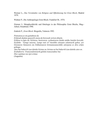 Weimer L., Das Verständnis von Religion und Offenbarung bei Ernst Bloch, Madrid
1979.

Widmer P., Die Anthropologie Ernst Bloch. Frankfurt M., 1974.

Zimmer J., Metaphysikkritik und Ontologie in der Philosophie Ernst Blochs, Mag.-
Arbeit, Osnabrück 1990.

Zudeick P., Ernst Bloch. Biografia, Valencia 1992.

Pentsatzea jo eta gainditzea da.
Erlijioak daukan gauzarik onena da hereseak sortzen dituela.
Erlijioa re-ligio da, birlotzea, hasieraren, sorkuntzaren Jainko mitiko batekin bereziki;
Exodoko "izango naizena, izango naiz ni" harekiko aitorpen zalantzarik gabea, are
Gizonaren Semearen eta Eskhatonaren kristautasunarekiko aitorpena ez dira erlijio
gehiago.
Ateo bat bakarrik izan daiteke kristau on, kristau on bat bakarrik izan daiteke ateo on.
Erabakiorra: Transzendentziarik gabeko transzenditze bat.
Dies septimus nos ipsi erimus
(Augustin)
 