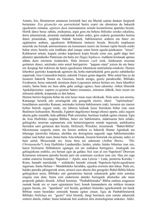 Astarte, Isis, Demeterren amatasun lorietatik hasi eta Mariak azpian daukan ilargierdi
bertaraino. Era gizonezko eta patriarkalak berriz ezarri eta ohoratzen du bakarrik
eguzkiaren seinalea, agintzen duen maiestatearen seinale kosmoformo aparteko bezala.
Hortik datoz beraz zabala, eraikuntza, argia gora eta behera ibiltzeko zeruko eskailera,
dorre planetarioak, piramide mailadunak koben ordez, gero eraketa geometriko hertsia
duten piramideak, tenpluko bideak beraiek, babiloniarren arabera eta batez ere
egiptiarren arabera, eguzkiaren ibilbidearen imitazio bezala. Bereziki tenpluaren
neurriak eta formak astronomiaren eta kosmoaren neurri eta formen ispilu bezala eraiki
behar ziren; bestela ezin irudikatu ahal izango zuten beren eguzki-jainkoaren "etxea".
Kaldearren artean, kupula zeruko kupularen kopia bezala sortu zen, garbi dago hori
planetez apainduriko Panteoian eta baita ere Hagia Sophia-n, irudiketa kristauak apenas
aldatu duen ortziaren irudiarekin. Hala Imitatio coeli orok, Jainkoaren etxeetan
gertatzen denez, antzinako mito astral harrigarriro "pagano etara" jotzen du eta batez
ere ikuspegi bat irekitzen du haren eguzkiaren lehentasun matriarkatu-ostekora. Hemen
lehenbizi guztizko kanpokoak agintzen du, koba matriarkaletik gora guztiz zabalduriko
esparruak, Gea Uranosekin batera, azkenik Uranos goian dagoela. Mito astral hau ez da
luzatzen bakarrik Stoara eta Gnosiara, baizik areago, guztiz paradoxalki, Bibliako
Exodoaren, beraz naturatik ateratzen duen Logosaren mitora bertara ere, hura lehenbizi
estaliz, baina baita ere hura ahitu gabe zailago eginez, hura edonolaz -Joben liburutik
Apokalipsiraino- esparru ez-gizatiar batera eramanez, mitoaren aldetik, hain zuzen ere
mitoaren aldetik, konpondu ez den batera.
Hemen berriro begiratu behar da zein luzaz iraun zuen ohizkoak. Nola sartu zen arrotza,
Kanaango lurretik edo urrutiagotik edo goragotik etorriz, idazti "izpiritualean".
Israeldarren aurretiko Kanaan, antzinako kolonia babiloniarra izaki, lurraren eta izarren
kultuz beterik zegoen noski, eta Jaberen kultuak luzaz borrokatu behar izan zuen
Baalimen kultuarekin. Bestalde, Egiptori dagokionez haragi-eltzeez aparte, asko zegoen
ahaztu gabe oraindik, hala adibidez Ptah sortzailea, buztinaz irudiak egiten zituena. Egia
da Asia Hurbileko eragina Biblian, batez ere babiloniarra, indartsuena bera zelako,
gehiegizko neurrian azpimarratu zela hemeretzigarren mende inguruan, aurkikuntza
berriekin sarri gertatzen den bezala. Delitzsch, Winckler, Jeremiasek "Babel-Biblia"
bikoiztasuna suspertu zuten, eta horren arabera ez bakarrik Hamar Aginduak eta
lehenago jatorrizko bekatua, uholdea eta dorregintza nagusiki saga babiloniarretako
ondare izan behar zuen, baina baita Aita-lehenak, Joseren historiak eta jarraian, nahiz ez
hain astral, Moisesenak ere. Jesus bera ere azkenean (Arthur Drews,                   "Die
Christusmythe") Asia Hurbileko Landarediko Jainko, urteko Jainko bihurtua izan zen,
haren bizitzaren ibilbidearen egutegia eta are zodiakoa berreginez. Analogiak era
gehiegizkoan erabiliz, era berean egin da galdea: bizi izan al zen Napoleon? Drewsen
Kristoaren mitoaren parodia bezala jarri eta erantzuna ezezkoa izan zen. Hau ere saga
erabat eratorria litzateke: Napoleon = Apolo, ama Letizia = Leda, jaioterria Korsika =
Kreta; hamabi mariskalak = zodiakoko hamabi zeinuak Napoleon-Apolo-eguzkiaren
inguruan; Santa Helena = Mendebaleko lurraldea, eguzkia erortzen den lekua. Hala ere,
halako parodia jakingarriak arren, arrazoi osoz ahaztu den goragoko Babel-Biblia bikote
gehiegizkoa arren, Bibliako zati garrantzitsu batzuk zalantzarik gabe mito astralen
eragina izan dute, baina ezin ondoriozta daiteke horregatik ahistoriko edo muin
propiorik gabeko direnik. Alfred Jeremias "Panbabiloniako" Biblia ondoen ezagutzen
zuenak berak ere ez zuen egiaztatzen hori; honek kanaandarra eta mitikoa tiroaren
jogune bezala, are "apainketa" soil bezala, gertakari historiko egiazkoetatik eta haiek
Biblian zuten bestelako zentzutik banatu egiten zituen. Egia da Panbabiloniarrek
Bibliako Halleluja ere "guztiz" hilal hitzetik, ilargi berriaren izen semita zaharretik
eratorri dutela, etabar; baina halakoak beti azaltzen dira etomologietan arakatuz. Aldiz:
 