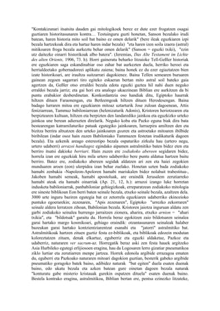 "Kontakizunari itsatsita dauden gai mitologikoek berez ez dute ezer frogatzen osagai
guztiaren historitasunaren kontra… Testuinguru guzti honetan, Sanson bezalako irudi
batean, haren historia mito soil bat baino ez omen delarik" (bere ileak eguzkiaren izpi
bezala hartzekoak dira eta hartaz haren indar bezala) "eta haren izen soila izaera (astral)
mitikoaren froga bezala aurkeztu behar omen delarik" (Sanson = eguzki txiki), "ezin
utz daitezke oinarri historikoak albo batera". (Jeremias, Das Alte Testament im Lichte
des alten Orients, 1906, 73. h). Horri gaineratu beharko litzaioke Tell-Geßler historiak
ere eguzkiaren saga eskandinabiar oso zahar bat aurkezten duela, herriko heroei eta
herrialdeetako gobernadoreei aplikatu zaiena; baina honek ez du ezer egiaztatzen bien
izate historikoari, are iraultza suitzarrari dagokienez. Baina Tellen semearen buruaren
gainean zegoen sagarrari tiro egiteko eskaeran bertan mito astral soil bateko gaia
agertzen da, Geßler otso erraldoi bezala edota eguzki gaztea hil nahi duen neguko
erraldoi bezala jarriz; eta gai hori era analogo ukaezinean Biblian ere aurkitzen da bi
puntu erabakior desberdinetan. Konkordantzia oso handiak ditu, Egiptoko haurrak
hiltzen dituen Faraonengan, eta Betleemgoak hiltzen dituen Herodesengan. Baina
badago lurraren mitoa ere eguzkiaren mitoaz uztarturik Jose zuloan dagoenean, Attis
feniziarrean, Tammuz babiloniarrean (helenizaturik Adonis), Kristoren heriotzearen eta
berpiztearen kultuan, hiltzen eta berpizten den landarediko jainkoa eta eguzkizko urteko
jainkoa une berean adierazten direlarik. Neguko koba eta Pazko eguna biak dira bata
bestearengan katramilaturiko patuak egutegiko jainkoaren, lurrazpira amiltzen den eta
bizitza berrira altxatzen den urteko jainkoaren gearen eta astroetako mitoaren ibilbide
biribilean (indar osoz hain zuzen Babiloniako Tammuzen festetan irudikaturik dagoen
bezala). Eta azkenik areago estereotipo bezala ospaturiko zirkulu hau (urtero negu,
urtero udaberri) arrazoi handiagoz egindako aipamen astralmitiko baten bidez eten eta
berriro itsatsi dakioke berriari. Hain zuzen ere zodiakoko abereen segidaren bidez,
horrela izan ere eguzkiak hiru mila urtero udaberriko bere puntu aldatua hartzen baitu
berriro. Batez ere, zodiakoko abereen segidak aldatzen ari zen eta haiei zegokien
munduaren aroen (eon) ulerpidea izan behar zuelako. Honetan uzten bada zodiakoko
hamabi zenbakia -Napoleon-Apoloren hamabi mariskalen bidez nolabait trabestitua-,
Jakoben hamabi semeak, hamabi apostoluak, are oraindik Jerusalem zerutiarreko
hamabi ateak eta hamabi oinarriak (Ap. 21, 12, h.): arrazoi izango luke horretan
indusketa babiloniarrak, panbabiloniar gehiegizkoak, erreparatzean zodiakoko mitologia
ere sineste biblikoan Eon berri baten seinale bezala, etxeko seinale bezala, azaltzen dela.
3000 urte inguru baziren egutegia bat ez zetorrela eguzkiaren udaberriko ekinozioko
puntuko egoerarekin; zezenaren, "Apis zezenaren", Egiptoko "urrezko zekorraren"
seinale aldera lerratzen zihoan, Babilonian bezala. Kristoren jaiotza inguruan aldatu zen
garbi zodiakoko seinalea hurrengo jarraitzen zionera, aharira, etxeko arnion = "ahari
txikia", eta "bildotsak" garaitu du. Horrela beraz egokitzen zaio bildotsaren seinalea
garai hartako margo kosmikoari, gehiago oraindik: otzantasunaren seinaleak halaber
bazeukan garai hartako kontzientziarentzat esanahi eta "jatorri" astralmitiko bat.
Astralmitikoak hartzen zituen guztiz festa ez-biblikoak, eta biblikoak edozein modutan
koloreztatzen zituen, denak elkartuz, eguberriz eta eguzki aldaketaz, Pazkoz eta
udaberriz, naturaren ver sacrum-az. Horregatik beraz aski zen festa hauek argitzeko
Asia Hurbileko egutegi erlijiosoen eragina, hau da Logosaren lerro gizatiar pneumatikoa
ziklo lurtiar eta zerutiarren menpe jartzea. Horrek edonola argibide errazagoa ematen
du, eguberri eta Pazkoako naturaren mitoari dagokion guztian, besterik gabeko argibide
pneumatiko goragoko batek baino, adibidez naturak "bat egiten" duela esaten duenak
baino, edo ukatu bezala eta azken batean gure oinetan dagoen bezala naturak
"konturatu gabe misterio kristauak gurekin ospatzen dituela" esaten duenak baino.
Bestela kontrako eragina, astralmitikoa, Biblian bertan ere, pentsa ezinezko litzateke,
 