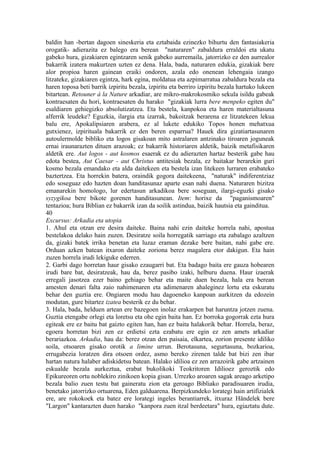 baldin han -bertan dagoen sineskeria eta eztabaida ezinezko bihurtu den fantasiakeria
orogatik- adierazita ez balego era berean "naturaren" zabaldura erraldoi eta ukatu
gabeko hura, gizakiaren egintzaren senik gabeko aurremaila, jatorrizko ez den aurrealor
bakarrik izatera makurtzen uzten ez dena. Hala, bada, naturaren edukia, gizakiak bere
alor propioa haren gainean eraiki ondoren, azala edo onenean lehengaia izango
litzateke, gizakiaren egintza, hark egina, moldatua eta azpimarratua zabaldura bezala eta
haren toposa beti barrik izpiritu bezala, izpiritu eta berriro izpiritu bezala hartuko lukeen
bitartean. Retouner à la Nature arkadiar, are mikro-makrokosmiko sekula isildu gabeak
kontraesaten du hori, kontraesaten du harako "gizakiak lurra bere menpeko egiten du"
esaldiaren gehiegizko absolutizatzea. Eta bestela, kanpokoa eta haren materialtasuna
alferrik leudeke? Eguzkia, ilargia eta izarrak, bakoitzak berarena ez litzatekeen lekua
balu ere, Apokalipsiaren arabera, ez al lukete edukiko Topos honen mehatxua
gutxienez, izpirituala bakarrik ez den beren esparrua? Hauek dira gizatiartasunaren
autoulermolde bibliko eta logos gisakoan mito astralaren antzinako tiroaren joguneak
ernai iraunarazten dituen arazoak; ez bakarrik historiaren aldetik, baizik metafisikaren
aldetik ere. Aut logos - aut kosmos esaerak ez du adierazten hartaz besterik gabe hau
edota bestea, Aut Caesar - aut Christus antitesiak bezala, ez baitakar berarekin guri
kosmo bezala emandako eta alda daitekeen eta bestela izan litekeen lurraren erabateko
baztertzea. Eta horrekin batera, oraindik gogora daitekeena, "naturak" indiferentziaz
edo soseguaz edo hazten doan handitasunaz aparte esan nahi duena. Naturaren bizitza
emanarekin homologo, lur edertasun arkadikoa bere soseguan, ilargi-eguzki gisako
syzygikoa bere bikote gorenen handitasunean. Item: horixe da "paganismoaren"
tentazioa; hura Biblian ez bakarrik izan da soilik astindua, baizik hautsia eta gainditua.
40
Excursus: Arkadia eta utopia
1. Ahul eta otzan ere desira daiteke. Baina nahi ezin daiteke horrela nahi, apostua
bestelakoa delako hain zuzen. Desiratze soila horregatik sarriago eta zabalago azaltzen
da, gizaki batek irrika benetan eta luzaz eraman dezake bere baitan, nahi gabe ere.
Orduan azken batean itxaron daiteke zoriona berez magalera etor dakigun. Eta hain
zuzen horrela irudi lekiguke ederren.
2. Garbi dago horretan haur gisako ezaugarri bat. Eta badago baita ere gauza hobearen
irudi bare bat, desiratzeak, hau da, berez pasibo izaki, helburu duena. Haur izaerak
erregali jasotzea ezer baino gehiago behar eta maite duen bezala, hala era berean
amesten denari falta zaio nahimenaren eta adimenaren ahaleginez lortu eta eskuratu
behar den guztia ere. Ongiaren modu hau dagoeneko kanpoan aurkitzen da edozein
modutan, gure bitartez izatea besterik ez du behar.
3. Hala, bada, helduen artean ere bazegoen inolaz erakarpen bat haruntza jotzen zuena.
Guztia etengabe orlegi eta loretsu eta ohe egin baita han. Ez borroka gogorrak ezta hura
egiteak ere ez baitu bat gaizto egiten han, han ez baita halakorik behar. Horrela, beraz,
egoera horretan bizi zen ez erdietsi ezta ezabatu ere egin ez zen amets arkadiar
berariazkoa. Arkadia, hau da: berez otzan den paisaia, elkartea, zorion presente idiliko
soila, otsoaren gisako orotik a limine urrun. Berotasuna, segurtasuna, bozkarioa,
errugabezia loratzen dira otsoen ordez, asmo bereko zirenen talde bat bizi zen ibar
hartan natura halaber adiskidetsu batean. Halako idilioa ez zen arrazoirik gabe artzainen
eskualde bezala aurkeztua, erabat bukolikoki Teokritoren Idilioez geroztik edo
Epikureoren ortu noblekiro zinikoen kopia gisan. Urrezko aroaren sagak areago arketipo
bezala balio zuen testu bat gaineratu zion eta geroago Bibliako paradisuaren irudia,
benetako jatorrizko ortuarena, Eden galduarena. Berpizkundeko lorategi hain artifizialek
ere, are rokokoek eta batez ere lorategi ingeles berantiarrek, itxuraz Händelek bere
"Largon" kantarazten duen harako "kanpora zuen itzal berdeetara" hura, egiaztatu dute.
 