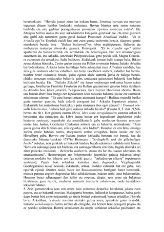 berariazkoan: "Horrela joaten ziren lur irekian barna, Erromak barruan eta murruen
inguruan dituen hainbat landetako orduetara. Horren bitartez uste zuten naturara
hurbildu eta aire garbian poesigintzaren jatorrizko izpiritua somatzen zutela". Utz
ditzagun berriro ironia eta auzi arkadiarraren kategoria goretsiak ere, eta itzul gaitezen
aire garbi edo naturaren gustu gutxi daukan Poussinen Arkadiako irudiko "Et in
Arcadia ego"ra: Goethek esaldi hau jarri zuen guztiz eraberritu bezala, idazpuru guztiz
munduzale bezala bere "Bidaia Italiarrak"-en lehen argitalpenean, Italiaren eta
norberaren izatearen ohorerako gainera. Horregatik "Et in Arcadia ego" erabat
apartatzen du buruhezurretik eta zerraldotik eta berarengana, bizi den artistarengana
zuzentzen du, eta Arkadia, antzinako Peloponesokoa, gero poesia soil, Magna Graecia-
ra zuzentzen du zehazkiro, Italia bailitzen. Zodiakoak hemen balio izango balu, Bikien
zeinu aldatua litzateke, Castor greko batena eta Pollux erromatar batena, halako Arkadia
bat bedeinkatuz. Arkadia baino hurbilago Italia adierazten zuen Alfieriren esaldiak, hau
zela giza landarea ederren zabaltzen zen lurra. Goetheren arabera, zabaltze bat bezala,
halaber berez osasuntsu bezala, gaiso egotea aldez aurretik jarria ez balego bezala,
ohizko zentzuan sendatzeko beharrik gabe, sendatzea gaisotzeari bakarrik lotu behar
balitzaio bezala. Eta "Italiako Bidaiak" eta haren ondorengo sorkuntza baino askoz
geroago, Goetheren Faustoko Faustoren eta Helena greziarraren gaiaren bidez itzultzen
da Arkadia bere lehen jatorrira, Peloponesora, hura baitzen Helenaren aberria. Baina
une berean aberri hau izango zen topaketaren leku baliozko bakarra, inolaz ere zentzurik
zabalenean ulertuz: "Ez zara harresi artean atzemana izango! / Badirau oraindik betiko
gazte sasoian/ guretzat, bada alderdi zoragarri bat / Arkadia Espartaren auzoan. /
Erakarririk lur zoriontsuan bizitzeko, / patu alaienera ihes egin zenuen! / Tronuak oin-
aulki bihurtu dira, / zabala bedi gure zoriona Arkadia bezala!" (Fausto II, 3. ekit., 9.566.
bertso eta hh.). Hor gainera zantzu librea, libre izate erregalatuaren zantzua azken bi
bertsoetan uka ezinezkoa da. Libre izatea inolaz ere hegoaldeari dagokionez ondo
heziaren zentzuan, organikoki eta arrandikeriarik gabe sendatzen denaren zentzuan
inolaz han, hartan, Goetheren Credoaren arabera era ez bakarrik antzinakoan: "Zein
gauza gozoa den bizidun oro, zein egiazko, zein baden!". Honetan ez zen falta, oraingo
zorion emale batekin batera, atseginaren zorion errugabea, baina inolaz ere beti
Hörselberg gabe. Berriro ere Italiara joanez (Arkadia benetan oso berezi, hau da
dionisiako bihurtu batekin) 1787ko Heinseren "Ardinghello und die glückseligen
Inseln" nobelan, non gizakiak ez bakarrik landare bezala ederrenen zabaldu nahi lukeen.
"Gero eta sakonago joan zen bizitzan, eta santuago bihurtu zen festa, begiak distiraka ari
ziren pozezko malkotan… Betiereko udaberria, itsaso eta lur eta osasun edertasun eta
emankortasuna". Heinserengan ere Peloponesoko jatorrizko paisaia baketsua abegi
ontasun moduko bat bihurtu zen (ez noski guztiz "Arkadiarren elkarte" ospetsuaren
zentzuan); Panek hori sehaskan kantatua zion dagoeneko. Virgiliogandik
Goetheganaino noski desioak, eskatzeak, arteak, inolako estaturik bat ere gabe, han
oporrak eginak zituzten noski, batez ere Rousseaunismo harrigarri batez horniturik,
mahaia paratua zegoen dagoeneko leku adiskidetsuan, bakean utzia izate bakarrarekin.
Honaino beraz adierazgarri den idilio eta poesiaz, alegia: zein arina eta baketsua
litzatekeen gure bizitza, medizina naturala zentzurik zabalenean, ondo hezitakoen
lekuetan fidatuz.
5. Zein garrantzizkoa izan zen ordea hain zoriontsu deituriko lurraldeak jokatu zuen
papera, eta ez bakarrik poesian. Maitagarria benetan, Italiarekin konparatuz, baina garbi
dago bertan bizi ziren nekazariak ez zirela bisitari zoriontsuak bezain arkadiko. Horrela
beraz Arkadikoa, orainarte zorretan utzitako guztia arren, apainketa gisan oraindik,
lurralde sozial-utopiko batera sartzen da etengabe, eta hemen bere ezaugarri propio eta
ez poetiko soilarekin. Horrek seinalatzen du utopia sozialean arkadiko pasiboaren eta
 