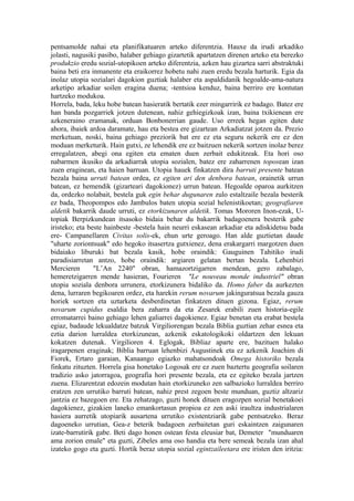 pentsamolde nahai eta planifikatuaren arteko diferentzia. Hauxe da irudi arkadiko
jolasti, nagusiki pasibo, halaber gehiago gizartetik apartatzen direnen arteko eta berezko
produkzio eredu sozial-utopikoen arteko diferentzia, azken hau gizartea sarri abstraktuki
baina beti era inmanente eta eraikorrez hobetu nahi zuen eredu bezala harturik. Egia da
inolaz utopia sozialari dagokion guztiak halaber eta aspaldidanik hegoalde-ama-natura
arketipo arkadiar soilen eragina duena; -tentsioa kenduz, baina berriro ere kontutan
hartzeko modukoa.
Horrela, bada, leku hobe batean hasieratik bertatik ezer mingarririk ez badago. Batez ere
han banda pozgarriek jotzen dutenean, nahiz gehiegizkoak izan, baina txikienean ere
azkeneraino eramanak, orduan Bonbonerrian gaude. Uso erreek hegan egiten dute
ahora, ibaiek ardoa daramate, hau eta bestea ere gizartean Arkadiatzat jotzen da. Prezio
merketuan, noski, baina gehiago preziorik bat ere ez eta seguru nekerik ere ez den
moduan merketurik. Hain gutxi, ze lehendik ere ez baitzuen nekerik sortzen inolaz berez
erregalatzen, abegi ona egiten eta ematen duen zerbait edukitzeak. Eta hori oso
nabarmen ikusiko da arkadiarrak utopia sozialen, batez ere zaharrenen toposean izan
zuen eraginean, eta haien barruan. Utopia hauek finkatzen dira barruti presente batean
bezala baina urruti batean ordea, ez egiten ari den denbora batean, orainetik urrun
batean, ez hemendik (gizarteari dagokionez) urrun batean. Hegoalde oparoa aurkitzen
da, ordezko nolabait, bestela guk egin behar dugunaren zulo estaltzaile bezala besterik
ez bada, Theopompos edo Jambulos baten utopia sozial helenistikoetan; geografiaren
aldetik bakarrik daude urruti, ez etorkizunaren aldetik. Tomas Mororen Inon-ezak, U-
topiak Berpizkundean itsasoko bidaia behar du bakarrik badagoenera besterik gabe
iristeko; eta beste hainbeste -bestela hain neurri eskasean arkadiar eta adiskidetsu bada
ere- Campanellaren Civitas solis-ek, ehun urte geroago. Han alde guztietan daude
"uharte zoriontsuak" edo hegoko itsasertza gutxienez, dena erakargarri margotzen duen
bidaiako liburuki bat bezala kasik, hobe oraindik: Gauguinen Tahitiko irudi
paradisiarretan antzo, hobe oraindik: argiaren gelatan bertan bezala. Lehenbizi
Mercieren       "L’An 2240" obran, hamazortzigarren mendean, gero zabalago,
hemeretzigarren mende hasieran, Fourieren "Le nouveau monde industriel" obran
utopia soziala denbora urrunera, etorkizunera bidaliko da. Homo faber da aurkezten
dena, lurraren begikoaren ordez, eta harekin rerum novarum jakinguratsua bezala gauza
horiek sortzen eta uztarketa desberdinetan finkatzen dituen gizona. Egiaz, rerum
novarum cupidus esaldia bera zaharra da eta Zesarek erabili zuen historia-egile
erromatarrei baino gehiago lehen galiarrei dagokienez. Egiaz benetan eta erabat bestela
egiaz, badaude lekualdatze batzuk Virgiliorengan bezala Biblia guztian zehar esnea eta
eztia darion lurraldea etorkizunean, azkenik eskatologikoki oldartzen den lekuan
kokatzen dutenak. Virgilioren 4. Eglogak, Bibliaz aparte ere, bazituen halako
iragarpenen eraginak; Biblia barruan lehenbizi Augustinek eta ez azkenik Joachim di
Fiorek, Ertaro garaian, Kanaango egiazko mahatsondoak Omega historiko bezala
finkatu zituzten. Horrela gisa honetako Logosak ere ez zuen baztertu geografia soilaren
tradizio asko jatorragoa, geografia hori presente bezala, eta ez egiteko bezala jartzen
zuena. Elizarentzat edozein modutan hain etorkizuneko zen salbazioko lurraldea berriro
eratzen zen urrutiko barruti batean, nahiz prest zegoen beste munduan, guztiz altzariz
jantzia ez bazegoen ere. Eta zehatzago, guzti honek dituen eragozpen sozial benetakoei
dagokienez, gizakien laneko emankortasun propioa ez zen aski iraultza industrialaren
hasiera aurretik utopiarik ausartena urrutiko existentziarik gabe pentsatzeko. Beraz
dagoeneko urrutian, Gea-z beterik badagoen zerbaitetan guri eskaintzen zaigunaren
izate-barrutirik gabe. Beti dago honen ostean festa eleusiar bat, Demeter "munduaren
ama zorion emale" eta guzti, Zibeles ama oso handia eta bere semeak bezala izan ahal
izateko gogo eta guzti. Hortik beraz utopia sozial egintzaileetara ere iristen den iritzia:
 