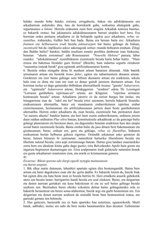 halako mundu hobe bateko zoriona, errugabezia, bakea eta adiskidetasuna era
arkadiarrean erdietsiko dira, hau da borrokarik gabe, sorkuntza ahaleginik gabe,
segurtasunez a limine. Horrela erakusten zuen bere eragina Arkadiak tentsioa baretuz,
ez bakarrik oratuz, bai jakinaraziz adiskidetasunaren barruti utopiko hori bera. Era
horretan ordea portaera arkadiarra ez da baliapide egokia auzi arkadiarra, rebus sic
stantibus, irabazteko, Geßler beti han bada. Baina era berean baita ere: Arkadiarra
fruituen eta helburuaren irudi bezala jakinarazpen bat baino gehiago da bidean,
zuzentzaile bat da -inplikazio askoz sakonagoak sortuz- mundu hobearen ereduan. Zilegi
den Baldin balitz? batekin, baldin iraultzen emaitz posiblea denboran izan litekeena,
benetan "uharte zoriontsua" edo Rousseauren "Nouvelle Heloise" paisaia, labur
esateko: "adiskidetasuna" zuzenbidearen zuzentzaile bezala hartu behar balitz. "Hain
erraza eta baketsua litzateke gure bizitza" (Brecht), hain indartsu segurta zitzakeen
"osasuntsu izateak berak" giza egintzak artifizialtasunaren kontra.
6. Bestela ordea etengabe dirau bi moduen artean banatzen dituenak. Alde batetik
artzainaren artean eta bestetik homo faber, egiten eta nabarmentzen denaren artean.
Gordetzen eta ezer baino gehiago uzta biltzen duenaren artean eta eraikitzen, sekula
hala izan ez dena eta izan ere izan ez denaz gaindi jasotzen duenaren artean. Era
horretan inolaz ez dago gainerako ibilbidean alternatibarik itxuraz "garatu" bakarraren,
eta "egintzaile" bakarraren artean, Heideggerren "sendren" edota Th. Lessingen
"Lurraren gainbehera izpirituan-en" artean, are Klageren              "izpiritua arimaren
kontraesale bezala" artean. Arkadiarra jatorriz ez da zorion burges bat inolaz, eta
lotsagarriena izan da "odol eta lur" bezala iritzi zaionean; horrela bakarrik litzateke
eraikuntzaren alternatiba, batez ere munduaren eraberriketaren izpiritua erabat
ezereztasunean, hoztasunean eta artifizialtasunean jartzen duen beste gainbeheraren
alternatiba. Horren ordez arkadiarra da, esan bezala, zuzentzaile bat, pentsatzen duen
"ez nazazu ahaztu" batekin batera; eta hori hain zuzen eraberriketaren, urdinera jotzen
duen zaldun urdinaren Plus ultra batean, konstituitzaile arkadikoak ez du gutxiago balio
gehiegi planeiatzen eta berotzen duen, eta dagoeneko benetan eraikitzen hasi den utopia
sozial baten zuzentzaile bezala. Baina orobat balio du jaso dituen bere baketasunean eta
gizatasunean; beraz, orduan ere, gero eta gehiago, rebus sic fluentibus, bidearen
eraikuntzan bertan helburua galtzea zigortuz. Oraindik askatasun asko geratzen da
beraz, hemen hitzaren bi zentzuetan: naturaltzat harturiko liberalismo bezala eta
libertate natural bezala, zeru azpi zoriontsuago batean. Hartaz giza landare esaerarekiko
zorra bere era idealean kitatu gabe dago guztiz; ezta Belvedereko Apolo hain goren eta
ingurura begiratzen duenarengan ere. Giza azalpenaren irudi gidatzaile naturalen honek
ere gustu arkadiarrari erantzuten zion, eta erarik ez kristauenean gainera.
41
Excursus: Bikote gorena edo ilargi-eguzki syzygia maitasunean
eta haren utopian
1. Bik elkar maite dutenean, lehenbizi apartatu egiten dira besteengandik. Baina bien
artean eta haiei dagokienez esan ohi da: gerta dadila. Ez bakarrik lotzen du, baizik biak
bat egiten ditu eta bata beste inon ez bezala berriro bi. Hori ernalketa araurik gabekotik
atera zen bezain laster, harrigarriro handi bezala ere azal zitekeen. Beraz, era deigarrian
eta denen aurrean gertakari eta kasu bakoitzean ni eta zu soil baino gehiago bezala
azaltzen zen. Bazirudien beraz ohizko ezkontza deitua baino gehiagotarako zela ez
bakarrik beraientzat eta beren seme-alabentzat, baizik argi eta garbi besteentzat ere. Era
deigarrian eta denen aurrean azaltzen da oraindik beste bata bestearentzat izatea, are
gartsuki gertatu zen behinola.
2. Has gaitezen, hasieratik era ez hain aparteko hau aztertzen, egunorokotik. Mutil
batek, adibidez, inolaz ere nahi du bere neska hautatuarekin ikus dezaten. Gehienetan
 