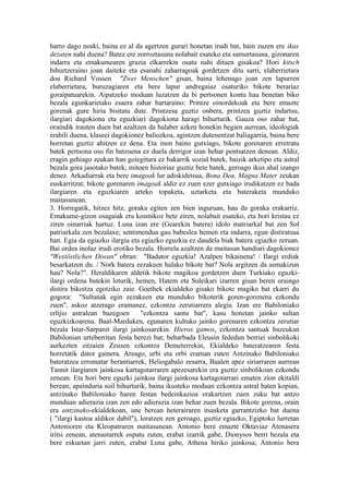 harro dago noski, baina ez al da agertzen gurari honetan irudi bat, hain zuzen ere ikus
dezaten nahi duena? Batez ere zorroztasuna nolabait esateko eta samurtasuna, gizonaren
indarra eta emakumearen grazia elkarrekin osatu nahi dituen gisakoa? Hori kitsch
bihurtzeraino joan daiteke eta esanahi zaharragoak gordetzen ditu sarri, elaberrietara
doa Richard Vossen "Zwei Menschen" gisan, baina lehenago joan zen lapurren
elaberrietara, buruzagiaren eta bere lapur andregaiaz osaturiko bikote berariaz
goraipatuarekin. Aipatzeko moduan luzatzen da bi pertsonen kontu hau benetan biko
bezala egunkarietako esaera zahar hartaraino: Printze oinordekoak eta bere emazte
gorenak gure hiria bisitatu dute. Printzesa guztiz onbera, printzea guztiz indartsu,
ilargiari dagokiona eta eguzkiari dagokiona haragi bihurturik. Gauza oso zahar bat,
oraindik irauten duen bat azaltzen da halaber azken honekin begien aurrean, ideologiak
erabili duena, klaseei dagokionez baliozkoa, agintzen dutenentzat baliagarria, baina bere
horretan guztiz ahitzen ez dena. Eta inon baino gutxiago, bikote gorenaren erretratu
batek pertsona oso fin batzuena ez duela derrigor izan behar pentsatzen denean. Aldiz,
eragin gehiago zeukan han goiegitura ez bakarrik sozial batek, baizik arketipo eta astral
bezala gora jasotako batek; mitoen historiaz guztiz bete batek, geroago ikus ahal izango
denez. Arkadiarrak eta bere imagoak lur adiskidetsua, Bona Dea, Magna Mater zeukan
euskarritzat; bikote gorenaren imagoak aldiz ez zuen ezer gutxiago irudikatzen ez bada
ilargiaren eta eguzkiaren arteko topaketa, uztarketa eta bateraketa munduko
maitasunean.
3. Horregatik, hitzez hitz, goraka egiten zen bien inguruan, hau da goraka erakarriz.
Emakume-gizon osagaiak era kosmikoz bete ziren, nolabait esateko, eta hori kristau ez
ziren oinarriak hartuz. Luna izan ere (Gearekin batera) idolo matriarkal bat zen Sol
patriarkala zen bezalaxe; sentimendua gau babeslea hemen eta indarra, egun distiratsua
han. Egia da egiazko ilargia eta egiazko eguzkia ez daudela biak batera egiazko zeruan.
Bai ordea inolaz irudi erotiko bezala. Horrela azaltzen da maitasun handiari dagokionez
"Westöstlichen Diwan" obran: "Badator eguzkia! Azalpen bikainena! / Ilargi erdiak
besarkatzen du. / Nork batera zezakeen halako bikote bat? Nola argitzen da asmakizun
hau? Nola?". Heraldikaren aldetik bikote magikoa gordetzen duen Turkiako eguzki-
ilargi ordena batekin loturik, hemen, Hatem eta Suleikari izarren gisan beren oraingo
distira bikoitza egotziko zaie. Goethek ekialdeko gisako bikote magiko bat ekarri du
gogora: "Sultanak egin zezakeen eta munduko bikoterik goren-gorenena ezkondu
zuen", askoz atzerago eramanez, ezkontza zerutiarrera alegia. Izan ere Babiloniako
erlijio astralean bazegoen        "ezkontza santu bat", kasu honetan jainko sultan
eguzkizkoarena. Baal-Marduken, egunaren kultuko jainko gorenaren ezkontza zerutiar
bezala Istar-Sarpanit ilargi jainkosarekin. Hieros gamos, ezkontza santuak bazeukan
Babilonian urteberritan festa berezi bat; beharbada Eleusin fededun berriei sinbolikoki
aurkezten zitzaien Zeusen ezkontza Demeterrekin, Ekialdeko bateratzearen festa
horretatik dator gainera. Areago, urbi eta orbi eraman zuten Antzinako Babiloniako
bateratzea erromatar berantiarrek, Heliogabalo zesarra, Baalen apez siriarraren aurrean
Tannit ilargiaren jainkosa kartagotarraren apezesarekin era guztiz sinbolikoan ezkondu
zenean. Eta hori bere eguzki jainkoa ilargi jainkosa kartagotarrari ematen zion ekitaldi
berean; apainduria soil bihurturik, baina ikusteko moduan ezkontza astral baten kopian,
antzinako Babiloniako haren festan bedeinkazioa erakartzen zuen zuku bat antzo
munduan adierazia izan zen edo adierazia izan behar zuen bezala. Bikote gorena, orain
era antzinako-ekialdekoan, une berean heterairaren itsasketa garrantzizko bat duena
( "ilargi kastoa aldikor dabil"), loratzen zen geroago, guztiz egiazko, Egiptoko lurretan
Antonioren eta Kleopatraren maitasunean. Antonio bere emazte Oktaviaz Atenasera
iritsi zenean, atenastarrek ospatu zuten, erabat izarrik gabe, Dionysos berri bezala eta
bere eskuetan jarri zuten, erabat Luna gabe, Athena hiriko jainkosa; Antonio bera
 