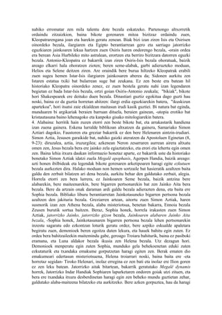 nahiko erromatar zen mila talentu dote bezala eskatzeko. Partenongo altxorretik
ordaindu zitzaizkion, baina bikote gorenaren mitoa bizitzaz ordaindu zuen,
Kleopatrarengana joan eta harekin geratu zenean. Biak bizi izan ziren Isis eta Osirisen
oinordeko bezala, ilargiaren eta Egipto berantiarrean gero eta sarriago jatorrizko
eguzkiaren jainkoaren lekua hartzen zuen Osiris haren ondorengo bezala, -orain ordea
era berean Asia Hurbileko mito astralean, erortzen eta berriro bizitzara datorren eguzki
bezala. Antonio-Kleopatra ez bakarrik izan ziren Osiris-Isis bezala ohoratuak, baizik
areago elkarri hala ohoratzen zioten; beren seme-alabak, garbi adierazteko moduan,
Helios eta Selene deitzen ziren. Are oraindik bere burua hiltzeko Kleopatrak erabili
zuen sugea hemen Istar-Isis ilargiaren jainkosaren aberea da; Sidonen aurkitu zen
Istaren estatua txiki bat bularrean suge bat zeukana. Ez zen beste era batean hil
historiako Kleopatra oinordeko zenez, ez zuen bestela geratu nahi izan legendaren
begietan ez bada Istar-Isis bezala, ortzi goian Osiris-Antonio zeukala; "bikiak", bikote
hori Shakespearek ere deituko duen bezala. Dinastiari guztiz egokitua dago guzti hau
noski, baina ez da guztia horretan ahitzen: ilargi erdia eguzkiarekin batera, "ikuskizun
apartekoa", hori itsatsi zaie ekialdean maitasun irudi kasik guztiei. Bi natura bat eginda,
munduaren bi argikariak beraien barruan dituela, beraien gainean, -utopia erotiko bat
kristautasuna baino lehenagoko eta kanpoko gisako mitologiarekin batera.
4. Alabaina: herritik hain zuzen etorri zen beste bikote bat, eta arrakastarik handiena
izan zuena gainera. Eskena lurralde biblikoan altxatzen da gainera, Samariako Simon
Aztiari dagokio, Faustoren eta greziar bakarrik ez den bere Helenaren aintzin-irudiari.
Simon Aztia, Jesusen garaikide bat, nahiko gaizki ateratzen da Apostoluen Eginetan (8,
9-23): diruzalea, aztia, iruzurgilea; azkenean Neron zesarraren aurrean airera altxatu
omen zen, Jesus bezala bera ere jainko zela egiaztatzeko, eta erori eta lehertu egin omen
zen. Baina lehia itxura daukan informazio honetaz aparte, ez bakarrik uste da historiako
benetako Simon Aztiak idatzi zuela Megalê apophasis, Agerpen Handia, baizik areago:
azti honen ibilbideak eta legendak bikote gorenaren arketipoaren haragi egite ezkutuen
bezala aurkezten dira. Halako moduan non hemen sortzaile bat hasieratik azaltzen baita
galdu den zerbait bilatzen ari dena bezala, aurkitu behar den galdutako zerbait, alegia.
Horrela etorri zen bera lurrera, ez Jainkoaren Seme bezala, baizik antzina bere
alabarekin, bere maiteenarekin, bere bigarren pertsonarekin bat zen Jainko Aita bera
bezala. Bere da artzain onak daraman ardi galdu bezala adierazten dena, eta baita ere
Sophia bezala. Bibliako liburu berantiarretan Jainkotasuneko bigarren pertsona bezala
azaltzen den jakituria bezala. Greziarren artean, aitortu zuen Simon Aztiak, haren
susmorik izan zen Athena bezala, alaba misteriotsua, benetan bakarra, Ennoia bezala
Zeusen burutik sortua baitzen. Beraz, Sophia honek, horrela irakasten zuen Simon
Aztiak, jatorrizko Jainko, jatorrizko gizon bezala, Jainkoaren alabaren Jainko Aita
bezala, -Sophia honek, Jainkotasunaren bigarren pertsona bezala lehen pertsonarekin
inzestu sagaratu edo ezkontzan loturik geratu ordez, bere azpiko eskualde apaletara
begiratu zuen, demonioek beren egoitza duten lekura, eta hauek bahitu egin zuten. Ez
ordea bera bahitzaileekin maitemindu gabe, geroago Troiara bahiturik, baina ez pasiboki
eramana, eta Luna aldakor bezala ikusia zen Helena bezala. Utz dezagun hori.
Demonioek menperatu egin zuten Sophia, munduko gela behekoenetan eduki zuten
ezkutaturik eta txandaka emakume gorputzetan haragi egiten zen. Berak ematen dio
emakumeari edertasun misteriotsuena, Helena troiarrari noski, baina baita ere -eta
horretaz segidan- Tiroko Helenari, inolaz erregina ez zen bati eta inolaz ere Ilion goren
ez zen leku batean. Jatorrizko aitak bitartean, bakarrik geratutako Megalê dynamis
horrek, Jatorrizko Indar Handiak Sophiaren lapurketaren ondoren goiak utzi zituen, eta
bera ere txandaka itxura desberdinetan haragi egin zen beheko mundu guztietan zehar,
galdutako alaba-maiteena bilatzeko eta aurkitzeko. Bere azken gorpuztea, hau da haragi
 
