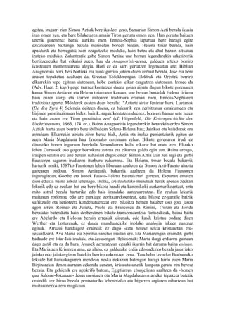 egitea, iragarri zien Simon Aztiak bere ikasleei gero, Samarian Simon Azti bezala ikusia
izan omen zen, eta bere bilaketaren amaia Tiron gertatu omen zen. Han gertatu baitzen
unerik gorenena: berak aurkitu zuen Ennoia-Sophia lapurtua bere haragi egite
ezkutuenean baztanga bezala marinelen bordel batean, Helena tiriar bezala, hain
apaldurik eta horregatik hain ezagutzeko moduko, hain betea eta ahal bezain altxatua
izateko moduko. Zalantzarik gabe Simon Aztiak une horren legendarekin arketiporik
bortitzenetako bat eskaini zuen, hau da Anagnorisis-arena, galduen arteko berriro
ikustearen momentuarena alegia. Hori ez da sarri gertatzen legendatan ere; Biblian
Anagnorisis hori, beti bortizki eta hunkigarriro jotzen duen zerbait bezala, Jose eta bere
anaien topaketan azaltzen da, Grezian Sofoklerengan Elektrak eta Orestek berriro
elkarrekin topo egitean dutenean, hobe esateko: elkar ezagutzen dutenean. Ireneo da
(Adv. Haer. 2. kap.) gogo txarrez kontatzen duena goian aipatu dugun bikote gorenaren
kasua Simon Aztiaren eta Helena tiriarraren kasuan; une berean bordelak Helena tiriarra
hain zuzen ilargi eta izarren mitoaren tradiziora eraman zuen, Ennoia-Sophiaren
tradizioaz aparte. Möhlerek esaten duen bezala: "Astarte siriar feniziar hura, Luzianok
(De dea Syra 4) Seleneia deitzen duena, ez bakarrik zen zerbitzatua emakumeen eta
birjinen prostituzioaren bidez, baizik, sagak kontatzen duenez, bera ere hamar urte luzez
eta hain zuzen ere Tiron prostituitu zen" (cf. Hilgenfeld, Die Ketzergeschichte des
Urchristentums, 1963, 174. or.). Baina Anagnorisis legendarekin berarekin ordea Simon
Aztiak hartu zuen berriro bere ibilbidean Selena-Helena hau; Jainkoa eta baiaderak era
astralean. Elkarrekin abiatu ziren beraz biak, Aztia eta inolaz penientziarik egiten ez
zuen Maria Magdalena hau Erromako erreinuan zehar. Bikote gorenaren irudi ez
dinastiko honen inguruan berehala Simondarren kultu elkarte bat eratu zen, Elizako
lehen Gurasoek oso gogor borrokatu zutena eta elkartea galdu egin zen. Baina areago,
iraupen setatsu eta une berean nahasiari dagokionez: Simon Aztia izan zen argi eta garbi
Faustoren sagaren irudiaren iturburu zaharrena. Eta Helena, troiar bezala bakarrik
harturik noski, 1587ko Faustoren lehen liburuan azaltzen da Simon Azti-Fausto ahaztu
gabearen ondoan. Simon Aztiagatik bakarrik azaltzen da Helena Faustoren
ingurugiroan, Goethe eta honek Fausto-Helena bateraketari gortean, Espartan ematen
dion edukia baino askoz lehenago. Inolaz, kristaututako munduak berak apenas zeukan
lekurik edo ez zeukan bat ere bere bikote handi eta kanonikoki aurkezturikoentzat, ezta
mito astral bezala harturiko edo hala izandako zantzuarentzat. Ez zeukan lekurik
maitasun zoriontsu edo are gutxiago zoritxarrekoentzat, ezta bikote ez-garaile baizik
sufritzaile eta heriotzera kondenatuentzat ere, bikoitza hemen halaber oso gora jasoa
egon arren. Romeo eta Julieta, Paolo eta Francesca da Rimini, Tristan eta Isolda
bezalako bateraketa hain desberdinen bikote-transzendentzia funtsezkoak, baina baita
ere Abelardo eta Heloisa bezain errealak direnak, edo kasik kristau ondare diren
Werther eta Lotterenak, ez daude munduarekiko inolako analogia lukeen zantzuz
eginak. Arrazoi handiagoz oraindik ez dago -ezta herese sekta kristauetan ere-
sexualtzerik Ave Maria eta Spiritus sanctus mailan ere. Eta Mariarengan oraindik garbi
badaude ere Istar-Isis irudiak, eta Jesusengan Heliosenak: Maria ilargi erdiaren gainean
dago zutik eta ez da hura, Jesusek zeruratzean eguzki ikurrin bat darama baina eskuan.
Eta Maria zen Kristoren ama, ez alaba, ez galdutako erdia edo ordezko bezala jatorrizko
jainko edo jainko-gizon batekin berriro ezkontzen zena. Tanchelm izeneko Brabanteko
lekaide bat hamaikagarren mendean neska nekazari batengan haragi hartu zuen Maria
Birjinarekin denen aurrean ezkondu zenean, kristautasunetik kanpora geratu zen herese
bezala. Eta gehienik ere apokrifo batean, Egiptiarren ebanjelioan azaltzen da -hemen
qua Salome-Jokanaan- Jesus mesiaren eta Maria Magdalenaren arteko topaketa batetik
oraindik -ez birao bezala pentsaturik- lehenbiziko eta bigarren argiaren oihartzun bat
maitasunezko zeru magikoan.
 
