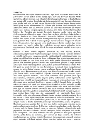 SARRERA
Gu bakoitzaren kasu dena abiapuntutzat hartuz egin behar da aurrera. Kasu hauxe da
gehienentzat inolaz erabili, noren menpe egon, aurkeztu daitekeen bakarra. Ondo
igurtzitzeko edo are lainotan ondo biltzeko biderik badagoen bitartean, ez dira koldarrak
edo ahulak geldi geratzen diren bakarrak. Baina zutunik ibili nahi duen asekabetasuna,
gure baitako zati hain on hori, hazten doa etengabe, gaztetan batipat. Pausu zutuna
abiatu egiten da, une berean indarrez eta kezkarik gabe oraindik zabarkiro eragiten duen
zaharkitutik libratu nahi du. Babesten dutenen eta une berean helbururik ez dutenen
ordez, presio hustuak, huts presiogileak inolaz eman ezin dioten benetako helduleku bat
bilatzen du. Aurrekoa eta aurreko horretatik dirauena nahiko txarra da; hara
ginderamazenek nahiago izan zuten ixiltzea, horretarakoxe nahi dituzte bakarrik beren
karguak. Erailketa eta lizuna bigarrenez; honetarako behintzat alemaniar jaieratsu
maiteak ezin espero dezake txartelik. Beraz gorantzako begirada gutxitzen bada, alde
kasik guztietan Aita-Ni batek ez dauka gehiago zapore hain onik, han goikoek ez dute
hainbeste erakartzen. Gure gainean jarrita dauden jaunen kontra oharkor dago onena
gaur egun; eta horrek baditu bere ondorioak gorago, guztiz goi-goian jarrita
dagoenarentzat. Adabakiak jostea alferrik da, arropa apala bezala handikia urratu egiten
dira.
Goikoak ez baina aurrean dagoenak erakartzen du, hura eratzeko. Behetik,
askatasunean, argitasunean eta elkartasunean gure historiaz baliatuz. Halakorik ezinezko
da oraindik stablishment burgesean, ezinezko erdi tzarista erdi sozialista den hartan ere,
aginte errepublikar bihurtu orok pro forma zerbitzatzen duen herriaren aurrean zerbitzu
aitorpen hitzezko bat egin behar duen arren. Kalte gabeko bihurtu diren salbuespen
gutxiak ezik, monarkia guztiak ezkutatu dira, agintaritzaren gailurra ez dago gehiago
zeruko jaun baten bidez zilegiztatua. Beste guztien gainetik inportantea da hemen: Aita-
Nik galdu du estatu forman ere loria harranditsua, monarkiek beren menpekoentzat
goraka, goi goren batera botatzen zutena, erreflexuki bezala ideologikoki beraientzat
abantaila ateraz. Zeruko tronua ere gizartean oinarririk gabe geratzen da lurreko tronurik
gabe; honek, ordea, menpeko ohituei, erlijiozko premiarik gabe ere, sinesgarri egiten
zien haren ispilaketa zerutiarra. Hain zuzen, subiranoa altura gorenean jarriz, epai
arakaezinezkoz, nahimenik gabeko aingeru gortez, alabantzazko kantaz inguraturik.
Jakingarria da zein alde gutxi dagoen honetan paganoen goi-goiko Jainkoaren eta Elizen
ohizkoaren artean egoitzari dagokionez, moralaren aldetik besterik bada ere; odolak
sakonekoa estaltzen du, gauak goia, aintza bizantziarrak dirau beti eta goi-goiko eguzkia
monarkiaren pareko da. Baina oraindik gaineratu behar zaio: natur zientzien aldetik
(hitz egin ohi denaren arabera) unibertsoa bera azken laurehun urteotan errepublika
bilakatu da. Unibertsoa, nolabait ulertzekotan, bere baitatik bertatik ulertzen da, ez goi-
jaun zerutiar baten bidez egin den sorkuntzetatik edo gidaritzatik. Jaun honek
lehenagoko gailur hain nabarmena galdu egin du edo onenean oraindik aurkitu ez diren
edo asetzen ez duten argibide enpirikoen zulo-estaltzaile mailara eratsia izan da. Gaurko
eskolumeari ez zaio inolako tximistarik jaurtikitzen, ez du hartzen eguna Jainkoaren
erregali bezala, ez dauzka mehatxuka goitik zigor bezala izurritea, gosetea edo gerratea.
Hautsetara eskolume guztiak: hori ere ezin esan daiteke sublimeena oinarritzat jarriz,
era fin, nolabait existentzialistan desliluratuei hori antzinako Jainkoarengako fede zahar
irmoaren ordezko bezala bakarrik aurkeztu zaienean. Nolabait zulo-estaltzaile soila
gogoratzen duen ordezko bezala: barrutik oraingoan, baina zein prezio hain merke,
kasik lotsagarrian. Hain ohol meharrera erakarria geratzen da bere goia, egoeraren
arabera, galdu duena; eta aurreraka, gure aurrean ez dago adorerik, eta ondorioz
mundurik ere ez, are gutxiago berririk. Bai, mundu burgesa gero eta sinestetik urrutiago
dago, hartarako ordezkoak egosten dituen neurrian, quieta non movere horrekin.
 