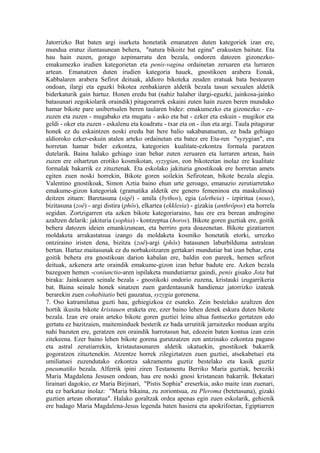 Jatorrizko Bat baten argi isurketa honetatik emanatzen duten kategoriek izan ere,
mundua eratuz iluntasunean behera, "natura bikoitz bat egina" erakusten baitute. Eta
hau hain zuzen, gorago azpimarratu den bezala, ondoren datozen gizonezko-
emakumezko irudien kategorietan eta penis-vagina ordainetan zeruaren eta lurraren
artean. Emanatzen duten irudien kategoria hauek, gnostikoen arabera Eonak,
Kabbalaren arabera Sefirot deituak, aldioro bikoteka zeuden eratuak bata bestearen
ondoan, ilargi eta eguzki bikotea zenbakiaren aldetik bezala tasun sexualen aldetik
biderkaturik gain hartuz. Honen eredu bat (nahiz halaber ilargi-eguzki, jainkosa-jainko
batasunari zegokiolarik oraindik) pitagorarrek eskaini zuten hain zuzen beren munduko
hamar bikote pare unibertsalen beren taularen bidez: emakumezko eta gizonezko - ez-
zuzen eta zuzen - mugabako eta mugatu - asko eta bat - ezker eta eskuin - mugikor eta
geldi - oker eta zuzen - eskalenu eta koadratu - txar eta on - ilun eta argi. Taula pitagorar
honek ez du eskaintzen noski eredu bat bere balio sakabanatuetan, ez bada gehiago
aldioroko ezker-eskuin atalen arteko ordainetan eta batez ere Eta-ren "syzygian", era
horretan hamar bider ezkontza, kategorien kualitate-ezkontza formala paratzen
dutelarik. Baina halako gehiago izan behar zuten zeruaren eta lurraren artean, hain
zuzen ere oihartzun erotiko kosmikotan, syzygian, eon bikoteetan inolaz ere kualitate
formalak bakarrik ez zituztenak. Eta eskolako jakituria gnostikoak ere horretan amets
egiten zuen noski horrekin, Bikote goren soilekin Sefirotean, bikote bezala alegia.
Valentino gnostikoak, Simon Aztia baino ehun urte geroago, emanazio zerutiarretako
emakume-gizon kategoriak (gramatika aldetik ere genero femeninoa eta maskulinoa)
deitzen zituen: Baretasuna (sigê) - amila (bythos), egia (aletheia) - izpiritua (nous),
bizitasuna (zoê) - argi distira (phôs), elkartea (ekklesia) - gizakia (anthrôpos) eta horrela
segidan. Zortzigarren eta azken bikote kategoriaraino, hau ere era berean androgino
azaltzen delarik: jakituria (sophia) - kontzeptua (horos). Bikote goren guztiak ere, goitik
behera datozen ideien emankizunean, eta berriro gora doazenetan. Bikote gizatiarren
moldaketa arrakastatsua izango da moldaketa kosmiko honetatik etorki, urrezko
ontziraino iristen dena, bizitza (zoê)-argi (phôs) batasunen laburbilduma astralean
bertan. Hartaz maitasunak ez du norbakoitzaren gertakari mundutiar bat izan behar, ezta
goitik behera era gnostikoan darion kabalan ere, baldin eon pareek, hemen sefirot
deituak, azkenera arte oraindik emakume-gizon izan behar badute ere. Azken bezala
bazegoen hemen -coniunctio-aren ispilaketa mundutiarraz gaindi, penis gisako Jota bat
biraka: Jainkoaren seinale bezala - gnostikoki ondorio zuzena, kristauki izugarrikeria
bat. Baina seinale honek sinatzen zuen gardentasunik handienaz jatorrizko izateak
berarekin zuen cohabitatio beti gauzatua, syzygia gorenena.
7. Oso katramilatua guzti hau, gehiegizkoa ez esateko. Zein bestelako azaltzen den
hortik ikusita bikote kristauen eraketa ere, ezer baino lehen denek eskura duten bikote
bezala. Izan ere orain arteko bikote goren guztiei leinu altua funtsezko gertatzen edo
gertatu ez bazitzaien, maiteminduek besterik ez bada urrutitik jarraitzeko moduan argitu
nahi bazuten ere, geratzen zen oraindik harrotasun bat, edozein baten kontua izan ezin
zitekeena. Ezer baino lehen bikote gorena gurutzatzen zen antzinako ezkontza pagano
eta astral zerutiarrekin, kristautasunaren aldetik ukatuekin, gnostikoek bakarrik
gogoratzen zituztenekin. Atzentze horrek zilegiztatzen zuen guztiei, atsekabetuei eta
umiliatuei zuzendutako ezkontza sakramentu guztiz bestelako eta kasik guztiz
pneumatiko bezala. Alferrik ipini ziren Testamentu Berriko Maria guztiak, bereziki
Maria Magdalena Jesusen ondoan, hau ere noski gnosi kristanean bakarrik. Bekatari
lirainari dagokio, ez Maria Birjinari, "Pistis Sophia" ereserkia, asko maite izan zuenari,
eta ez barkatuz inolaz: "Maria bikaina, zu zoriontsua, zu Pleroma (betetasuna), gizaki
guztien artean ohoratua". Halako goraltzak ordea apenas egin zuen eskolarik, gehienik
ere badago Maria Magdalena-Jesus legenda baten hasiera eta apokrifoetan, Egiptiarren
 