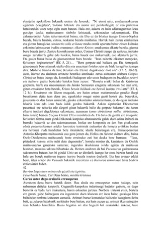 ebanjelio apokrifoan bakarrik esaten du Jesusek: "Ni etorri naiz, emakumezkoaren
egintzak desegitera", Salome hiltzaile eta inolaz ere penitentzigile ez zen printzesa
hetairarekin ustez topo egin zuen batean. Hala ere, aukera ez hain adierazgarritan leku
gutxigo dauka maitasunaren sinbolo kristauak, ezkontzako sakramentuak, Eba
zaharrarentzat Adan zaharrarentzat baino, eta Eba ez da bilatua izango Ennoia-Sophia
bezala, baizik hautsia, eutsia, neskame bezala moldatua. Horrek hain zuzen emakumea
eta gizona haragizko coniunctio solis et lunae modu orotik apartatu behar zituen kultuko
ezkontza kristauaren irudira eramanez: elkarte-Kristo: emakumea elkarte bezala, gizona
buru bezala jarriz. Zantzu kosmikoaren ordez, Corpus Christi izango da zantzua, inolako
osagai zerutiarrik gabe edo haiekin, baina hauek oso makurturik, oso aldaturik jarriz.
Eta gauza berak balio du gizonarentzat buru bezala: "Izan zaitezte elkarren menpeko,
Kristoren begiramenez" (Ef. 5, 21)… "Bere gorputz-atal baikara gu. Eta horregatik
gizasemeak bere aitamak utziko ditu eta emazteari lotuko zaio eta biak haragi bat izango
dira. Misterio handia da hau; Kristori eta Elizari dagokionez diot nik" (Ef. 5, 30-32).
Item, izarrez eta ahalmen arrotzez beteriko antzinako zerua asmoaren arabera Corpus
Christi-az betea izango da, kosmikoki badagoen edo ustez badagoen ez bezalako neurri
eta helburu guztiz bestelako batekin hain zuzen: "Horrela eraiki behar da Kristoren
gorputza, harik eta sinesmenean eta Jainko Semearen ezagutze sakonean bat izan arte,
gizon-emakume bete-beteak, Kristo bezain helduak eta beteak izatera iritsi arte" (Ef. 4,
12 h.). Emakume eta Gizon osagaiak, are haien artean maitasunezko gaueko ilargi
basatitasun deitu izan dena ere, eguzkizko osagai sutsu guzti honek eta, berarekin,
jesustarra ez den haren amaierak, gisako ezkontzako sakramentuan, ez du egiaz inolako
lekurik izan edo izan badu isilik gordea bakarrik. Azken aipaturiko Efesotarren
pasarteak ere zeharka edo alegori gisan bakarrik balio du gorputz bakarrari eta haren
elkarte irudiari dagokionez ezkontzan; zuzenean (unus christianus nullus christianus,
hain zuzen) hemen Corpus Christi Eliza izendatzen da. Eta hala eta guztiz ere imagoak:
Kristoren forma duen gizaki bikoteak kanpoko altutasunetik galdu duen adina irabazi du
barruko bakarrik ez den sakontasunean. Inolaz ere konpondu ez den Pan gisakoaren
edota pneumatikoaren arteko lurreratze tentsioak erakusten du horrela erotikan bertan
eta beronen irudi handietan bere itxuraketa; idazle berarengan ere. Shakespeareren
Antonio-Kleopatra maitasunak oso gora jotzen du, Helios eta Selene ukitzen ditu, baina
Otelo-Desdemona maitasunak beste erreinuko zati bat dauka bere barruan: "Ikus,
pleiadeek itsasoa ukitu nahi dute dagoeneko", horrela mintzo da, kantatzen du Otelok
maitasunezko gauerako sarreran; inguruko ikuskizuna isildu egiten da maitasun
honetan, mundua sakona bihurtuko da. Hemen azaltzen da bai Pneumaren gailentasuna
sakramentu batean han bi gizaki Unio-an ez direlarik izango lur osoa bezain handi eta
hala ere honek maitasun inguru izartsu bezala irauten duelarik. Eta hau areago eduki
berri, irten arazle eta Venusek bakarrik zuzentzen ez duenaren sakontasun hain bestela
erdietsiaren bidez.
42
Berriro Logosaren mitoa edo gizaki eta izpiritu;
Feuerbachi buruz, Cur Deus homo, mistika kristaua
Gurea sutan dago oraindik errauspetan
Ateratzen dena barru batetik dator. Hau ahula eta errauspetan sutan badago, ezin
nabarmen daiteke kanpotik. Gugandik-kanpokoa indartsuegi badator gainera, ez dago
besterik ez bada hari makurtzea, haren eskuetan jartzea. Norbera izateari etsiz, bestela
ere garatu gabe baitzegoen eta inguratzen duen klanean ere inon baino gutxiago libra
baitaiteke norbera izatearen zamatik. Arimari buruz kontatuko balitzaio basagizon deitu
bati, ez zukeen halakorik aurkituko bere baitan, eta hain zuzen ez, arimak ikustezinezko
izan beharko lukeelako. Baina hegatan ari den hegazti bat erakutsiko zukeen, bere
 