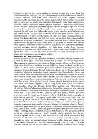 leinuarena noski, eta hots egingo zukeen han zihoala hegatan bere arima. Guzti hau
oraindik ni gabezia maitagarri bat zen, gehiago oraindik igerri gabeko barnea berarekin
eramanez, lapurtuz, baina kasik ezerez bihurtuko zen gizakia kanpoko zerbaitek
maitasunik gabe erasotzean, tximista, trumoi, ekaitz eta beti piztien erdian egonez. Eta
hala eta guztiz ere, han azaltzen da gizakiarena berarena den jartze baten arrastoa, ondo
edo gaizki bizidun den batena, gizakirik gabe ez trumoiean, ez gauean ezta argian bertan
ere hala ez zena. Lehen goiz gizatiarraz geroztik aztikeria ahaleginak egin izan dira eta
otoitzean bertan ere hain motelduz bezala berriro argituz aurrera segi zezakeenez,
hasieratik bertatik bilatu izan da kanpoko inguru guztian galdatzen zuen bat bezala hitz
egin zekiokeen bat. Eta guzti hau gizakiaren barnea hain gutxi hartzen zenean, hain
zuzen horregatik norberaren parte hartzea ez zen igerri hain luzaz. Orduan goi batera dei
egiten zuen berak, kanpoko izpirituak oso goian, izarren gisan hain zuzen, azaltzen
baziren ere. Irudikapen beldurgarriek, are gehiago maitatuek bestela erlijioso deituko ez
litzatekeen alor bat ernaldu zuten. Honek balio du eguzkiari eta ilargiari bota zitzaien
lehen begiratu, norberaren ustetan, jaieratsuari dagokionez ere, harrigarrian gizakiaren
neurriari zegokion guztiari dagokionez ere balio duen bezala. Beste munduko
gehiegizko argiaren aurrean aitzakiak erakusten zituen bezala eta artzainari larretan hitz
egiten dion bezala: "Ez izan beldurrik". Horretaraino iritsi zen, ondoren ez zen sekula
amaitu gora begiratzean gizakiaren parte hartzea.
Feuerbach eta "antropologikoa"
Horrela irekitzen, eskaintzen, apaintzen den barrua, ezer baino gehiago gurarizkoa da.
Hemen ez dator egoki hobe dela txolarre bat eskuetan, uso bat teilatuan baino.
Mannarekin amets eginarazten duen premia desagertzen den lekuan ere, bestelako gose
batek dirau, hurbilean ez daukana urrutian irudikatzen duena, eta hura hartzeko prest
jartzen da. Haren irudiak zalantzarik gabe gaizki dabiltzanak beren jaunen eta haien
mahaietan ikusten dituztenen kolorez margoturik daude, eta norberaren pobreziatik
urruntzeko balio dute gehienetan, mundu honetako kontsolamendurako. Baina gora
jasotako irudi hauen neurri erlijioso gehiegizkoak gabeziaz beterik dagoen eta hala ere
irrika handiak dituen barne batean gertatu beharko luke, era horretan inolaz halakorik
azaltzen ez den goi batera aldatuak izan daitezen. Pobrezia soila ez da barneko distira
handi bat inondik, baina gabeziaz beterik dauden gizonek fantasiaren distira oparoa
eduki behar dute, hau da, objektiboki bertan ez egote bat, beren buruak beren-beraien
beste munduan saltzen utz ditzaten. Bestela Hegel gazteari bere "Positivität der
christlichen Religion" obran hainbesteko Logos subjektiboz esanarazten zion materiala
faltako litzateke: "Lehenagoko ahaleginez aparte gure egunetarako geratu da, zerura
merke-merke saldu ziren altxorrak, gizakien jabetzako bezala, teorian gutxienez,
erreibindikatzea - baina zein garaik izango du adorea eskubide hori baliozko egiteko eta
haien jabetza hartzeko?". Eta horrela -estaia asko beherago, baina eutsiz hala ere-
zerutiarra gizakiari berriro itzultzeko Feuerbachen ahalegina etorri zen -gizakia
presentetzat hartuz edonola. Ondoren etorri zen "Erlijioaren kritika antropologikoa",
jainkoen eraketarena, gure mundu propioaren ukapen berreskuratu beharreko horiek.
Gizakiaren kopia soilak dira eta gora jasotako hipostasiak: gurarizko edukiak dituzte
noski, gizakia bere "izatetik" orain arte apartaturik egoteak presuposatzen duten bezala
mitiko - mitikoegi bezala kendu nahi zirelako. Aldioro Jainkoa bere gurtzaileen antzera
sortua da, krudel edo maitagarri, ahalik mugarik gabeko, xuxurlari lurra bezala,
distiratsu eguzkia bezala, hilezkor eta patuaren aldaketatik ahalik eta urrutien. Era
horretan Feuerbachen berreskuratzea ad hominem, elizako jainkoari, implicite mito
astraleko goi soilari era antropologikoan liluramena kenduz, baina une berean berriro
ere subjektura ekarri nahirik. Horregatik dio Feuerbachek behin eta berriro: "Gizakiak
jainkoak sinesten ditu ez bakarrik fantasia eta sentimendua dituelako, baizik areago
 