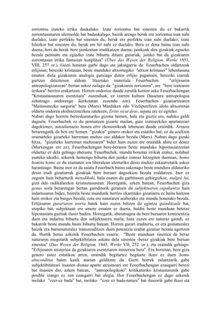 zoriontsu izateko irrika daukalako. Izate zoriontsu bat sinesten du ez bakarrik
zoriontasunaren ulermolde bat badaukalago, baizik areago berak ere zoriontsu izan nahi
duelako; izate perfektu bat sinesten du, berak ere perfektu izan nahi duelako; izate
hilezkor bat sinesten du, berak ere hil nahi ez duelako. Bera ez dena baina izan nahi
duena, hori da berak bere jainkoetan irudikatzen duena; jainkoak dira gizakiak egiazko
bezala pentsatu eta egiazko izate bihurtu dituen gurariak; jainko bat da gizakiaren
zoriontasun irrika fantasian kunplitua" (Über das Wesen der Religion, Werke 1851,
VIII, 257 or.). Guzti honetan garbi dago eta jakingarria da: Feuerbachen oldartzeak
erlijioan, bereziki kristauan, beste munduko altxortegiko "altxor kristauei" lehentasuna
ematen diela gizakiaren analogia gutxiago duten erlijio paganoen, bereziki izarrak
gurtzen dituztenen aldean. Haietako materiala Feuerbachen                     "erlijioaren
antropologizatzean" bertan askoz zailago da "gizakiaren zorionera", are "bere izatearen
irrikara" berriro erakartzen. Horren ondorioz daude zerutik kentze asko Feuerbachengan
"Kristautasunaren esentziara" zuzenduak, ez izarren kultura (hauetara antropologoa
zehatzago ondorengo ikerketatan zuzendu zen). Feuerbachen gizatiartzearen
"Maitasunezko sargoria" bera (Marx) Marduken edo Vitzliputzliren idolo altxorretan
oldartu ondoren ekidinezinezkoa zatekeen; Eritis sicut deus, aipatu ere ez egiteko.
Nabari dago horrela berreskuraturiko gizona hemen, hala eta guztiz ere, nahiko geldi
dagoela. Feuerbachek ez du pentsatzen gizarte mailan, gure izatearekiko apartatzeari
dagokionez, autoalienazio honen erro ekonomikoak lehenean daude oraindik. Arrazoi
berarengatik da beti ere hemen "gizakia" genero orokor eta estatiko bat; ez da azaltzen
orainarteko gizarteko harreman multzo oso aldakor bezala (Marx). Nabari dago gizaki
hitza, "gizarteko harreman multzoaren" bidez hain zuzen ere oraindik ahitu ez denez
(Marxengan ere ez), Feuerbachengan bere-beraren beste munduko hipostasiatzeetan
oldartuz ez dela gehiago aberastu. Feuerbachek, mundu honetan irrikak eratuz, nolabait
esateko idealki, azkenik hemengo bihurtu den jainko izateaz hitzegiten duenean, homo
homini homo ez du eramaten era liberalean ulerturiko desio multzo eskuarretatik askoz
harantzago. Baina inor ez da saiatu Feuerbach baino sakonago beste mundura aldaturiko
desio irudi gizatiarrak gizakiak bere buruari dagozkion bezala eraldatzen. Inor ez
zegoen hain beharturik metodikoki, hala esaten du garbitasun gehiegizkoz, malgré lui,
giza ildo radikalarekin kristautasunean. Horregatik, azken batean, Feuerbachen giza
genus soila berarengan bertan gainditurik geratzen da subjektuaren ospakuntza hain
indartsuaren bidez, horrela beste mundutik berriro ekarritako gizatiarra ez baitu hartzen
hain orokor eta burges bezala, ezta ere naturaren araberako eta mundu honetako bezala.
Erlijioaren gurariaren teoria batek hain zuzen biltzen du egintza gainditzaile bat,
utopiko bat, subjektuan ere amore ematen ez duena, baldin beste munduan betetze
hipostasiatu guztiak ilusio badira. Horregatik, aberatsagoa da bere buruaren kontzientzia
duen eta indartsu bihurtu den subjektuaren maila, hain zuzen ere naturaz gaindi, ez
bakarrik beste mundu hauts bihurtu batean. Horren gurari iruditeria, ez era goinaturalez
baizik era barnenaturalez transzenditzen duen potentzia erabat gizatiar bezala agertzen
da. Hortik beraz azkenik Feuerbachen esaera: "Beste munduan sinestea da beraz
naturaren mugetatik subjektibitatea askatu dela sinestea -beraz gizakiak bere buruan
sinestea" (Das Wesen der Religion, 1845, Werke VII, 252. or.); eta oraindik gehiago:
"Erlijioaren misterioa da gizakiaren esentziaren misterioa bera". Era horretan, bere giza
genero ustez estatikoa arren, oraindik begitartez begitarte ikusi ez duen homo
absconditus baten kasik atarian gelditzen da. Guzti horrek zalantzarik gabe
subjektibitateari itsasten dionaz aparte ateismoari ere Feuerbachengan ezaugarri berezi
bat itsasten dio, azken batean, "antropologikoki" kritikaturiko kristautasunik gabe
posible izango ez zen ezaugarri bat alegia. Hor Feuerbachengan ez dago azkenik
inolako "ezer-ez bada" bat, inolako "ezer ez bada-natura" bat ilusiorik gabe ikusi eta
 