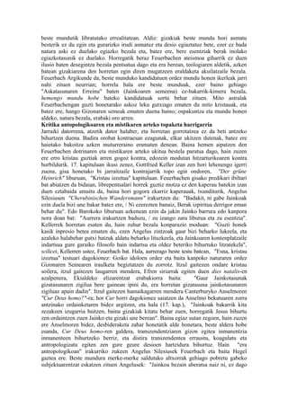 beste mundutik libratutako errealitatean. Aldiz: gizakiak beste mundu hori asmatu
besterik ez du egin eta gurarizko irudi asmatuz eta desio egiaztatuz bete, ezer ez bada
natura aski ez duelako egiazko bezala eta, batez ere, bere esentziak berak inolako
egiazkotasunik ez duelako. Horregatik beraz Feuerbachen ateismoa giharrik ez duen
ilusio baten desegintza bezala pentsatua dago eta era berean, teologiaren aldetik, azken
batean gizakiarena den horretan egin diren mugatzeen eraldaketa akuilatzaile bezala.
Feuerbach Argikunde da, beste munduko kandidatuen ordez mundu honen ikerleak jarri
nahi zituen neurrian; horrela hala ere beste munduak, ezer baino gehiago
"Askatasunaren Erreinu" baten (Jainkoaren semeena) ez-bakarrik-kimera bezala,
hemengo mundu hobe bateko kandidatuak sortu behar zituen. Mito astralak
Feuerbachengan guzti honetarako askoz leku gutxiago ematen du mito kristauak, eta
batez ere, hango Gizonaren semeak ematen duena baino; ospakuntza eta mundu honen
aldeko, natura bezala, erabaki oro arren.
Kritika antopologikoaren eta mistikaren arteko topaketa harrigarria
Jarraiki datorrena, atzetik dator halaber, eta horretan gorrotatzea ez da beti antzeko
bihurtzen duena. Badira orobat kontraesan ezagunak, elkar ukitzen dutenak, batez ere
haietako bakoitza azken muturreraino eramaten denean. Baina hemen aipatzen den
Feuerbachen dotrinaren eta mistikaren arteko ukitua bestela paratua dago, hain zuzen
ere erro kristau guztiak arren gogoz kontra, edozein modutan hitzarturikoaren kontra
hurbildurik. 17. kapituluan ikusi zenez, Gottfried Keller izan zen hori lehenengo igerri
zuena, gisa honetako bi jarraitzaile kontrajarrik topo egin ondoren, "Der grüne
Heinrich" liburuan, "Kristau izoztua" kapituluan. Feuerbachen gisako predikari ibiltari
bat abiatzen da bidaian, librepentsalari horrek guztiz motza ez den kaperau batekin izan
duen eztabaida amaitu da, baina hori gogora ekarriz kaperauak, txunditurik, Angelus
Silesiusen "Cherubinischen Wandersmann" irakurtzen du: "Badakit, ni gabe Jainkoak
ezin duela bizi une bakar batez ere, / Ni ezerezten banaiz, Berak izpiritua derrigor eman
behar du". Edo Barokoko liburuan azkenean ezin da jakin Jainko barrura edo kanpora
nora doan bat: "Aurrera irakurtzen baduzu, / zu izango zara liburua eta zu esentzia".
Kellerrek horretan esaten du, hain zuhur bezala konparazio moduan: "Guzti honek
kasik inpresio betea ematen du, ezen Angelus zintzoak gaur bizi beharko lukeela, eta
azaleko halabehar gutxi batzuk aldatu beharko lituzkeela, eta Jainkoaren kontenplatzaile
indartsua gure garaiko filosofo hain indartsu eta oldez beteriko bihurtuko litzatekela",
scilicet, Kellerren ustez, Feuerbach bat. Hala, aurrerago beste testu batean, "Esna, kristau
izoztua" testuari dagokionez: Goiko idoloen ordez eta baita kanpoko naturaren ordez
Gizonaren Semearen iraulketa begiztatzen du zorrotz. Itzul gaitezen ondare kristau
soilera, itzul gaitezen laugarren mendera, Efren siriarrak egiten duen dies natalis-en
azalpenera, Ekialdeko elizarentzat erabakiorra baita:                 "Gaur Jainkotasunak
gizatasunaren zigilua bere gainean ipini du, era horretan gizatasuna jainkotasunaren
zigiluaz apain dadin". Itzul gaitezen hamaikagarren mendera Canterburyko Anselmoren
"Cur Deus homo?"-ra; hor Cur horri dagokionez saiatzen da Anselmo bekatuaren zorra
antzinako ordainketaren bidez argitzen, eta hala (17. kap.), "Jainkoak bakarrik kita
zezakeen izugarria baitzen, baina gizakiak kitatu behar zuen, horregatik Jesus bihurtu
zen ordaintzen zuen Jainko eta gizaki une berean". Baina egiaz sutan zegoen, hain zuzen
ere Anselmoren bidez, desbideraketa zahar honetatik alde honetara, beste aldera hobe
esanda, Cur Deus homo-ren galdera, transzendentziaren gizon egitea inmanentzia
inmanenteen bihurtzeko berriz, eta distira transzendentea erraustu, koagulatu eta
antropologizatu egiten zen gure geure desioen hartzidura bihurtuz. Hain "era
antropologikoan" irakurriko zukeen Angelus Silesiusek Feuerbach eta baita Hegel
gaztea ere. Beste mundura merke-merke saldutako altxorrak gehiago pobretu gabeko
subjektuarentzat eskatzen zituen Angelusek: "Jainkoa bezain aberatsa naiz ni, ez dago
 