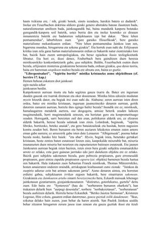 hauts txikiena ere, / nik, gizaki honek, sinets iezadazu, harekin batera ez dudanik".
Inolaz ere Feuerbachen doktrina aldioro gizaki genero abstraktu batean ilauntzen bada,
naturalismoetan amiltzen bada, jainkoagandik bai, baina mundutik kanpora botatako
guregandik-kanpora soil batetik, ustez berria den eta inolaz kosmiko ez dirauen
inmanentzia batetik ere badatorren subjektuaren izpi bat dakar.              "Bere lehen
pentsamendua", laburbiltzen zuen           "gure garaiko filosofikoak", bere garaiko
materialismo mekanikuaren erdian: "Nire lehen pentsamendua Jainkoa izan zen,
bigarrena mundua, hirugarrena eta azkena gizakia". Eta horrek esan nahi du: Erlijioaren
kritika izan zela garai hartan materialismoaren erdian ez bakarrik natur zientzietako lore
bat, baizik hain zuzen antropologiakoa, eta beraz egiazkoa ilusio teologikoetatik
libratuz. Eta hori ez, ikusi denez, Feuberbach bera gainditzen duen heresia
mistikoarekiko konkordantziarik gabe, qua subjektu. Baldin, Feuerbachek esaten duen
bezala, erlijioaren misterioa gizakiarena berarena bada, orduan gizakia, qua desio teoria,
baita ere harreman utopikoen multzo bezala ere altxatu zen, baina ez guztiz.
 "Librepentsalari", "Izpiritu bortitz" mistika kristaueko asmo objektiboan (cf.
berriro 17. kap.)
Hemen behean eskatzen diot jainkoari
egin nazala azkar
jainkoaren berdin.
Kanpokoaren aurrean itsutu eta hala segitzea gauza txarra da. Batez ere inguruan
dauden gauzak ere txarrak direnean eta oker doazenean. Mistika hitza edozein modutan
myein hitzetik dator, eta begiak itxi esan nahi du. Alabaina: zeren aurrean isten diren
ordea, batez ere mistika kristauan, inguruan jasanezinezko denaren aurrean, goitik
datorren zamaren aurrean, horrela ihes egingo balitz bezala? Inondik ere ez, mistikoek,
hamalaugarren mendetik aurrera, oso desgogora, antsiaz beterik zeuden laikoen
mugimendutik, herri mugimendutik zetozen, eta horietan gero eta konprometituago
zeuden. Horregatik, sarri bereizten zail den eran, politikaren aldetik ere, ez elizaren
aldetik bakarrik, herese bezala salatuak izan ziren. Lolardoak, beginoak, "izpiritu
libreko, bortitzeko, beteko anaiak", eta gero bataiatzaileak eta husitak, beren nagusien
kontra zeuden beti. Beren buruaren eta beren auziaren lekukotza ematen zuten amore
eman gabe aurrera; ez arrazoirik gabe isten dute Lenauren "Albigenseak", poema bakar
bezala noski, harako hitz haiek: "eta abar". Myein, begiak ixtea, benetako gertakari
kristauan, beste zentzu baten esnatzeari lotzen zaio, kanpokalde mixerable bat, mixeria
iraunarazten duen miseria bat neurtzen eta zapuztarazten baitzuen esnatzeak. Eta jaunen
Jainkoaren aurrean begiak ixten baziren, ixten ziren bera gizaki subjektu esnatuarekiko
arrotz ez zelako, ezta gure gainean jarritako edo jarri daitekeen objektu ere ez zelako.
Baizik gure subjektu sakonenen bezala, gure pobrezia propioaren, gure erromesaldi
propioaren, gure aintza zapaldu propioaren egoera (ez: objektu) barnenen bezala hartua
zen bakarrik. Hala irakasten zuen Sebastian Franck mistikoak, Thomas Münzerrekiko,
honen amaieraren ondoren oraindik, arriskupean leialtasunari eutsi zionak: "Jainkoa da
zuzpirio adieraz ezin bat arimen sakonean jarria". Asmo denaren aintza, era horretan
erdietsi gabea, subjektuaren irrikan zegoen bakarrik, bere oinarriaren sakonean.
Gizakiaren eta Jainkoaren arteko oinarri bereizezinezko bera, Eckardt maisuak lehenago
jainkotasun gizatiarraren, gizajainkotasunaren "distiratxo, gotorlekutxo, gaztelu" deitu
zuen. Edo baita ere "Synteresis" (hau da: "norberaren buruaren oharketa"), han
trukatzen delarik bien "aurpegi desestalia", norbera "norbakoiztasun", "norberatasun"
bezala aurkitzen delarik. Horrela beraz Eckardtek "Betiko Jaiotza Sermoian", Kristoren
Logosaz, Hitz ezkutu, gauaren erdian datorrenaz, gauza guztiak isilik daudenean: "Ikus,
ezkutua delako hain zuzen, joan behar da haren atzetik. San Paulok Jainkoa azaldu
behar zitzaion hirugarren zerura jasoa izan zenean eta gauza guztiak ikusi eta itzuli
 