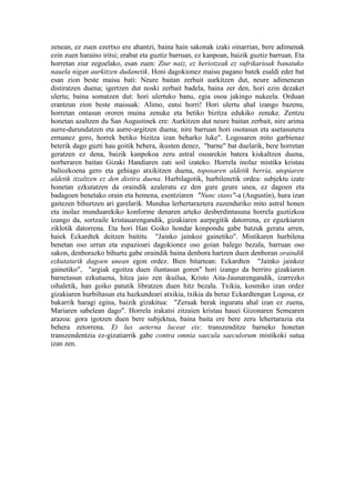 zenean, ez zuen ezertxo ere ahantzi, baina hain sakonak izaki oinarrian, bere adimenak
ezin zuen haraino iritsi; erabat eta guztiz barruan, ez kanpoan, baizik guztiz barruan. Eta
horretan ziur zegoelako, esan zuen: Ziur naiz, ez heriotzeak ez sufrikarioak banatuko
nauela nigan aurkitzen dudanetik. Honi dagokionez maisu pagano batek esaldi eder bat
esan zion beste maisu bati: Neure baitan zerbait aurkitzen dut, neure adimenean
distiratzen duena; igertzen dut noski zerbait badela, baina zer den, hori ezin dezaket
ulertu; baina somatzen dut: hori ulertuko banu, egia osoa jakingo nukeela. Orduan
erantzun zion beste maisuak: Alimo, eutsi horri! Hori ulertu ahal izango bazenu,
horretan ontasun ororen muina zenuke eta betiko bizitza edukiko zenuke. Zentzu
honetan azaltzen du San Augustinek ere: Aurkitzen dut neure baitan zerbait, nire arima
aurre-durundatzen eta aurre-argitzen duena; nire barruan hori osotasun eta asetasunera
ermanez gero, horrek betiko bizitza izan beharko luke". Logosaren mito garbienaz
beterik dago guzti hau goitik behera, ikusten denez, "barne" bat duelarik, bere horretan
geratzen ez dena, baizik kanpokoa zeru astral osoarekin batera kiskaltzen duena,
norberaren baitan Gizaki Handiaren zati soil izateko. Horrela inolaz mistika kristau
baliozkoena gero eta gehiago atxikitzen duena, toposaren aldetik berria, utopiaren
aldetik itzaltzen ez den distira duena. Hurbilagotik, hurbilenetik ordea: subjektu izate
honetan ezkutatzen da oraindik azaleratu ez den gure geure unea, ez dagoen eta
badagoen benetako orain eta hemena, esentziaren "Nunc stans"-a (Augustin), hura izan
gaitezen bihurtzen ari garelarik. Mundua lerhertaraztera zuzenduriko mito astral honen
eta inolaz munduarekiko konforme denaren arteko desberdintasuna horrela guztizkoa
izango da, sortzaile kristauarengandik, gizakiaren aurpegitik datorrena, ez eguzkiaren
ziklotik datorrena. Eta hori Han Goiko hondar konpondu gabe batzuk geratu arren,
haiek Eckardtek deitzen baititu "Jainko jainkoz gainetiko". Mistikaren hurbilena
benetan oso urrun eta espazioari dagokionez oso goian balego bezala, barruan oso
sakon, denborazko bihurtu gabe oraindik baina denbora hartzen duen denboran oraindik
ezkutaturik dagoen unean egon ordez. Bien bitartean: Eckardten "Jainko jainkoz
gainetiko", "argiak egoitza duen iluntasun goren" hori izango da berriro gizakiaren
barnetasun ezkutuena, hitza jaio zen ikuilua, Kristo Aita-Jaunarengandik, izarrezko
oihaletik, han goiko patutik libratzen duen hitz bezala. Txikia, kosmiko izan ordez
gizakiaren hurbiltasun eta hazkundeari atxikia, txikia da beraz Eckardtengan Logosa, ez
bakarrik haragi egina, baizik gizakitua: "Zeruak berak inguratu ahal izan ez zuena,
Mariaren sabelean dago". Horrela irakatsi zitzaien kristau hauei Gizonaren Semearen
arazoa: gora igotzen duen bere subjektua, baina baita ere bere zeru lehertarazia eta
behera zetorrena. Et lux aeterna luceat eis: transzenditze barneko honetan
transzendentzia ez-gizatiarrik gabe contra omnia saecula saeculorum mistikoki sutua
izan zen.
 