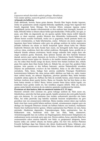 43
Logosaren mitoak ekarritako ondorio gehiago: Mendekoste,
Veni creator spiritus, naturarik gabeko erreinuaren irudiak
Arbasoak eta helburua
Zutik dabilenak, horrela, burua goian darama. Horrela libre begira dezake ingurura,
inolaz ere gorputzaren zamak eraginda beheraka zapaldurik, areago bere inguruari beti
loturik dagoenak baino libreago. Era horretan ibilera zutunean ingurua osatuz
aspaldidanik jarrita dauden zirkunstantziak ez dira azaltzen hain loturagile; besterik ez
bada, ibiltzeko behar ez dituen eskuez heldu egin dezakeelako. Poliki poliki, lan egin, ez
jasan, uzta bildu eta dagoenetik jan eta egoitza egiteko behar duena erabili bakarrik
egiten ez duen neurrian, gizakia libratzen doa ohiturekiko leialtasunetik. Azkenik
ohitura horren nondiko horretatik, inolaz ere ez gogoratua, baizik pentsatu berria eta
norantz orientatzailea, ez bada lehertarazlea, osatuz. Arbasoen eta atzera eragiten eta
laguntzen duen haien kultuaren ordez gero eta gehiago azaltzen da inolaz aurrerantza
jarritako helburua eta eskatu ez baizik konjuruak egiten dituen kultu bat. Ohizko
tradiziotik libratzen den kultu bezala hain zuzen, eta horregatik kultu baino gehiago
cultivare dena, eraikitzea, berri den zerbait eraikitzea. Horregatik, beraz, posible da ez
bakarrik leinuko arbasoa erretiratzea, baizik areago ordurarte hark eragin duen edo
eragin zezakeen guztia. Hasierak, dena ipintzen duenak edo bere barnetik botatzen
duenak aurrera jauzi egiten duenaren eta horrela ez finkatuaren, baizik bilakatzen ari
denaren aurrean atzera egiten du. Horrela ez da irauliko mundu presentea, ezta utziko
ere, bai ordea ibaia bezala izango da ikusia, berriro bere baitara itzultzen den, zirkulu
gisan bira egiten duen ibaia bezala bada ere. Bokale bat, are jauzi bat, gizakien bidez
gertatua, inon gauzatu ez den helburu baterantz: antzina finkaturikotik urrunketa
erlijioso eta pentsatuetan ernaltzen da hau lehenbizi, baina ez du albo batera uzten
zurrunketa. Hala, beraz, badago hain antzina azalduriko Panengan Heraklitoren
kontzientziaren bilakaera bat, dena jarioan dabil, dabilena sua bada ere, nahiz irauten
duen zerbait bezala, eta arbasoei dagokiena, jatorrian ipinitako Bata, behin betirako
mundutik xahutu egiten du. Helburu bat falta da oraindik hemen, azken batean edukia
bailitzen itzultzen denez guztia berriro. Baina zer litzateke ibai bat bera baino ez den
beste batera aterako ez balitz? Beraz, betiere norantz baten lekua irekita legoke, era
estatikoan luzaz gordea izanik ere, han nondikoa ezaguna delarik. Hala ere, hasiera
apenas saiatu batetik urruntzen da eta ondorioz garatzeko modukotzat har daiteke.
Prestatzen ari den hasiera, bide eta amaiaren tentsioa (Cf. 15. kap.)
Hasierari sortzaile iritzi zaionean ere, geroa txikiago azaltzen da. Hain zuzen ere,
lehenbizikoa, jatorrizko bat hain goian egonik, handik urruntzen den orok galdu besterik
egin ezin duenean. Ez zen pentsatua izan inolako sorkuntzarik jatorrizko aita baten
bidez, bai ordea jatorrizko argi batetiko isurketak hasieran neoplatonikoa eta gero
gnostikoa izan zen emanazioaren doktrinan. Baina mundua eratzen duten argi isurketa
haiek ziren hain zuzen goitik behera amiltzen zirenak, urruntasunaren eraginez gero eta
ahulago eta ilunagoak bihurtzen zirenak eta helburu bakarra zen itzultzea, munduaren
bitartez bere iturburura berriro igotzea. Alfaren azpimarratze hau Platoni zor zaio, baina
antzinako Akademian dagoeneko, Espeusiposengan, bidea azpimarratuz, hau da
bilakaeraren eran, bazterrean utzia izan zen. Hala, bada, emanaziori,
Aristotelesengandik hasi eta Leibniz eta Hegelenganaino eboluzioaren bidegilearen eta
eraikuntzaren teoria zorrotzak aurre egin zion. Horren arabera, beraz, jatorriko Bata bere
osotasunarekin azken emaitza bakarrik izan liteke, ez garapenaren abiapuntu, haren
hasiera ordea zen zerbait zehaztu eta burutu gabea. Eta hori bila dabilen Platonen
Erosetik hurbilago dago han bilatzen den ideien ikuskizunetik baino, bilakaera oroz
bestalde dagoen osotasunaren ideia tinkotik baino. Inolaz ere Bibliaren ukiturik gabe,
 