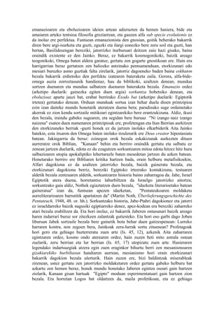 emanazioaren eta eboluzioaren ideien artean adierazten da hemen hasiera, bide eta
amaiaren arteko tentsioa filosofia greziarrean, eta gauzen alfa sub specie evolutionis ez
da inolaz ere perfektua. Funtsean emanazionista den gnosian, goitik beherako bakarrik
diren bere argi-isurketa eta guzti, eguzki eta ilargi eonezko bere zeru soil eta guzti, han
bertan, Basilidesengan bereziki, jatorrizko iturburuari deitzen zaio hazi gisako, baina
oraindik existente ez den Jainko. Beraz, ez bakarrik kosmogonikoki, baizik areago
teogonikoki, Omega baten aldera garatuz, gertatu zen gogarte gnostikoan ere. Hain era
harrigarrian beraz gertatzen zen baliozko antzinako pentsamenduan, etorkizunari edo
mesiari buruzko asmo guztiak falta zirelarik, jatorriz dagoeneko baden baina eskhaton
bezala bakarrik erdietsiko den perfektu izatearen bateraketa zaila. Gerora, alfa-bide-
omega auzia zorroztasunik handienaz, hau da biblikoki, azaltzen denean, mundua
sortzen duenaren eta mundua salbatzen duenaren bateraketa bezala. Emanazio ordez
(arketipo duelarik: gainezka egiten duen argia) sorkuntza hobetsiko denean, eta
eboluzioaz aparte jauzi bat, erabat berrirako Exodo bat (arketipo duelarik: Egiptotik
irtetea) gertatuko denean. Orduan munduak sortua izan behar duela dioen printzipioa
ezin izan daiteke mundu honetatik ateratzen duena bera; paradisuko suge ordainetako
akerrak ez zion kendu sortzaile mitikoari egintzarekiko bere erantzukizuna. Aldiz, ikusi
den bezala, iraindu gabeko sugearen, eta segidan bere buruaz "Ni izango naiz izango
naizena" esaten duen numenaren printzipioak ere, profetengan eta Itun Berrian aurkitzen
den etorkizuneko berriak -guzti honek ez du jartzen inolako elkarbiderik Aita Jainko
batekin, ezta itxaron den Omega baten inolako itzulerarik ere Deus creator hipostasiatu
batean. Jakingarria da beraz: ezinegon orok bezala eskakizunak aurkezten dituen
aurreratze orok Biblian, "Kanaan" behin eta berriro oraindik gertatu eta salbatu ez
zenean jartzen duelarik, edota ez du ezagutzen sorkuntzaren mitoa edota hitzez hitz hura
salbazioaren utopia apokaliptiko lehertarazle baten mesedetan jartzen du azken batean.
Honetarako berriro ere Bibliaren kritika hartzen bada, orain helburu metafisikoekin,
Alfari dagokiona ez da azaltzen jatorrizko bezala, baizik gaineratu bezala, eta
etorkizunari dagokiona berriz, bereziki Egiptoko irteerako kontakizuna, testuaren
aldetik bezala zentzuaren aldetik, sorkuntzaren historia baino zaharragoa da. Jabe, Israel
Egiptotik atera duena, horretantxe laburbiltzen da Israelgo jatorrizko aitortza;
sorkuntzako gaia aldiz, Nothek egiaztatzen duen bezala, "idazketa literarioetako batean
gaineratua" izan da, funtsean apezen idazketan,              "Pentateukoaren moldaketa
aurreliterarioaren barrutitik apartatzen da" (Martin Noth, Überlieferungsgeschichte des
Pentateuch, 1948, 48. or. hh.). Sorkuntzako historia, Jabe-Ptahri dagokionez eta jatorri
ez israeldarreko baizik nagusiki egiptiarreko denez, apez-kodean era bereziki zaharreko
atari bezala erabiltzen da. Eta hori inolaz, ez bakarrik Jaberen ontasunari baizik areago
haren indarrari buruz sor zitezkeen zalantzak gutiesteko. Eta hori oso garbi dago Joben
liburuan Jabek sortzaile bezala bere gainetik bota behar duen gaitzespenean: Lurreko
harraren kontra, non zegoen bera, Jainkoak zeru-lurrak sortu zituenean? Profetagoak
hori gero eta gehiago bazterreratu zuen arte (Is. 45, 12), azkenik Aita zaharraren
egintzaren ordez, kosmo ondo aterearen ordez, hain zuzen beti mito astrala ostean
zuelarik, zeru berrian eta lur berrian (Is. 65, 17) utopizatu zuen arte. Hasieraren
legendako indartsuegiak atzera egin zuen eraginkor bihurtu berri zen mesanismoaren
gizakiarekiko hurbiltasun handiaren aurrean, mesianismo hori orain etorkizunari
bakarrik dagokion bezala ulerturik. Hain zuzen ere, bizi baldintzak miserableak
zirenean, ustez gertatu zen jatorrizko moldaketaren ordez gertatu gabeko helburu bat
azkartu zen hemen beraz, honek mundu honetako Jaberen egintza osoari gain hartzen
ziolarik, Kanaan gisan hartuak "Egipto" moduan esperimentatuari gain hartzen zion
bezala. Era horretan Logos bat oldartzen da, maila profetikoan, eta ez gehiago
 