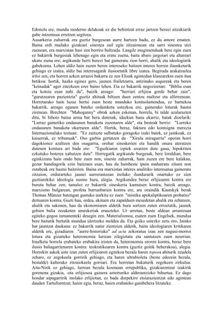 Edonola ere, mundu moderno delakoak ez die behintzat erraz jartzen bereei aitzakiarik
gabe intzentsua erretzen segitzea.
Ausarkeria zuhurrak era guztiz burgesean aurre hartzen badu, ez du amore ematen.
Baina erdi mailako gizakiari sinestea zail egin zitzaionean eta sarri sinestea utzi
zuenean, era marxistan hasi zen berriro bultzada. Langile mugimenduak bere egin zuen
ez bakarrik burgesiak lehenago egin eta eratu zuena, baita abaro jargoiari eta altareari
ukatu ziena ere; argikunde berri berezi bat gaineratu zion horri, ahalik eta ideologiarik
gabekoena. Lehen aldiz hain zuzen beren intereseko baitzen interes horren ilaunketarik
gehiago ez izatea, aldiz bai interesagatik ilusioetatik libre izatea. Begirada arakatzailea
iritsi zen, eta horren azken arrazoi bakarra ez zen Elizak agintedun klasearekin zuen itun
betikoa: hortik, hazka eginez gero, jaunen frailetzarra, antzinako augureak eta beren
"keinadak" ager zitezkeen ezer baino lehen. Eta ez bakarrik negozioetan: "Biblia esan
eta kotoia esan nahi da", baizik areago: "herriari erlijioa gorde behar zaio",
"gurutzearen pazientzia" guztiz ahituak biltzen duen zentzu maltzur eta alferrenean.
Horretarako hain luzaz hertsi zuen beste munduko kontsolamendua, ez barnekoa
bakarrik, areago egunen bateko ordainketa ustezkoa ere, gainerako loturak hautsi
zirenean. Brechten "Mahoganny" obrak azken eskenan, horrela, bi talde azalarazten
ditu, bi bihotz baina arma bat bera dutenak, idazkun bana ekarriz, batak dioelarik:
"Lurraz gainetiko ondasunen banaketa zuzenaren alde", eta besteak berriz: "Lurreko
ondasunen banaketa okerraren alde". Hortik, beraz, faktura edo kontsigna merezia
Internazionalako testuan: "Ez zaituzte salbatuko goragoko izaki batek, ez jainkoak, ez
kaiserrak, ez tribunuak". Oso garbia gertatzen da "Xirula miragarria" operan horri
dagokionez azaltzen den osagarria, orohar sineskerien eta handik onura ateratzen
dutenen kontura ari bada ere: "Eguzkiaren izpiek uxatzen dute gaua, hipokriten
ezkutuko boterea xahutzen dute". Horregatik argikunde burgesak, bere loraldian, bere
eginkizuna hain ondo bete zuen non, sineste zaharrak, hain zuzen ere bere kalakan,
gezur handiagorik ezin baitzuen esan, hau da hainbeste ipuin mahairatu zituen non
zutabeak ere hautsi baitziren. Baina era marxistan interes analitiko interesatua gaineratu
zitzaion, ordurarteko jaunei aurrerantzean inolako ilundurarik onartuko ez zien
guztiarekiko ideologia susmo hura, alegia. Argikundea beraz erlijioaren kontra ere
burutu behar zen; tamalez ez bakarrik sineskeria kamutsen kontra, baizik areago,
marxismo bulgarean, profeta burrunbarien kontra ere, are oraindik Kautskyk berak
Thomas Münzer batengan gustuko aurkitu ez zuen "mistika apokaliptikoaren probatxo"
deituaren kontra. Guzti hau, ordea, akituen eta zapalduen mesedetan ahalik eta zehatzen,
ahalik eta sakonen, hau da ekonomiaren aldetik hura sortzen zuten erroetatik, jaunek
gehien balia zezaketen ameskeriak erauzteko. Ur arretan, beste aldean arrantzuan
egiteko gogoa inmanenteki desegin zen. Materialismoa, esaten zuen Engelsek, mundua
bere baitatik bertatik mundua ulertzeko moldea da. Eta goiko ustezko zeru oro, Jainko
bat jauntzat daukana: ez bakarrik natur zientzien aldetik, baita ideologiaren kritikaren
aldetik ere, gizadiaren "aurre-historiako" ad acta zokoratua izan zen nagusi-morroi
lotura eta gizarteko heteronomia lurrean zilegiztatu eta santutzen zuen neurrian.
Iraulketa horrela erabateko erabakira iristen da, heteronomia ororen kontra, beraz bere
ilusio baliagarrienaren kontra: teokratikoaren kontra (guztiz goitik beherakoa), alegia.
Horrekin askok uste izan zuten erlijioaren egitekoa bezala haren toposa ahiturik zeudela
zeharo, ez zegokeela gorririk gehiago, eta haren ultrabioleta (beste edozein bezala,
bestalde) kalterako zitzaiokeela gorriari. Era horretan bukaturik zegokeen zirkulua:
Aita-Nirik ez gehiago, lurrean bezala kosmoan errepublika, gizakiarentzat izakirik
gorenena gizakia, -eta erlijiosoa gainera azterturiko alderantzizko bihurtua. Ez dago
hondar aipagarririk inolako erlijiotan, ez bada dorpekiro etsiarazientzat edo agintean
dauden Tartufoentzat; haien egia, beraz, haien erabateko gainbehera litzateke.
 