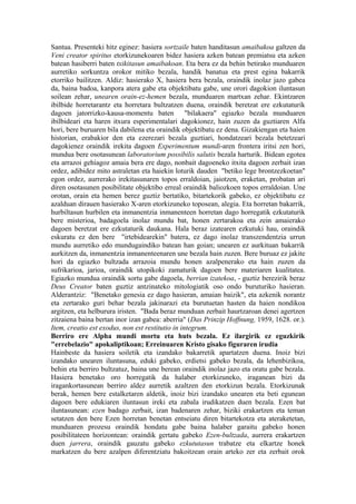 Santua. Presenteki hitz eginez: hasiera sortzaile baten handitasun amaibakoa galtzen da
Veni creator spiritus etorkizunekoaren bidez hasiera azken batean premiatsu eta azken
batean hasiberri baten txikitasun amaibakoan. Eta bera ez da behin betirako munduaren
aurretiko sorkuntza orokor mitiko bezala, handik banatua eta prest egina bakarrik
etorriko bailitzen. Aldiz: hasierako X, hasiera bera bezala, oraindik inolaz jazo gabea
da, baina badoa, kanpora atera gabe eta objektibatu gabe, une orori dagokion iluntasun
soilean zehar, unearen orain-ez-hemen bezala, munduaren martxan zehar. Ekintzaren
ibilbide horretarantz eta horretara bultzatzen duena, oraindik beretzat ere ezkutaturik
dagoen jatorrizko-kausa-momentu baten "bilakaera" egiazko bezala munduaren
ibilbideari eta haren itxura esperimentalari dagokionez, hain zuzen da guztiaren Alfa
hori, bere buruaren bila dabilena eta oraindik objektibatu ez dena. Gizakiengan eta haien
historian, erabakior den eta ezerezari bezala guztiari, hondatzeari bezala betetzeari
dagokienez oraindik irekita dagoen Experimentum mundi-aren frontera iritsi zen hori,
mundua bere osotasunean laboratorium possibilis salutis bezala harturik. Bidean egotea
eta arrazoi gehiagoz amaia bera ere dago, nonbait dagoeneko itxita dagoen zerbait izan
ordez, adibidez mito astraletan eta haiekin loturik dauden "betiko lege brontzezkoetan"
egon ordez, aurrerako irekitasunaren topos erraldoian, jaiotzen, eraketan, probatan ari
diren osotasunen posibilitate objektibo erreal oraindik baliozkoen topos erraldoian. Une
orotan, orain eta hemen berez guztiz bertatiko, bitartekorik gabeko, ez objektibatu ez
azalduan dirauen hasierako X-aren etorkizuneko toposean, alegia. Eta horretan bakarrik,
hurbiltasun hurbilen eta inmanentzia inmanenteen horretan dago horregatik ezkutaturik
bere misterioa, badagoela inolaz mundu bat, honen zertarakoa eta zein amaierako
dagoen beretzat ere ezkutaturik daukana. Hala beraz izatearen ezkutuki hau, oraindik
eskuratu ez den bere "irtebidearekin" batera, ez dago inolaz transzendentzia urrun
mundu aurretiko edo mundugaindiko batean han goian; unearen ez aurkituan bakarrik
aurkitzen da, inmanentzia inmanenteenaren une bezala hain zuzen. Bere buruaz ez jakite
hori da egiazko bultzada arrazoia mundu honen azalpenerako eta hain zuzen da
sufrikarioa, jarioa, oraindik utopikoki zamaturik dagoen bere materiaren kualitatea.
Egiazko mundua oraindik sortu gabe dagoela, berrian izatekoa, - guztiz berezirik beraz
Deus Creator baten guztiz antzinateko mitologiatik oso ondo buruturiko hasieran.
Alderantziz: "Benetako genesia ez dago hasieran, amaian baizik", eta azkenik norantz
eta zertarako guri behar bezala jakinarazi eta burutuetan hasten da haien nondikoa
argitzen, eta helburura iristen. "Bada beraz munduan zerbait haurtzaroan denei agertzen
zitzaiena baina bertan inor izan gabea: aberria" (Das Prinzip Hoffnung, 1959, 1628. or.).
Item, creatio est exodus, non est restitutio in integrum.
Berriro ere Alpha mundi mortu eta huts bezala. Ez ilargirik ez eguzkirik
"errebelazio" apokaliptikoan; Erreinuaren Kristo gisako figuraren irudia
Hainbeste da hasiera soiletik eta izandako bakarretik apartatzen duena. Inoiz bizi
izandako unearen iluntasuna, eduki gabeko, erdietsi gabeko bezala, da lehenbizikoa,
behin eta berriro bultzatuz, baina une berean oraindik inolaz jazo eta oratu gabe bezala.
Hasiera benetako oro horregatik da halaber etorkizuneko, iraganean bizi da
iragankortasunean berriro aldez aurretik azaltzen den etorkizun bezala. Etorkizunak
berak, hemen bere estalketaren aldetik, inoiz bizi izandako unearen eta beti egunean
dagoen bere edukiaren iluntasun ireki eta zabala irudikatzen duen bezala. Ezen bat
iluntasunean: ezen badago zerbait, izan badenaren zehar, biziki erakartzen eta teman
setatzen den bere Ezen horretan benetan entseiatu diren bitartekotza eta ateraketetan,
munduaren prozesu oraindik hondatu gabe baina halaber garaitu gabeko honen
posibilitateen horizontean: oraindik gertatu gabeko Ezen-bultzada, aurrera erakartzen
duen jarrera, oraindik gauzatu gabeko ezkututasun trabatze eta elkartze honek
markatzen du bere azalpen diferentziatu bakoitzean orain arteko zer eta zerbait orok
 