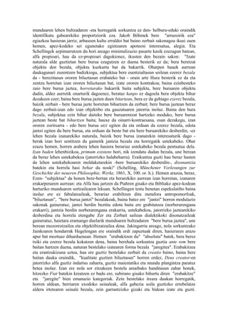 munduaren lehen bultzadaren -eta horregatik sorkuntza ez den- helburu-eduki oraindik
identifikatu gabearekiko proportziorik eza. Jakob Böhmek bere "arrazoirik eza"
egiazkoa hasieran jarriz, arbasoen kultu erraldoi bat baino zerbait sakonagoa ikusi zuen
hemen, apez-kodeko sei egunetako egintzaren apoteosi interesatua, alegia. Eta
Schellingek azpimarratzen du hori areago minimalizazio pasarte kasik ezezagun batean,
alfa propioari, hau da ez-propioari dagokionez, ikusten den bezain sakon: "Izate
naturala alde guztietan bere burua ezagutzen ez duena besterik ez da; bera beretzat
objektu den bezala, objektu kuzkurtu bat da bakarrik. Oharpen hauek aurrean
daukagunari zuzentzen badizkiogu, subjektua bere esentzialtasun soilean ezerez bezala
da - berezitasun ororen biluztasun erabateko bat - orain arte Hura besterik ez da eta
zentzu horretan izan ororen biluztasun bat, izate ororen kontrakoa; baina ezinbesteko
zaio bere burua jaztea, horretarako bakarrik baita subjektu, bere buruaren objektu
dadin, aldez aurretik onarturik dagoenez, berataz kanpo ez dagoela bera objektu bihur
dezakeen ezer; baina bere burua jazten duen bitartean, bera ez da gehiago ezerez bezala,
baizik zerbait - bere burua jazte horretan bihurtzen da zerbait; bere burua jaztean beraz
dago zerbait-izan edo izan objektibo eta gauzatuaren jatorria inolaz. Baina den hura
bezala, subjektua ezin bihur daiteke bere buruarentzat hartzeko moduko, bere burua
jaztean beste bat bihurtzen baita; hauxe da oinarri-kontraesana, esan dezakegu, izan
ororen zoritxarra - edo bere burua utzi egiten du eta orduan da ezerez bezala, edota
jantzi egiten du bere burua, eta orduan da beste bat eta bere buruarekiko desberdin, -ez
lehen bezala izanarekiko naturala, baizik bere burua izanarekin interesaturik dago -
berak izan hori sentitzen du gainetik jantzia bezala eta horregatik ustekabeko. Ohar
ezazu hemen, horren arabera lehen hasiera berariaz ustekabeko bezala pentsatua dela.
Izan baden lehenbizikoa, primum existens hori, nik izendatu dudan bezala, une berean
da beraz lehen ustekabekoa (jatorrizko halabeharra). Eraikuntza guzti hau beraz hasten
da lehen ustekabekoaren moldaketarekin -bere buruarekiko desberdin-, disonantzia
batekin eta horrela hasi behar du noski" (Schelling, Münchener Vorlesungen zur
Geschichte der neueren Philosophie, Werke, 1861, X, 100. or. h.). Hemen arazoa, beraz,
Ezen- "subjektua" da honen bere-bertan eta berarekiko aurrean izan horretan, izanaren
erakarpenaren aurrean: eta Alfa hau jartzen da Ptahren gisako eta Bibliako apez-kodean
harturiko munduaren sortzailearen lekuan. Schellingen testu benetan espekulatibo baina
inolaz ere ez fabulatzaileak, berariaz erabiltzen ditu metafora antropomorfoak,
"biluztasun", "bere burua jantzi" bezalakoak, baina batez ere "jantzi" horren modulazio
sakonak gaineratuz, jantzi berdin beztitu edota baita ere grabitatzea (norberarengana
erakarri), jantzia berdin norberarengana erakarria, ustekabekoa, jatorrizko jaztearekiko
desberdina eta horrela etengabe Zer eta Zerbait sailean dialektikoki disonatzaileak
gaineratuz, haietara eramango duelarik munduaren bultzadaren "bere burua jaztea", une
berean mozorrotzailea eta objektibizatzailea dena. Jakingarria areago, nola sorkuntzako
Jainkoaren hondarrak Hegelengan ere oraindik erdi zapuztuak diren, hasieraren arazo
apur bat moztuaz diharduenean. Hemen "erabakitzen du" "absolutu" batek, bera berez
txiki eta ezerez bezala kokatzen dena, baina berehala sorkuntza guztia ante rem bere
baitan hartzen duena, naturan bestelako izatearen forma bezala "jaregitea". Erabakitzea
eta erantzukizuna uztea, hau ere guztiz bestelako zerbait da creatio baino, baina bere
baitan dauka oraindik, "kualitate guztien biluztasun" horren ordez, Deus creator-en
jatorrizko alfa guztiz indartsu zaharra, guztiz maiestatiko eta mundu plangintza paratuz
betea inolaz. Izan ere nola sor zitzakeen bestela amaibako handitasun zahar honek,
hitzezko Fiat batekin kreatzen ez badu ere, subirano gisako bihurtu diren "erabakitze"
eta "jaregite" bien emanazio kategoriak. Zein bestelako itxura daukan horregatik,
horren aldean, berriaren exodoko seinaleak, alfa gabezia soila guztizko errebelatze
aldera irtetearen seinale bezala, zein garrantzizko gizaki eta bidean izate eta guzti.
 