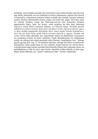Zenbateko neurri handian geratuko den murrizturik kosmo behin betirako egin bat, bere
lege betiko, brontzezko eta oso-osokoekin eta haren sorkuntzaren ondoren ezer berririk
ez duenarekin, sorkuntzaren mitoaren ondoan oraindik mito astralak, beronen sorkuntza
emaitza absolutu bihurtuarekin hertsita, ospatu zen kosmo bat, alegia. Nola hain zuzen
ere azkenik hondatua izango den Hara-dena-ona-zen hura kosmoaren bozkario
paganoarekin batera, batez ere hemen, erarik propioen eta bere duen bakarrean
logosaren mitoak berriro erasotzen duenean, era kiliastan alegia. Oraindik garaiak
zodiakoaren arabera arautzen dituen mito astralak ez bezala, logosaren mitoak, espero
ez diren moduko mugimendu historikoak ekarri zituen mundu barruko kontaduriara,
berri bat ezer baino lehen, goitik behera izarretan idatzirik ez zegoena. Erromes zen
civitas Christi baten pentsalari den Augustinekin hasten da lehenbizikoz kontzeptuan
ere munduaren historia eta haren eskhatona. Erarik fantastikoenean eta radikalenean
azaldu zen eskhaton hori azken garaietako azken liburuan, Apokalipsian, bere "lehengo
gauzak igaroak dira" (Ap. 21, 4) askatasun deiarekin, lehengo hori batez ere heriotzeari
baitzegokion, baina orohar baita ere zeru zaharrari, hemen heriotza ere zati bat denez.
Lehergarrienera dago horrela zuzendua hain fantastiko bihurtu den Logosaren mitoa; era
apokaliptikoan jo nahi du zuzen egun berrira. Eguzkiak azaldu beharrik ez duen egun
batera, baizik bildotsak, eta "natura" estatikoaren ordez "erreinu" eskhatonak.
 