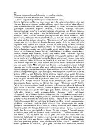 44
Hala ere: mito astrala mundu honetako zen, ondare ukaezina
Spinozaren Deus sive Natura-n, bere Pan-teismoan.
 "Erreinu" utopian eragin kristologikoa duen naturaren arazoa
Hainbat betetasun azaldu zen, haren ostean gero eta hustasun handiagoa egiten zen
bitartean. Eta oso argitsu zen hainbat saldu zen garesti, haren osteko lekua azkarregi
murrizten eta iluntzen zen bitartean. Inoiz gutxienez era mitiko astralean adierazia zen
gure-inguru naturalaren bapateko etsitzean. Mendiaren, ibarraren, ekaitzaren,
trumoiaren eta gero oskarbiaren aurreko liluramen aztikeriatsua, esan dezagun paganoa,
passé da, biblikoki hain argitsu ez den, baizik izpiritualki putz egiten duenaren aurrean
amildu da. Baina benetako naturaren gure-ingurua ere bere lekuan amildu da, behin
betirako joan, atzean utzi eta aintzin maila bezala, ez bada azal bezala, nondik alea, hau
da bizitza, gizakia funtsean irten diren. "Harriaren erreinu" soila mailarik beherenera
hustutze edo gutxienez baztertze honetan laguntza handia eskaini du zalantzarik gabe
Logosaren mito soilaren plus sutsuak. Besterik ez bada gehiegizko bihur daitekeen
mundua "menpeko" egiteko deiarekin. Morroi bat bezala inolaz behean ikusia izango
da lurra, baztertua, onenean gure sustraientzako lur soil izatera eta ez bestetara apaldua.
Ilargia eta eguzkia ere ez dira ezer berenez edo halabeharrez gizakiaren historiaz kanpo
oraindik bereena iragar dezakete, baldin aldez aurretik beste "sorkariak" argitzeko
izendatuak badaude. Sorkariak baino goragokoak noski, eguzkia eguneko argi bezala,
ilargia gaueko argi bezala lurreko bizitzarako. Baina natura, ezarri zaizkion beste maila
antropomorfoko xedeen zerbitzuan ez dagoelarik, ez zen izan elizaren bidez gainean
jarri zitzaion logosaren mito baten bitartez desliluratua, elizak seriotasunik handienaz
uste izan duen bezala. Mito astraletik erdi datorren Ananke, premiazkotasun fisikoak
ekarri ez balu bezala naturaren lehen teoria mekaniko eta izpiritubakoa; hala da noski
Demokritorengan, ez noski Tomasengan. Horren alderantziz, kosmoa, agintzen duen eta
oraindik ere agintzen dagoen Logosaren azpian, eta harengandik kanpora hain zuzen ere
elizaren aldetik ez zen desliluratu bezala azaltzen, baizik kontrara guztiz demoniatu
bezala, mamuz eta ehiztari basatiz beterik, zoritxar guztietara irekia. Horregatik eta ez
arrazoirik gabe hartu ohi ziren Roger Bacon edo Alberto Handia bezala natura ikertzera
jotzen zuten filosofo kristauak ertaroan susmo txarrekotzat; Galileo bera ez zen
desliluratzaile bezala agurtua, eta Kepler hain zuzen "Harmonia mundi" batetik,
"Mysterium cosmographicum" batetik abiatu zen, ez logos transzendentetik. Zalantzarik
gabe, rebus sic stantibus, lehendik ezarritako logosaren gailur erabatekoak baditu
transzendentziara iritsi gabeko salbuespen gutxi batzuk. Bibliako, ez bakarrik Itun
Zaharreko, naturaren irudi kontaezinezkotan, ikuskizun guztiz materialean
edertasunetik, are goititasunetik datozen parabolen pila ezinbestekotan aurkitzen dira.
Patristika kristauak kasik etengabe jotzen du Gnosiaren haragiarekiko eta naturarekiko
gorroto benetan abstraktu eta fanatikoaren kontra. Tomasek berriz ondo ezagutzen du
Aristotelesengandik datorren materiaren kontzeptu bat, ideia (forma) gizakienganaino,
gizakiaren itxuraraino entelekia gisan luzatzen dena. Aingeruengan eta ustezko
gainerako transzendentzian hautsi behar da hemen materiaren esku hartzea, hartaz
naturaren azken esku hartzea; hara bitarte Tomasengan inolaz "formae inhaerentes"
daude, hau da forma materialduak, ez inolaz "formae separatae". Onarturik dagoen
apokalipsia osoan aurkitzen da esaera tomista esanguratsua: "Gratia naturam non tollit,
sed perficit". Hala ere hemen ere falta da giza xede sailen lur hartze posile oro
kosmikoan, baita haren era bereziko Absconditum posiblean bertan ere; naturak ez du
inon uztai bat egiten, ezta berenez garden diren mito astraletan bezala, gizakiaren
historiaren gurariaren gainean. Joana, aintzin maila da beti oraindik, "onenean" hain
zuzen Eguberritan eta Pazkotan, "jakin gabe", izanaren maila beherenean, misterio
 