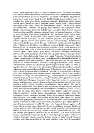 hartan, honek Spinozaren ustez, ez bakarrik metodo aldetik, euklidestar izan behar
baitu, baizik halaber substantziaren alorraren emanazio astral ere bere munduaren modu
partikular eratorrietan. In summa: mugimendu oro hemen orohar berriro da gelditasun,
parekorik ez duen kosmo batek logosari handik irteteko pentsa litekeen modu oro
gainditu dio, unibertsoko Jainko guztizkoaz dobelatuz. Denborarik gabeko erabat,
amairik gabeko bestela ere per se gainezka zegoen Panaren bitartez; honen espazioa
gure-inguru-esfera guztiz astrala da Spinozarengan oraindik eta ez azken batean
orosubstantziaren "atributu" bat gehiago beste hainbeste eta hainbesteren artean.
Horrek Spinozarengan kosmoaren indarberritze indartsuena dakar denbora irekiaren
kontra, gizakiarengandiko irteeraren logosaren kontra eta harengatik gainera; beste inon
ez dago urrutiago kontrazentru eskatologiko bat munduaren zentru baten ordez.
Horregatik Goethek, Spinozarekin mundu maitale, honen Jainkoari buruz: "Hari
dagokio mundua berarengan, eta bera munduan gordetzea". Eta geroago, zenbaki
handien legearen arabera, honi jarraiki izan ere handitasunarekin, handitasunaren
sakontasunarekin berarekin denak Panengan erabat behar bezala antolaturik egon behar
baitu: "Saiatze oro, borrokatze oro gelditasun betiko da Jainko Jaunarengan". Guzti
honetan berriro ere arazoa da naturaren toposa pneuman, bereziki ordea pneuma azken
natura batean; labur esateko: inolaz ere bere baitan bakarrik mugitzen den logosaren
erreinua. Hortik beraz azkenik guztiz bestela bataiaturiko naturaren substantziaren
arazoa, beste ezer baino lehen substantzia hori logosaren erreinu eskatologiko baten
menpe jarri beharko bailitzateke. Menpe jarri, bufada, "noologiko" ikustezinezko, lurrik
gabeko, espaziorik gabeko soilaren ordez, eta edukiaren aldetik ideiatik ideia besterik ez
duen idealismo gairik gabekoaren ordez, horretarako hain zuzen ere benetan sorturiko
esentzia ez bakarrik bihurtuko bailitzateke gure-inguru-naturarena, baizik mundu-
substantziarena berarena ere. Zalantzarik gabe badagoen naturak hartzen du berari ez
dagokion leku bat - hark ezer baino gehiago giza helburu sailekiko, are haien joera eta
ezkututasun azken eta etorkizunzaleekiko duen desberdintasun hain izugarrian. Hauek
egiaz ez daude inolaz zuzenduta astral batera, Pan gisako lurreratze soil batera. Hala ere
gizakiekiko independiente den kanpoko mundua dagoeneko oraintxe bertan, gurekiko
bitartekotza sakonago bat baino askoz lehenago, "naturaren gizatiartze" posiblea baino
askoz lehenago, ez da desberdin toto coelo gurekiko, hain zuzen gure sakonenarekiko.
Landu beharreko lehengaien fenomeno soilak dagoeneko, naturaren edertasunaren,
naturaren goititasunaren erantzun fenomeno harrigarriagoak berak erakusten du guztiz
bestelako zerbait, berdin lekigukeen bestelakotasun horren aldean. Eta halaber
Goetheren spinozismoak, bere burua utopiko bezala hartu ere egin ez duen panteismo
horrek, bere oronaturaren gizatiartzetik zorionaren irudiak hartzen ditu, natura sive deus
hori izan ere izango balitz bezala -oraintxe bertan. Ezpairik gabe, uler daiteke ez
bakarrik gizakiaren historia baizik -bestelakotasun iraunkorrarekiko behar den
urruntasuna hartuz- munduaren gertakari fisikoa eta itxuraketa esperimentu bezala,
orain ezezagun, egin gabeko, osatu gabeko adibide baten proba bezala ere. Materia
lehengaia ez egur puska gauza bihurtu soil bezala hartuz, baizik definizio jatorragoaren
arabera, Aristotelesen arabera, beraz aspaldidanik azken batean gisa espekulatiborik ez
duen definizioaren arabera, oraindik "Dynamei on", "izan-gai" denaren azpioin bezala
hartuz. Baina benetan, logos eskatologiko honek, ez daukagun munduari dagokionak
-mundu gabezia guztiz izpiritual baten tentaldi guztiak arren- bere zeru berria eta are
bere lur berria ere lur honetan utopizatu ditu, nahiz hori mitoaren bitartez egin. Nahiz
era bereziki apokaliptikoan lehertarazitako lur bat bezala, hain zuzen ere naturaren
lekuan, lur zaharra ez baitzen naturako, baina haren toposa geratu egin da eskhatonaren
irudiaren logosaren mitoan, Jerusalem berrian, alegia, ez baita bakarrik logosaren
mitoaren araberakoa, meta-fisikoa ere bai baita. Jerusalem berria ilargirik eta eguzkirik
 