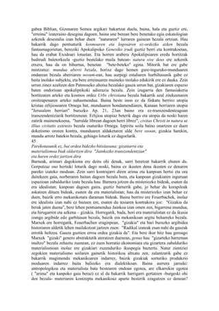 gabea Biblian, Gizonaren Semea argikari bakartzat duela, baina, hala eta guztiz ere,
"erreinu" izateraino desegina dagoen, baina une berean bere benetako egia eskatologian
azkenik desestalia izan behar duen "naturaren" lurraren gainean bezala ortzian. Hau
bakarrik dago pentsaturik kosmoaren eta logosaren ez-ordezko azken bezala
fantasmagorietan, bereziki Apokalipsiko Genesiko irudi guztiz berri eta kontrakoetan,
hau da erabat Exodoari lotuetan. Eta horren arabera Apokalipsiaren eredu bortitzak
badirudi baletorkeela -guztiz bestelako maila batean- natura sive deus ere azkenik
etxera, hau da on bihurtua, benetan "bete-beteko" egina. Mitorik bat ere gabe
mintzatuz: mundua aberri bezala, horixe dago hemen gure-inguruko-munduaren
ondarean bezala aberriaren novum-ean, hau aurpegi estaliaren hurbiltasunik gabe ez
baita inolako subjektu, eta bere erreinuaren muineko inolako edukirik ere ez dauka. Zein
urrun zinez azaltzen den Patmoseko ahotsa bezalako gauza urrun bat, gizakiaren espazio
baten ondorioan apokaliptikoki adierazia bezala. Zein izugarria den fantasiakeria
bortitzaren arteko eta kosmos ordez Urbs christiana bezala bakarrik azal zitekeenaren
oroitzapenaren arteko nahasmendua. Baina beste inon ez da finkatu berriro utopia
kristau erlijiosoaren Omega bat, munduaren hondamendiaren, Kanaan berriaren utopia
"Jerusalem berriari" buruzko Ap. 21, 23an baino era ez-transzendenteagoan
transzendentziarik bortitzenean. Erlijioa utopiaz beterik dago eta utopia da noski haren
zatirik muinenekoena, "lurralde librean dagoen herri librez", civitas Christi in natura ut
illius civitatis extensio bezala osaturiko Omega. Izpiritu soila baino onartzen ez duen
doketismo ororen kontra, munduaren aldaketaren alde bere osoan, gizakia harekin,
mundu arrotz batekin bezala, gehiago loturik ez dagoelarik.
45
Parekotasunik ez, bai ordea bidezko bitxitasuna: gizatiarra eta
materialismoa biak oldartzen dira "Jainkozko transzendentzian"
eta haren ordez jartzen dira
Barneak, arimari dagokiona ere deitu ohi denak, sarri beretzat bakarrik ehuten du.
Gorputzaz oso hertsiki loturik dago noski, baina ez ikusten dena ikusten ez denaren
pareko izateko moduan. Zein sarri kontrajarri diren arima eta kanpoan hertsi eta ora
daitekeen gaia, norberaren baitan dagoen bezala hura, eta kanpoan gizakiaren inguruan
espazioan zabalduriko izate bezala hau. Barnera jotzen du misteriozko bideak, esaten da
era idealistan; kanpoan dagoen gaira, guztiz barnerik gabe, jo behar du korapiloak
askatzen dituen bideak, esaten da era materialistan; hau da misteriozko izan behar ez
duen, baizik erro mekanikotara daraman bideak. Baina berriro ere Feuerbachek, inolaz
ere idealista izan nahi ez bazuen ere, esaten du tesiaren kontrakora joz: "Gizakia da
berak jaten duena", bere lehen pentsamendua Jainkoa izan omen zen, bigarrena mundua,
eta hirugarren eta azkena – gizakia. Horregatik, bada, hori era materialistan ez da ikusia
izango argibide edo garbitasun bezala, baizik era mekanikoan argitu beharreko bezala.
Marxek ere horregatik, Feuerbachen eraginpean, "gizakia" eta hari buruzko argibidea
historiaren aldetik lehen mailakotzat jartzen zuen: "Radikal izateak esan nahi du gauzak
errotik heltzea. Gauza guztien erroa ordea gizakia da". Eta bere ikur hitz hau geroago
Marxek "gizaki" genero abstraktutik ateratzen duenean, genus hau "gizarteko harreman
multzo" bezala zehaztu zuenean, ez zuen horratio ekonomiara eta gizartera zabalduriko
materialismoan inolaz ere gizakiari zuzenduriko ikuspegia baztertu. Natur zientziei
zegokien materialismo soilaren gainetik historikoa altxatu zen, zalantzarik gabe ez
bakarrik mugimendu mekanikoaren indarrez, baizik gizakiak sorturiko produkzio
moduaren indarrez baita baliozko era dialektikoan. Baina aurrera jarraiki:
antropologikoa eta materialista bata bestearen ondoan egotea, are elkarrekin egotea
( "arima" eta kanpoko gaia beraz) ez al da bakarrik harrigarri gertatzen -burgeski ohi
den bezala- materiaren kontzeptu mekanikoaz aparte besterik ezagutzen ez denean?
 