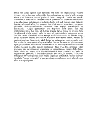 bezala hain zuzen aipatzen duen pentsalari bat) inolaz ere lurgaindikotzat bakarrik
irizten ez zituen aingeruen irudien bidez lurreko izpirituak ere, materia bailiren gogoz
kontra beren Jainkoaren aurrean geldiarazi zituen. Horregatik: "arima" edo ustezko
materiarekiko, horretarako a limine kualitaterik gabekoarekiko kanpokotasun absolutua,
ez da salaketa edo materialismo ez mekaniko bateko erdi-irudi hauetan ordain bakarrik:
logosak eta kosmoak elkarrekin trukatzen dituzte batzutan, Avizena eta Averroesengan
gutxienez, -transzendentziarekiko antitesian- bere aurpegi antropologiko eta
pansofikoak.      "Logos spermatikos", honi dagoeneko Stoak erantsi zion bere
kriptomaterialismoa, bizi emale eta helburu iragarle bezala. Nahiz era kristaua hartu
duen Logosak sekula eman ez badio ere aukerarik mito astralaren gisan erabat gurtua
izan den kosmo existenteari inolako Omega bezala hartua dadin; ez litzateke izango
bestela kosmoaren inolako apokalipsirik. Gizonaren Seme bezala irrikatu, pentsatu eta
utopikoki gogoratu beharrekoak sekula baino era radikalagoan gaineratzen dio noski
Pan utopiko bat transzendentzia hipostasiatu bati. Sartzen da, status oro gainditzen duen
argiaz pizten denean, naturam sive deum ere kiskaltzen duen subjektutasun haren errotik
abiatuz. Edozein modutan ateismo iraultzailea, Deus ordez Pan jartzearen bidez,
ezagunago egin da kristautasun herese jator eta subjektutasunez betearen bidez baino.
Baina: hitzez hitz, azken hitza, anti-transzendentzia (baita emanazio ere) egiaz ez
mugimendurik gabekoan, ez dauka spinozismoak, bere amor fati horrekin, "Ikus, dena
berri egiten dut" beste goiburu haren parean. Logosaren goiburu bat, "natura naturans"
hura, baita "naturaren subjektu" ere, are premia eta menpekotasun astral zaharrak baino
askoz urrutiago dagoena.
 