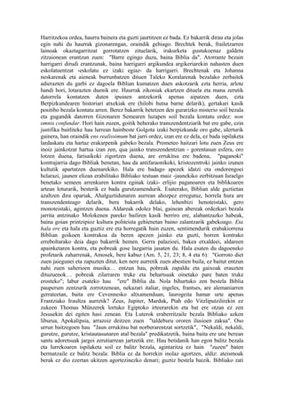 Harritzekoa ordea, haurra bainera eta guzti jaurtitzen ez bada. Ez bakarrik dirau eta jolas
egin nahi du haurrak gizonarengan, oraindik gehiago. Brechtek berak, frailetzarren
lainoak okaztagarritzat gorrotatzen zituelarik, irakurketa gustukoenaz galdetu
zitzaionean erantzun zuen: "Barre egingo duzu, baina Biblia da". Atorrante bezain
harrigarri dirudi erantzunak, baina harrigarri argikundea argikeriarekin nahasten duen
eskolatuentzat -eskolatu ez izaki egiaz- da harrigarri. Brechtenak eta Johanna
neskarenak eta aieneak burrunbatzen dituen Taleko Koralarenak bezalako zerbaitek
adierazten du garbi ez dagoela Biblian kumatzen duen askotzarik ezta herria, arlote
handi hori, lotarazten duenik ere. Haurrak zikoniak ekartzen dituela eta mana zerutik
datorrela kontatzen duten ipuinen antzekorik apenas aipatzen duen, ezta
Berpizkundearen historiari atxekiak ere (hilobi hutsa barne delarik), gertakari kasik
positibo bezala kontatu arren. Berez bakarrik betetzen den gurarizko misterio soil bezala
eta gugandik datorren Gizonaren Semearen luzapen soil bezala kontatu ordez: non
omnis confundar. Hori hain zuzen, goitik beherako transzendentziarik bat ere gabe, ezin
justifika baitliteke hau lurrean hainbeste Golgota izaki berpizkunde oro gabe, ulerturik
gainera, han oraindik ens realissimum bat jarri ordez, izan ere ez dela, ez bada ispilaketa
lardaskatu eta hartaz erakarpenik gabeko bezala. Prometeo haitzari lotu zuen Zeus ere
inoiz jainkotzat hartua izan zen, qua jainko transzendentzian - gorentasun esfera, oro
lotzen duena, farisaikoki zigortzen duena, are errukitsu ere badena, "paganoki"
kontrajarria dago Bibliak benetan, hau da antifaraonikoki, kristozentroki jainko izunen
kultutik apartatzen duenarekiko. Hala ere badago apezek idatzi eta ondorengoei
helarazi, jaunen elizan erabilitako Bibliako testuan maiz -jaunekiko zerbitzuan Israelgo
benetako semeen arrenkuren kontra eginak izaki- erlijio paganoaren eta biblikoaren
artean loturarik, besterik ez bada gurutzamendurik. Esaterako, Biblian alde guztietan
azaltzen dira opariak, Ahalguztidunaren aurrean ahozpez erregutuz, horrela hura are
transzendenteago delarik, bera bakarrik delako, lehenbizi henoteistaki, gero
monoteistaki, agintzen duena. Aldareak odolez blai, gainean abereak ordezkari bezala
jarrita antzinako Molokenen pareko bailiren kasik berriro ere, alabantzazko habeak,
baina goian printzipioz kultura politeista gehienetan baino zalantzarik gabekoago. Eta
hala ere eta hala eta guztiz ere eta horregatik hain zuzen, sentimendurik erabakiorrena
Biblian goikoen kontrakoa da beren apezen jainko eta guzti, horren kontrako
erreboltarako deia dago bakarrik hemen. Gerra palazioei, bakea etxaldeei, aldareen
apainketaren kontra, eta pobreak gose lazgarria jasaten du. Hala esaten du dagoeneko
profetarik zaharrenak, Amosek, bere kabuz (Am. 5, 21, 23; 8, 4 eta 6): "Gorroto diet
zuen jaiegunei eta zapuzten ditut, ken nere aurretik zuen abestien buila, ez baitut entzun
nahi zuen salterioen musika… entzun hau, pobreak zapaldu eta gaixoak erauzten
dituzuenok… pobreak zilarraren truke eta behartsuak oinetako pare baten truke
erosteko"; labur esateko hau "ere" Biblia da. Nola bihurtuko zen bestela Biblia
pauperum zentzurik zorrotzenean, nekazari italiar, ingeles, frantses, are alemaniarren
gerrateetan, baita ere Cevennesko altxamenduan, laurogeita hamar urte apenas
Frantziako Iraultza aurretik? Zeus, Jupiter, Marduk, Ptah edo Vitzliputzilirekin ez
zukeen Thomas Münzerek lortuko Egiptoko irteerarekin eta bat ere otzan ez zen
Jesusekin dei egiten hasi zenean. Eta Luterok eraberritzaile bezala Bibliako azken
liburua, Apokalipsia, arrazoiz deitzen zuen "taldeburu ororen ilusioen zakua". Oso
urrun baitzegoen hau "Jaun errukitsu bat norberarentzat sortzetik", "Nekaldi, nekaldi,
gurutze, gurutze, kristautasunaren atal bezala" predikatzetik, baina baita ere une berean
santu adoretsuak jargoi zerutiarrean jartzetik ere. Hau betidanik han egon balitz bezala
eta lurrekoaren ispilaketa soil ez balitz bezala, agintaritza ez hain "zuzen" baten
bermatzaile ez balitz bezala: Biblia ez da horrekin inolaz agortzen, aldiz: ateismoak
berak ez dio ezertan ukitzen agortezinezko denari; guztiz bestela baizik. Bibliako zati
 