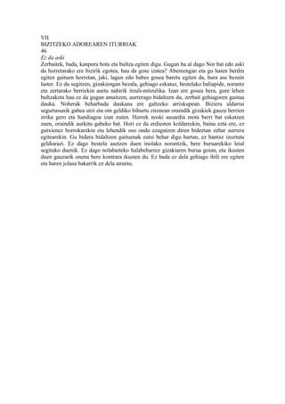 VII
BIZITZEKO ADOREAREN ITURRIAK
46
Ez da aski
Zerbaitek, bada, kanpora bota eta bultza egiten digu. Gugan ba al dago Nor bat edo aski
da horretarako ere bizirik egotea, hau da gose izatea? Abereengan eta gu haien berdin
egiten gaituen horretan, jaki, lagun edo babes gosea baretu egiten da, hura ase bezain
laster. Ez du segitzen, gizakiengan bezala, gehiago eskatuz, bestelako baliapide, norantz
eta zertarako berriekin asetu nahirik itzuli-mitzulika. Izan ere gosea bera, gure lehen
bultzaketa hau ez da gugan amaitzen, aurrerago bidaltzen du, zerbait gehiagoren gustua
dauka. Noberak beharbada daukana ere galtzeko arriskupean. Biziera aldarrai
segurtasunik gabea utzi eta oin geldiko bihurtu zirenean oraindik gizakiek gauza berrien
irrika gero eta handiagoa izan zuten. Horrek noski ausardia mota berri bat eskatzen
zuen, oraindik aurkitu gabeko bat. Hori ez da erdiesten koldarrekin, baina ezta ere, ez
gutxienez borrokarekin eta lehendik oso ondo ezagutzen diren bideetan zehar aurrera
egitearekin. Gu bidera bidaltzen gaituenak eutsi behar digu hartan, ez hantxe izoztuta
geldiarazi. Ez dago bestela asetzen duen inolako norantzik, bere buruarekiko leial
segituko duenik. Ez dago nolabaiteko halabeharrez gizakiaren burua goian, eta ikusten
duen gauzarik onena bere kontrara ikusten du. Ez bada ez dela gehiago ibili ere egiten
eta haren jolasa bakarrik ez dela amaitu.
 