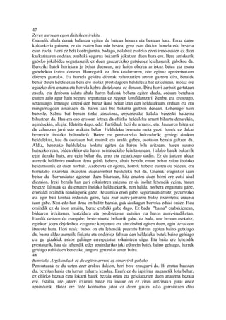 47
Zeren aurrean egon daitekeen irekita
Oraindik ahula denak balantza egiten du batean honera eta bestean hara. Erraz dator
koldarkeria gainera, ez du esaten hau edo bestea, gero esan dakion honela edo bestela
esan zuela. Honi ez beti kontrajarrita, badago, nolabait esateko ezeri irmo eusten ez dion
kaskarinaren ondoan, zenbaki segurua bakarrik jokatzen duen hura ere. Bere arriskurik
gabeko jokabidea segurtasunik ez duen gauzarekiko gutxienez leialtasunik gabekoa da.
Bereziki batek horietara jo behar duenean, are haien ohorea arriskuz betea eta osatu
gabebekoa izatea denean. Horregatik ez dira koldarraren, ohe eginaz aprobetxatzen
direnen gustuko. Eta horrela gelditu direnak zalantzatien artean galtzen dira, beraiek
behar duten heldulekua bera ere inolaz prest dagoen helduleku bat ez denean, inolaz ere
egiazko diru emana eta horrela kobra daitekeena ez denean. Diru horri zerbait gertatzen
zaiola, eta denbora aldatu ahala haren balioak behera egiten duela, orduan berehala
esaten zaio agur hain seguru segurtatua ez zegoen konfidantzari. Zenbat eta erosoago,
setatsuago, irmoago sinetsi den buruz ikasi behar izan den heldulekuan, orduan eta era
mingarriagoan amaitzen da, haren zati bat bakarra galtzen denean. Lehenago hain
babesle, Salmu bat bezain tinko zirudiena, ezpainetako kalaka bereziki haizetsu
bihurtzen da. Hau era oso erosoan lotzen da ohizko helduleku arrunt bihurtu denarekin,
aginduekin, alegia: Idatzita dago, edo: Partiduak beti du arrazoi, eta: Jaunaren hitza ez
da zalantzan jarri edo arakatu behar. Helduleku bermatu mota guzti honek ez dakar
berarekin inolako bultzadarik. Batez ere pentsatzeko bultzadarik; gehiegi daukan
heldulekua, hau da osotasun bat, muinik eta azalik gabea, osotasun bezala galtzen da.
Aldiz, benetako heldulekua hedatu egiten da haren bila aritzean, haren susmo
hutsezkorrean, bidearekiko eta haren seinaleekiko leialtasunean. Halako batek bakarrik
egin dezake huts, are egin behar du, gero eta egiazkoago dadin. Ez du jartzen aldez
aurretik baldintza moduan dena goitik behera, ahaia bezala, eman behar zaion inolako
heldutasunik ez duen norbait. Asebeteta ez egotea, horrek hobeto eusten du bidean, era
horretako itxarotea itxaroten duenarentzat helduleku bat da. Onenak eraginkor izan
behar du -barrundatuz egozten duen bitartean, hitz ematen duen horri ere eutsi ahal
diezaion. Ireki bezala han guri eskaintzen zaiguna ez da inolaz lehendik egina, haren
betetze faltsuak ez du ematen inolako heldulekurik, non heldu, norbera engainatu gabe,
erorialdi oraindik handiagorik gabe. Belauniko erori gabe, segurtasun arrotz, gezurrezko
eta egin bati kontua ordaindu gabe, fede ziur aurre-jarriaren bidez itxarotetik erauzia
izan gabe. Non edo han dena on balitz bezala, guk daukagun borroka eduki ordez. Hau
oraindik ez da inon amaitu, beraz erabaki gabe dago. Ez bada "baina" erabakienean,
bidearen irekitasun, hartzidura eta posibletasun eutsian eta haren aurre-irudiketan.
Handik deitzen du etengabe, beste sinetsi beharrik gabe, ez bada, une berean asekaitz,
eginkor, joera objektiboa ezagutuz konjuratu eta aintzindari egiten duen, egin dezakeen
itxarote hura. Hori noski babes on eta lehendik prestatu batean egotea baino gutxiago
da, baina aldez aurretik finkatu eta ondorioz faltsua den helduleku batek baino gehiago
eta gu gizakiak askoz gehiago errespetatuz eskaintzen digu. Eta baita ere lehendik
prestaturik, hau da lehendik eder apainduriko jaki edozein batek baino gehiago, horrek
gehiago nahi duen benetako jangura gerorako uzten baitu.
48
Benetako Argikundeak ez du egiten arrunt ez oinarririk gabeko
Pentsatzeak ez du uzten ezer erakus dakion, hori bere ezaugarri da. Bi eratan hausten
du, berritan hasiz eta lurrun zaharra kenduz. Ezerk ez du izpiritua iraganetik lotu behar,
ez ohizko bezala ezta lokarri batek bezala oratu eta geldiarazten duen anatema bezala
ere. Estalia, are jatorri itxurati batez eta inolaz on ez ziren antzinako garai onez
apaindurik. Batez ere fede kontuetan jator ez diren gauza asko garraiatzen ditu
 