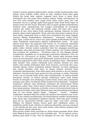 berarekin, bereziki agintaritza galkorrarekiko, tamalez oraindik iraunkorrarekiko lotura
gehiegi. Guztiz bestelako zerbait sortzen da noski, iraunkorra bezala kitatu gabea
azaltzen den bezain laster, ondorioz, iraganetik etorriz lotzen ez duena, baizik
etorkizunetik gure bide propio librera ateratzen zaiguna. Orduan emantzipazioari eta
horri hain zuzen paradoxa gisan ezagun bezala egiten zaizkio gauza asko irudi
kristauetan: hau da, ez gehiago segida bezala gogoan izanik, baizik berriki topatu eta
elkarren artean lotu berri bezala. Historiaren ordez eta gaizki egindako desliluraketaren
hondarren ordez, emantzipazioak, bere ezaugarri kristologikoak eta mesianikoak
erakusten ditu. Kultur obra indartsuak bezalako ondare soila baino askoz gorago
aurkitzen da hori, haien indarra bezala sakontasuna ideologia erlijiosoaz eta haren
gainezka egiteaz loturik legokeelarik. Hemen adierazten dena itzulera autoktono bat da
azken batean; askatasunak berak ez dauka beste erremediorik bere baitan Egiptoko
irteeraren, Babelgo hondamendiaren, askatasunaren "erreinuaren" irudiak aurkitu
baino. Egiaz, Leninek uste du, arrazoi osoz, gaizki egindako desliluraketaren kontra, eta
orobat kontrabando erreakzionarioa dakarren kontrabandisten kontra: "Bi gauza
elkarren artean berezi dira agitatzaile batek horrela" (sc. era erlijiosoan helarazitako
kontzeptuetan) "hitz egiten badu, ulergarriago izateko, bere azalpena hasteko, garatu
gabeko saldoei ohizkoen zaizkien esamoldeen bidez bere ikuspegiak egitiarkiroago
ikustarazteko, edota idazle bat hasten bada “Jainkoa eraikitzea” edo “Jainkoa eraikitzen
duen sozialismo bat” predikatzen… “Sozialismoa erlijio da” tesia batengan erlijiotik
sozialismorako iraganbidea da, eta bestearengan sozialismotik erlijiorakoa" (Über das
Verhältnis der Arbeiterpartei zur Religion, 1909). Leninen azken bereizketa honek
arrazoi du marxismozaleen artean gaizki desliluratuak, arrautza koskola utzi ez dutenak
edota beren gorputzeko bi erdien artean, elizaren eta partiduaren artean "elkarrizketaren
bidez bitarteko" diren zentauru erdizkatuak jotzen dituelako. Horrekin ezin nahas
daiteke, lehen mailako desliluraketa batek, beren ateismoan, eta horretan hain zuzen,
antzinako arketipo erlijioso iraultzaileak aurkitzen dituenean. Eta haiek zapalkuntza
mito orotatik ateratzeko, haiek hautsi eta hausten dituenari, hausturari berari
izendatzeko adierazpenarekin. Orain arteko jaunen elizak horrekin ez du ezer irabazten,
alderantziz: hereseak ateoak bezain gustura erre ditu, gusturago ez esateko. Ulertzekoa
da hori, izan ere hereseak kritiko bezala, lehen kristautasunetik, eta ondorioz barneko
kontzientzia txarretik, eta elizaren antzinako eraikuntzaren oinarri onetik baitatoz
bereziki eta horregatik ziren arriskutsuago muinean bertan; horrela askoz aztoramendu
gutxiagoz aurre egiten zion behinola Sinodo Santuak Errusian Haeckelen "munduaren
asmakizuna" ekartzeari, ideia lehenkristau iraultzaileei edo Dostoievskiren Mixkin
printzearen irudiari baino. Hemen jaunen elizaren barneko bastioiak dira suntsituak,
beren mundu propioan. Alderantziz, eta bestela, erdiesten du bai marxismoak, berak ere
kristautasuna Erromako estatu erlijio bihurtzean jasan zuen desitxuraketan parte hartzen
badu ere, bere barruan inplizito dauden "askatasun", "erreinu", "halabehar
menperatuen" arketipoen bidez bere azalpen ildo egiazkoa, bere betetasuna, bere Totum-
a. Ez du hori erdiesten positibismoaren edo hemeretzigarren mendeko naturalismoaren
bidez; hauek egiaz transzendentzia kanporatu baitzuten, baina baita guztiz bestelako
gauza bat ere, marxismoaren bizitzako osagai bat, alegia: transcendere -aurreraka,
bilakaera. Eta bilakaera honetan, historia egiten duen subjektuaren askatze eta
identifikatze posible bezala, behinola era erlijiosoan adierazitako askatasun-arketipoak
ez dira azkenak edo hain zuzen -beste zentzu batekin, azken helburua ispilatzen duen
baten zentzuan- benetan azkenak dira.
Baina gauzatu zorabio orotik, gozoenetik ere, libratu direnek gauzatuko dituzte. Baina
hitzez bakarrik kristau zirenek ezin zuten zuzenbidea egin: "Ea zer iruditzen zaizuen.
Bazituen gizon batek bi seme. Joan zen batengana eta esan zion: “Seme, hoa gaur
 
