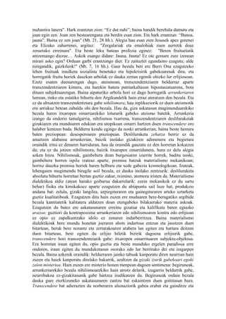 mahastira lanera”. Hark erantzun zion: “Ez dut nahi”; baina handik berehala damutu eta
joan egin zen. Joan zen bestearengana eta berdin esan zion. Eta hark erantzun: “Banoa,
jauna”. Baina ez zen joan" (Mt. 21, 28 hh.). Alegia hau esan zien Jesusek apez gorenei
eta Elizako zaharrenei, argituz: "Zergalariak eta emalohiak zuen aurretik doaz
zeruetako erreinura". Eta beste leku batean profezia eginez: "Beren fruituetatik
antzemango diezue… Askok esango didate: Jauna, Jauna! Ez ote genuen zure izenean
mirari asko egin? Orduan garbi erantzungo diet: Ez zaituztet egundaino ezagutu; alde
niregandik, gaizkileok!" (Mt. 7, 16 hh.). Gaur bezala beti ere Berri Ona ezagutzeko
lehen fruituak iraulketa sozialista benetako eta hipokrisirik gabekoarenak dira; eta
horregatik fruitu horiek dauzkan arbolak ez dauka zertan egonik ohizko lur erlijiosoan.
Ezetz esaten duenarengan dago, ateismoan, trenszendentziaren beldurraz aparte
transzendentziaren kimera, eta harekin batera patriarkaltasun hipostasiatuarena, bota
dituen subjektuarengan. Baina aipaturiko arbola hori ez dago horregatik arrunkeriaren
lurrean, tinko eta estatiko bihurtu den Argikundetik hain erraz ateratzen den bezala. Eta
ez da altxatzen transzendentziara gabe nihilismora, hau inplikaziorik ez duen ateismotik
era arriskuz betean zabaldu ohi den bezala. Hau da, giza askatasun mugimenduarekiko
bezala haren itxaropen oinarriarekiko loturarik gabeko ateismo batetik. Arrunkeria
izango da ondorio tamalgarria, nihilismoa txarrena, transzendentziaren desliluraketak
gizakiaren eta munduaren edukian era utopikoan oinarri hartzen duen transcendere oro
halaber kentzen bada. Beldurra kendu egingo da noski arrunkerian, baina beste hestura
baten preziopean: desesperoaren preziopean. Desliluraketa zehatza berriz ez da
amaitzen alabaina arrunkerian, baizik inolako gizakiren adimenera eta begietara
oraindik iritsi ez denaren harriduran, hau da oraindik gauzatu ez den horretan kokatzen
da; eta ez du jotzen nihilismora, baizik itxaropen oinarridunera, hura ez dela alegia
azken hitza. Nihilismoak, gainbehera doan burgesiaren izurrite horrek, baditu noski,
gainbehera horren ispilu izateaz aparte, premisa batzuk materialismo mekanikoan;
hortxe dauzka premisa horiek haren helburu eta xede gabezia kosmologikoan. Izateak,
lehengaien mugimendu biragile soil bezala, ez dauka inolako zentzurik: desliluraketa
absolutu bihurtu horretan bertan guztiz zakur, tximino, atomora iristen da. Materialismo
dialektikoa aldiz (atean harako goiburua dakarrelarik: ezein mekanikok ez du sartu
behar) fisika eta kimikakoez aparte ezagutzen du abiapuntu sail luze bat, produkzio
andana bat: zelula, gizaki langilea, azpiegituraren eta gainegituraren arteko uztarketa
guztiz kualitatiboak. Ezagutzen ditu hain zuzen ere muduaren bere-beragatiko argibide
bezala kantitatetik kalitatera aldatzen doan etengabeko bilakaerako materia askoak.
Ezagutzen du batez ere askatasunaren erreinu gizatiar eta kalifikatu baten egiazko
arazoa: guztiori da kontrapozoina arrunkeriaren edo nihilismoaren kontra edo erlijioan
ez opio ez zapalkuntzako idolo ez zenaren indarberritzea. Baina materialismo
dialektikoak bere mundu honetan joeraren ahots indartsua entzun eta jasotzen duen
bitartean, berak bere norantz eta zertarakoaren arabera lan egiten eta hartara deitzen
duen bitartean, bere egiten du erlijio hiletik bizirik dagoena erlijiorik gabe,
transcendere hori transzendentziarik gabe: itxaropen oinarrituaren subjektu-objektua.
Era horretan iraun egiten du, opio guztia eta beste munduko ergelen paradisua erre
ondoren, iraun egiten du mundukotasun osorako edo lur berrirako dei eta iragarpen
bezala. Baina azkenik oraindik: beldurraren jainko tabuak kanporatu diren neurrian hain
zuzen eta haiek kanporatu direlako bakarrik, azaltzen da gizaki izurik gabekoari egoki
zaion misterioa. Hain zuzen ere misterio honen menpean dagoen sentimena: begiruneak,
arrunkeriarekiko bezala nihilismoarekiko hain arrotz delarik, izugarria beldurrik gabe,
neurribakoa ez-gizakitasunik gabe hartzea irudikatzen du. Begiruneak ordain bezala
dauka gure etorkizuneko askatasunaren zantzu bat eskaintzen duen goititasun hura.
Transcendere bat adierazten du norberaren alienaziorik gabea erabat eta gainditze eta
 