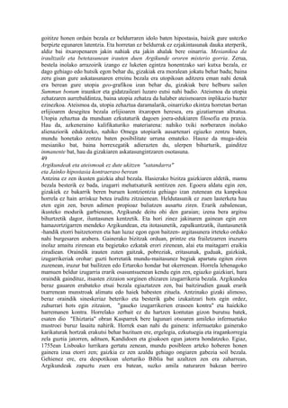 goititze honen ordain bezala ez beldurraren idolo baten hipostasia, baizik gure ustezko
berpizte egunaren latentzia. Eta horretan ez beldurrak ez ezjakintasunak dauka aterperik,
aldiz bai itxaropenaren jakin nahiak eta jakin ahalak bere oinarria. Mesianikoa da
iraultzaile eta betetasunean irauten duen Argikunde ororen misterio gorria. Zerua,
bestela inolako arrazoirik izango ez luketen egintza honentzako sari kutxa bezala, ez
dago gehiago edo hutsik egon behar du, gizakiak era moralean jokatu behar badu; baina
zeru gisan gure askatasunaren erreinu bezala era utopikoan aditzera eman nahi denak
era berean gure utopia geo-grafikoa izan behar du, gizakiak bere helburu sailen
Summun bonum iraunkor eta gidatzaileari luzaro eutsi nahi badio. Ateismoa da utopia
zehatzaren aurrebaldintza, baina utopia zehatza da halaber ateismoaren inplikazio bazter
ezinezkoa. Ateismoa da, utopia zehaztua daramalarik, oinarrizko ekintza horretan bertan
erlijioaren desegitea bezala erlijioaren itxaropen heresea, era gizatiarrean altxatua.
Utopia zehaztua da munduan ezkutaturik dagoen joera-edukiaren filosofia eta praxia.
Hau da, azkeneraino kalifikaturiko materiarena: nahiko txiki norberaren inolako
alienaziorik edukitzeko, nahiko Omega utopiarik ausartenari egiazko zentzu baten,
mundu honetako zentzu baten posibilitate urruna emateko. Hauxe da muga-ideia
mesianiko bat, baina horrexegatik adierazten du, ulerpen bihurturik, gainditze
inmanente bat, hau da gizakiaren askatasungintzaren osotasuna.
49
Argikundeak eta ateismoak ez dute ukitzen "satandarra"
eta Jainko hipostasia kontraeraso berean
Antzina ez zen ikusten gaizkia ahul bezala. Hasierako bizitza gaizkiaren aldetik, mamu
bezala besterik ez bada, izugarri mehatxaturik sentitzen zen. Egoera aldatu egin zen,
gizakiek ez bakarrik beren buruen kontzientzia gehiago izan zutenean eta kanpokoa
horrela ez hain arriskuz betea iruditu zitzaienean. Heldutasunik ez zuen lasterketa hau
eten egin zen, beren adimen propioaz baliatzen ausartu ziren. Erarik zabalenean,
ikusteko modurik garbienean, Argikunde deitu ohi den garaian; izena bera argitsu
bihurtzetik dagor, iluntasunen kentzetik. Eta hori zinez jakinaren gainean egin zen
hamazortzigarren mendeko Argikundean, eta itotasunetik, zapalkuntzatik, iluntasunetik
-handik etorri baitzetorren eta han luzaz egon egon baitzen- argitasunera irteteko orduko
nahi burgesaren arabera. Gainerako bizitzak orduan, printze eta frailetzarren iruzurra
inolaz amaitu zirenean eta begietako ezkatak erori zirenean, alai eta maitagarri eraikia
zirudiean. Oraindik irauten zuten gaitzak, pobreziak, eritasunak, guduak, gaizkiak,
izugarrikeriak orohar: guzti horretatik mundu-maitasunez begiak apartatu egiten ziren
zuzenean, iruzur bat bailitzen edo Ertaroko hondar bat okerrenean. Horrela lehenagoko
mamuen beldur izugarria erarik osasuntsuenean kendu egin zen, egiazko gaizkiari, hura
oraindik gaindituz, itsasten zitzaion sorginen ehizaren izugarrikeria bezala. Argikundea
beraz gauaren erabateko etsai bezala egiaztatzen zen, bai baitzirudien gauak erarik
txarrenean munstroak alimatu edo haiek babesten zituela. Antzinako gizaki alimoso,
beraz oraindik sineskeriaz beteriko eta besterik gabe izukaitzari hots egin ordez,
zuhurrari hots egin zitzaion, "gaueko izugarrikerien erasoen kontra" eta haiekiko
harremanen kontra. Horrelako zerbait ez du hartzen kontutan gizon burutsu batek,
esaten dio "Ehiztaria" obran Kasparrek bere lagunari otsoaren amileko infernuetako
mustroei buruz lasaitu nahirik. Horrek esan nahi du gainera: infernuetako gainerako
karikaturak hortzak erakutsi behar bazituen ere, ergelegia, ezkutuegia eta iragankorregia
zela guztia jatorren, adituen, Kandidoen eta gisakoen egun jatorra hondatzeko. Egiaz,
1755ean Lisboako lurrikara gertatu zenean, mundu posibleen arteko hoberen honen
gainera izua etorri zen; gaizkia ez zen azaldu gehiago ongiaren gabezia soil bezala.
Gehienez ere, era despotikoan ulerturiko Biblia bat azaltzen zen era zaharrean,
Argikundeak zapuztu zuen era batean, suzko amila naturaren bakean berriro
 