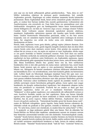 aren argi oso eta kasik salbuespenik gabean gaindiezinezkoa, "hara, dena on zen"
bibliko teokratikoa oldartzen da poztasun guztiz munduzalean, beti oraindik
Argikundeaz geroztik, Hegelengan ere erabat munduan inmanente bezala kokaturiko
poztasunean. Baina Argikundeak berak, berari arrotz zitzaizkion gisako sekulartze oro
gabe, ez zeukan bere barruan inolako leku zuzenik gaizkiarentzat, Lisboarentzat edo
Auschwitzentzat, ezta errezelorik ere. Esan liteke beraz era automatikoan erori zela
Jainkoarekiko sinesgabezia gero eta handiagoarekin batera haren kontrarioarekiko
sineste beldugarria ere: eta hala ere -hementxe dago arazoa: errazago zitzaion Voltaire
Candide berari Lisboaren amaian demonioak egiazkotzat presente edukitzea,
munduaren Argikundeko optimismoa egunean edo mundua egun bezala edukitzea
baino. Gaizkia ikustezinezko bihurtzeraino gutxitzeak, ordea, ez dio bere arazoa
konpondu; izan ere satandarra kapirio bezala enpirikoki askoz sendoagoa da teismoa
baino, bai aingerutxo oso urriak eta inolaz soma ezin daitekeen Goijainkoa
dauzkanarena ere baino.
Horela, bada, argitasuna iruzur gerta daiteke, gehiegi argituz jokatzen duenean. Zein
ona den haren bizitasuna, noski, gaizki dagoela etengabe ziurtatzen duen eta dena lehen
zegoen bezala uzten duen marmario ororen kontra. Zein gizatiar eta osasuntsu zen
orduan bat ere erosoa ez zen, eta argitu ere argitzen ez zuen Argikundea, ohizko negar
ez zen guztiz bestelako ur batekin ureztatzen zuenean. Nola itzali duen sua sumeta
azpian, infernuko zurikeriak eta ustekeriak geldiarazi zituenean. Izua zegokien bakarrik
ergelkeriari eta hura erabiltzen zuten frailetzarrei, eta Argikundeko argitasuna, inguru
guztia salbuespenik gabe egunargitan bezala dena jartzen zuena, sartu da hemen aldenik
alde. Baina konfidantza laburtu hau: gizakia berez ona da, bere sufrikarioaz
hondatzailea iritsi ez den alde guztietan da osatua natura -optimismo hau, neurri handi
batean, berak jaramon egin ere egiten ez zion guztiarentzat babespeko ortu bezala
bihurtu zen. Jakingarria da benetan munduaren sentimen idilikoaren ahobatekotasuna
eta harrandikeria dolce vita aristokratikoan, orain hain kezkarik gabeko eta harmoniatsu
izaki. Leibniz handi eta bihoztunak daukagun munduari buruz hitz egin zuen izan
litezkeen munduen arteko onena bailitzen, baina helburu forma beti hobeetara igotzen
zuen gauzen trabaketa harmonikoa ohoratzen zuen alde guztietan Shaftesbury guztizko
optimistak. Gutxienez azken konfidantza honek segitzen du joandako mende ez oso
nobleko aurrerapen sineste bereizkuntza gehiegirik gabean, iruzur egiten zuen osagai
hondatzaile eta desegile zenbaezinezkoei zegokienez, hari ukapenaren ukapena inolaz
oinez oin jarraikitzen ez zitzaiolarik. Fruiturik bat ere ematen ez duen gari hazi
zapalduari zegokionez, inolaz ere per se munduaren historiaren lokomotora
"bilakatzen" ez diren guduei zegokienez, ezer askatzailerik edo salbatzailerik sortzen ez
zuen Auschwitz bezalako mundu oso bati zegokionez. Baina une berean lehendik
agerian jarrita zegoen gaizkiak eta haren arrakastak ez dutela inolako interesik buila
handitan, hau da puntu nagusia: bidean dabilen bitartean, Argikundeak ikusi zuen
bezain tolesgabeko azaltzen da. "Gainerakoak bezalako gizon bat ikusten duzue zuek",
esaten du Mefistok tolesgabeko, guztiz legezko, baina hanka herrena ezkutatzen du,
infernuko zuloak eta gisakoak ez dira igertzen, oraindik ez behintzat, ez dago taburik,
ezta "Ez sartu hona, erantzi zure oinetakoak; zu zauden lekua lur santua baita!" (2 Mos.
3, 5) gisakorik -ez dago jainkoaren galarik lahar sutu batean. Hori da aldeetako bat
Fausto-Mefisto eta Moises-Jabe topaketan; satandarraren aurrean eta teistaren aurrean
bete beharreko zeremonialak kontrako eran dira desberdin. Fenomenologikoki esanda,
"satandar" bezala hartzen denaren zentzuaren esanahia literatura eta historia berrienean
argitzeko: gainetik horrela estaltzen den horrek, baldin estalita azaltzen bada, eta gerora
ere inolako seriotasun metafisikorik hondatzen ez badu, lortzen du ondoen arrakasta.
Bestela esanda: "Satandar" bezala hartzen denak "nahi du" bere "esentzian" bertan ere,
 