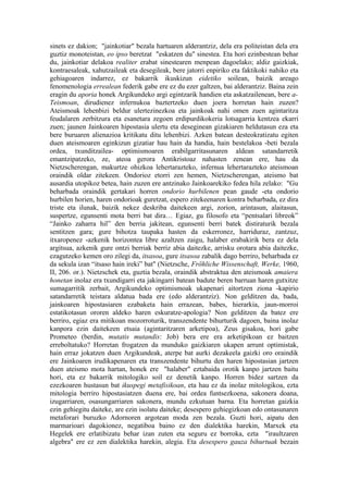 sinets ez dakion; "jainkotiar" bezala hartuaren alderantziz, dela era politeistan dela era
guztiz monoteistan, eo ipso beretzat "eskatzen du" sinestea. Eta hori ezinbestean behar
du, jainkotiar delakoa realiter erabat sinestearen menpean dagoelako; aldiz gaizkiak,
kontraesaleak, xahutzaileak eta desegileak, bere jatorri enpiriko eta faktikoki nahiko eta
gehiagoaren indarrez, ez bakarrik ikuskizun eidetiko soilean, baizik areago
fenomenologia errealean federik gabe ere ez du ezer galtzen, bai alderantziz. Baina zein
eragin du aporia honek Argikundeko argi egintzarik handien eta askatzailenean, bere a-
Teismoan, dirudienez infernukoa baztertzeko duen joera horretan hain zuzen?
Ateismoak lehenbizi beldur ulertezinezkoa eta jainkoak nahi omen zuen agintaritza
feudalaren zerbitzura eta esanetara zegoen erdipurdikokeria lotsagarria kentzea ekarri
zuen; jaunen Jainkoaren hipostasia ulertu eta deseginean gizakiaren heldutasun eza eta
bere buruaren alienazioa kritikatu ditu lehenbizi. Azken batean desteokratizatu egiten
duen ateismoaren eginkizun gizatiar hau hain da handia, hain bestelakoa -beti bezala
ordea, txunditzailea- optimismoaren erabilgarritasunaren aldean satandarretik
emantzipatzeko, ze, ateoa gerora Antikristoaz nahasten zenean ere, hau da
Nietzscherengan, makurtze ohizkoa lehertarazteko, infernua lehertarazteko ateismoan
oraindik oldar zitekeen. Ondorioz etorri zen hemen, Nietzscherengan, ateismo bat
ausardia utopikoz betea, hain zuzen ere antzinako Jainkoarekiko fedea hila zelako: "Gu
beharbada oraindik gertakari horren ondorio hurbilenen pean gaude -eta ondorio
hurbilen horien, haren ondorioak guretzat, espero zitekeenaren kontra beharbada, ez dira
triste eta ilunak, baizik nekez deskriba daitekeen argi, zorion, arintasun, alaitasun,
suspertze, egunsenti mota berri bat dira… Egiaz, gu filosofo eta “pentsalari libreok”
“Jainko zaharra hil” den berria jakitean, egunsenti berri batek distiraturik bezala
sentitzen gara; gure bihotza taupaka hasten da eskerronez, harriduraz, zantzuz,
itxaropenez -azkenik horizontea libre azaltzen zaigu, halaber erabakirik bera ez dela
argitsua, azkenik gure ontzi berriak berriz abia daitezke, arrisku orotara abia daitezke,
ezagutzeko kemen oro zilegi da, itsasoa, gure itsasoa zabalik dago berriro, beharbada ez
da sekula izan “itsaso hain ireki” bat" (Nietzsche, Fröhliche Wissenschaft, Werke, 1960,
II, 206. or.). Nietzschek eta, guztia bezala, oraindik abstraktua den ateismoak amaiera
honetan inolaz era txundigarri eta jakingarri batean badute beren barruan haren gutxitze
sumagarritik zerbait, Argikundeko optimismoak ukapenari aitortzen ziona -kapirio
satandarretik teistara aldatua bada ere (edo alderantziz). Non gelditzen da, bada,
jainkoaren hipostasiaren ezabaketa hain errazean, babes, hierarkia, jaun-morroi
estatikotasun ororen aldeko haren eskuratze-apologia? Non gelditzen da batez ere
berriro, egiaz era mitikoan mozorroturik, transzendente bihurturik dagoen, baina inolaz
kanpora ezin daitekeen etsaia (agintaritzaren arketipoa), Zeus gisakoa, hori gabe
Prometeo (berdin, mutatis mutandis: Job) bera ere era arketipikoan ez baitzen
erreboltatuko? Horretan frogatzen da munduko gaizkiaren ukapen arrunt optimistak,
hain erraz jokatzen duen Argikundeak, aterpe bat aurki dezakeela gaizki oro oraindik
ere Jainkoaren irudikapenaren eta transzendente bihurtu den haren hipostasian jartzen
duen ateismo mota hartan, honek ere "halaber" eztabaida orotik kanpo jartzen baitu
hori, eta ez bakarrik mitologiko soil ez denetik kanpo. Horren bidez sartzen da
ezezkoaren hustasun bat ikuspegi metafisikoan, eta hau ez da inolaz mitologikoa, ezta
mitologia berriro hipostasiatzen duena ere, bai ordea funtsezkoena, sakonera doana,
izugarriaren, osasungarriaren sakonera, mundu ezkutuan barna. Eta horretan gaizkia
ezin gehiegitu daiteke, are ezin isolatu daiteke; desespero gehiegizkoan edo ontasunaren
metaforari buruzko Adornoren argotean moda zen bezala. Guzti hori, aipatu den
marmarioari dagokionez, negatiboa baino ez den dialektika harekin, Marxek eta
Hegelek ere erlatibizatu behar izan zuten eta seguru ez borroka, ezta "iraultzaren
algebra" ere ez zen dialektika harekin, alegia. Eta desespero gauza bihurtuak bezain
 