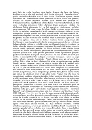 gutxi balio du -erabat bestelako baina halaber desegoki den beste atal batean-
konfidantza gauza bihurtuak, antzinatik elizak bezala agintaritzak "kontsola zaitezte"
guztiz konformitatezkoarekin helarazi duten bezala. Konfidantza seguruak orduan
aparatoaren eta klerikaltasunaren aldetik jabetzaren hierarkian, hierarkiaren jabetzan,
etsitzeak eta iraultza eragotziak erdiesten duten emaitza bera erdiesten du.
Gehiegizkotasun biek, negatibotasun alferrak bezala positibotasun bermatuak, ez dute
uzten Nietzschek ateismoaren bidez lehertarazi dituen estutasuna, estaldura eta
ederkapena, baizik alderantziz, hor ere bai alderantziz, estatikotasuna verbaliter
zapuztua denean. Biek ordea ematen die hala ere halako irekitasun batean, hain zuzen
berriro ere verbaliter, ohorea borrokan bezala itxaropenean hitzartuei; inolaz ere hemen
apaingarri da gehiago, perfume ahul, baina nolabait esateko on itxurako moduko bat,
han berriz kontenplatzeko bakarrik jarritako probidentziaren zilarrezko armairu moduko
bat prediku bukaera tradizionalistan. Horretan zinez itxaropenaren argitasunak -hain
zuzen bere egitekoa inolaz ere ez duelako buruturik ikusten desesperoaren edo
konfidantzaren alderdiek egiten duten bezala- ez dauka zentzuan eta buruan besterik ez
bada ez-erdietsia, erdietsiaren oraindik-eza; eta guzti hau egin beharreko borrokaren eta
irabazi beharreko historiaren prozesuaren interesetan. Horregatik bizirik dago itxaropen
arakatu orotan, optimismo benetako, eta hartaz militante orotan bilatzen bezala
deusezten ari denean zehar igarotzea, prozesuan beti oldartsuago eratzen dela, kontra-
utopiaren gaitasun bezala erabat garaipen gaitasunaren kontra, argi-utopiaren garaipen-
posibilitatearen kontra. Horregatik lur ilun, bilatzaile eta zaila trabatzen da erabat gure
ekintza ez-kontenplatiboarekin salbagarri posiblearen mesedetan. Hemen ez dago
goitiko salbazio plangintza bermaturik, "baizik abiatze gogor eta arriskuz betea,
sofritze, ibiltze, galtze eta aberri ezkutuaren bila aritze bat; guztia eragozpen tragikoz
beterik, irakiten, zartaduraz, etenez eta promesa bakartiz leherturik, segidarik gabe
argiaren kontzientziaz kargaturik" (Thomas Münzer als Theologe der Revolution, 1962,
14. or.). Eta gaizkiak nahi ez zuenez bera sinetsia dadin, hau garrantzizko bihur daiteke
bere hipostasia erabat mitikoarentzat, hau da haren kontrako benetako gerrarentzat
oraindik esanguratsuago, inolaz esanguratsuago gutxitzea baino, hemen ohizko bihurtu
den eromen eta sakontasun neurri ororen galera baino: "Hemen bere esku zabar eta
mengatzailean gauzkana: lotsaraziz, jarraikiz, itsutuz, armiarma, jatea eta jana izatea,
arrubio pozointsua, aingeru hiltzailea, halabeharraren, ezbeharraren eta heriotzearen
demonioa, gizadiaren herio kiratsa, zentzuz beterik dagoen ororen aberri gabezia,
probidentzia orotik apartatzen duen mendi handi, hutsalak eta igaro ezinezkoak,
panlogismo "jaieratsuaren" liluramena -guzti honek ezin du izan lehendabizi epaitu eta
ondoren aspaldidanik arakaezinezko eta adimenaz gaindiko bideetan zehar babestu eta,
kontutan hartu gabe, gure harrokeriaren bidez egindako munduaren "jatorrizko
bekatua", bere bihotzean eraman gaituela uste duen printzipio bera" (Geist der Utopie,
1918, 441. or.; 1964, 341. or.). Eta gero hor dago, era ez-mitologikoan adierazirik,
prozesuan bertan negatiboa, konponbide eta sendaketa prozesu bezala hura bultzatzen
duena. Ez litzateke prozesurik bat ere izango, izan beharko ez lukeen eta arriskua
oraindik ere sortzen duen zerbait ez balego. "Hauxe da arriskuaren kategoria edo docta
spes helaraziaren bermaketa gabezia objektiboarena; ez dago oraindik arazorik ez duen
egoera baten azken emaitza tinkorik. Ez dago zentzurik ilunenean, horretan
erabakitzeko gaitasuna, novum-a, eta posibilitate objektiboa ahiturik leudekeelarik eta
galdutako gatazka bat berriro hobeto ezin borroka litekeelarik. Baina ez dago halaber
arazorik ez duen egoerarik zentzu argitsu hartan, are zentzurik argitsuenean, izatea
alienaziorik gabe, balio zalantzarik gabe heldu eta naturaldu bezala adierazten duenik.
Optimismoa horregatik militante bezala bakarrik da onartua, ez sekula bete bezala;
azken era honetan, munduaren miseriaren aurrean, ez bakarrik gaizto bezala dihardu,
 