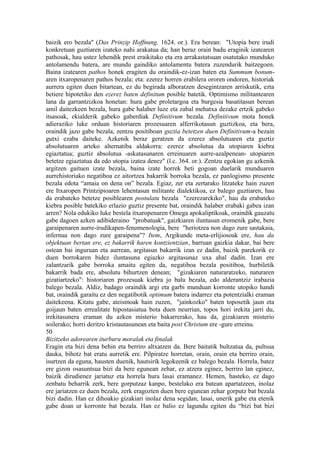 baizik ero bezala" (Das Prinzip Hoffnung, 1624. or.). Era berean: "Utopia bere irudi
konkretuan guztiaren izateko nahi arakatua da; han beraz orain badu eraginik izatearen
pathosak, hau ustez lehendik prest eraikitako eta era arrakastatsuan osatutako munduko
antolamendu batera, are mundu gaindiko antolamentu batera zuzendurik baitzegoen.
Baina izatearen pathos honek eragiten du oraindik-ez-izan baten eta Summum bonum-
aren itxaropenaren pathos bezala; eta: ezerez horren erabilera ororen ondoren, historiak
aurrera egiten duen bitartean, ez du begirada alboratzen desegintzaren arriskutik, ezta
betiere hipotetiko den ezerez baten definitum posible batetik. Optimismo militantearen
lana da garrantzizkoa honetan: hura gabe proletargoa eta burgesia basatitasun berean
amil daitezkeen bezala, hura gabe halaber luze eta zabal mehatxa dezake ertzik gabeko
itsasoak, ekialderik gabeko gaberdiak Definitivum bezala. Definitivum mota honek
adieraziko luke orduan historiaren prozesuaren alferrikotasun guztizkoa, eta bera,
oraindik jazo gabe bezala, zentzu positiboan guztia betetzen duen Definitivum-a bezain
gutxi ezaba daiteke. Azkenik beraz geratzen da ezerez absolutuaren eta guztiz
absolutuaren arteko alternatiba aldakorra: ezerez absolutua da utopiaren kiebra
egiaztatua; guztiz absolutua -askatasunaren erreinuaren aurre-azalpenean- utopiaren
betetze egiaztatua da edo utopia izatea denez" (l.c. 364. or.). Zentzu egokian gu azkenik
argitzen gaituen izate bezala, baina izate horrek beti gogoan duelarik munduaren
aurrehistoriako negatiboa ez aitortzea bakarrik borroka bezala, ez panlogismo presente
bezala edota “amaia on dena on” bezala. Egiaz, zer eta zertarako litzateke hain zuzen
ere Itxaropen Printzipioaren lehentasun militante dialektikoa, ez balego guztiaren, hau
da erabateko betetze posiblearen postulatu bezala "ezerezarekiko", hau da erabateko
kiebra posible batekiko erlazio guztiz presente bat, oraindik halaber erabaki gabea izan
arren? Nola edukiko luke bestela itxaropenaren Omega apokaliptikoak, oraindik gauzatu
gabe dagoen azken adibideraino "probatuak", gaizkiaren iluntasun eromenik gabe, bere
garaipenaren aurre-irudikapen-fenomenologia, bere "heriotzea non dago zure sastakaia,
infernua non dago zure garaipena"? Item, Argikunde meta-erlijiosoak ere, hau da
objektuan bertan ere, ez bakarrik haren kontzientzian, barruan gaizkia dakar, bai bere
ostean bai inguruan eta aurrean, argitasun bakarrik izan ez dadin, baizik parekorik ez
duen borrokaren bidez iluntasuna egiazko argitasunaz uxa ahal dadin. Izan ere
zalantzarik gabe borroka amaitu egiten da, negatiboa bezala positiboa, hurbiletik
bakarrik bada ere, absolutu bihurtzen denean; "gizakiaren naturaratzeko, naturaren
gizatiartzeko": historiaren prozesuak kiebra jo balu bezala, edo alderantziz irabazia
balego bezala. Aldiz, badago oraindik argi eta garbi munduan korronte utopiko handi
bat, oraindik garaitu ez den negatibotik optimum batera indarrez eta potentzialki eraman
daitekeena. Kitatu gabe, ateismoak hain zuzen, "jainkozko" baten toposetik jaun eta
goijaun baten errealitate hipostasiatua bota duen neurrian, topos hori irekita jarri du,
irekitasunera eraman du azken misterio bakarrerako, hau da, gizakiaren misterio
soilerako; horri deritzo kristautasunean eta baita post Christum ere -gure erreinu.
50
Bizitzeko adorearen iturburu moralak eta finalak
Eragin eta bizi dena behin eta berriro altxatzen da. Bere baitatik bultzatua da, pultsua
dauka, bihotz bat eratu aurretik ere. Pilpiratze horretan, orain, orain eta berriro orain,
isurtzen da eguna, hausten duenik, hautsirik legokeenik ez balego bezala. Horrela, batez
ere gizon osasuntsua bizi da bere egunean zehar, ez atzera eginez, berriro lan eginez,
baizik dirudienez jariatuz eta horrela hura lasai eramanez. Hemen, hasteko, ez dago
zenbatu beharrik zerk, bere gorputzaz kanpo, bestelako era batean apartatzeen, inolaz
ere jariatzen ez duen bezala, zerk eragozten duen bere egunean zehar gorputz bat bezala
bizi dadin. Han ez dihoakio gizakiari inolaz dena segidan, lasai, unerik gabe eta etenik
gabe doan ur korronte bat bezala. Han ez balio ez lagundu egiten du “bizi bat bizi
 