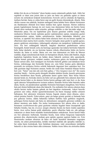 delako bizi da eta ez bizitzeko” dioen harako esaera zalantzarik gabeko hark. Aldiz bai
segidarik ez duen eran jotzen dute ez jario eta batez ere gainezka egiten ez duten
norantz eta zertarakoen kolpeek kontzientzian; bizitzeko adorea eskatuko da bapatean,
iturburu berriak, baina ez ordea berez argi eta garbi ikusten direnetakoak, dituela. Hala
ohizko osasun ona edukirik, bestetan maitagarri baina halaber berez dihoan bizitzearen
eta ihardutearen ohiturak krisi baten modura huts egiten duenean. Horren ondorioa
gizarte kapitalistaren barruan da zori txarra izan dutenentzat behin eta berriro beren
buruak diren merkantzia saldu ezinezko, gehiago erabiliko ez den lan-indar salgai soil
bihurtzeko patua. Eta era kapitalistan gora doazen garaietan erabilia izango bada,
merkantzia bihurtze honek esplotatu guztiei esplotatzaileen azpian, menperatu guztiei
menperatzaileen azpian, halako autoalienazioa, halako bakardadea dakarkie giza
bizitzan, ze aparteko bizi adorea behar baita alienazio horri eta era berean zapaldu eta
elbarritzen duen martxa horri eusteko. Goizero lantegiko atean gaizki lo eginda egonez,
gauero eginkizun estereotipoz, irabaziagatik azkartuez eta menpekoez lerdekatuta hura
utziz. Eta hori soldatagatik bakarrik, langileei datorkien gainbalioaren zatitxo
honengatik, honek beraiek sortu eta hurrengo egunerako lan-indarra berritzeko bakarrik
balio behar duelarik; eta era horretan lanaren zirkulu elbarritzailea behin eta berriro
hertsiko da, baina ez utziko. Baina zori ona izan dutenentzat ere balio du Marxen
esaldiak, alegia autoalienazioak haiek ere harrapatzen dituela, baina alde batekin, alegia
kapitalista kapitalista bezala eta halako denez bakarrik sentitzen dela egiaztaturik,
gizakia hemen gutxienez, nolabait esateko, norberaren galera eta hondamen altuago
batean sartzen dela. Zein tamalgarri eta bizitzeko baliorik gabeko azal daitekeen beraz
bizitza, etekintsuago den bizimolde batean ere; zein hiltze luzatua gerta dakiokeen
premiatik eta torlojutxo bizitza soiletik babesturik dagoenari bere asperdura hori. Eta
alde guztietan dago bizitzaren amaian, berdin dio noski klase banaketa bilauan bizitza
hori zein "betea" izan den edo zein bete gabea, ( "Also hangmen must die" dio esaera
amerikar batek), - heriota guztiz desegoki dirudien akabera bezala, kasurik gutxienetan
bizitza borobiltzen duen bezala, gehienetan hautsi egiten baitu. Bere burua hiltzen
duenak berak ere, bizitzako desira eta balio sail ase gabeetatik bera askatzen duen bere
ekintza horren bidez ez du ukatzen bizitza horren gehiago nahi izate hori; ez du, hona
egoki datorren Schopenhauerren tesiaren arabera, benetako bizitza hobe baterako nahia
ukatu, baizik, era paradoxalean egindako bizitzaren baieztapen etengabean, bere bizitza
hala jarri dioten baldintzak ukatu ditu bakarrik. Eta zenbateko bizi adorea eskatzen duen
ohizko heriotz inolaz hautatu gabeak eta hari dagokion ziurtasunak. Askori bereziki
geratzen zaio ordea, ohizko egunerokotasunaren eta haren ikuspegi nahiko arinaren
babespean, bizi adorearen tristuraren beruna, hegoak ematen omen dituena, ezker-
eskuin premiaz beterik. Ezker-eskuin, garai eta hango gizarte guztiak ez baitaude hain
poz gabeziaz loretsu, aldatu beharreko helburu hurbilez hain garbikiro mugiturik,
gehiengoa bizitza kamuts edo baita ere ahitzailearen zamapetik gutxienez erabakiz eta
adorez ateratzen saia dadin. Eta inolaz kontraesanaren bizi adorea altxa ez dadin,
berunaren establishment-eko garai guztietan ordezko hegalari baten itxurapenak egin
beharko lirateke, hau da circenses atsegin zihurtatu bezala eta haren itzalen asperdura
berria. Juste milieu batean geldi edukitzeko, guztiz elbarrituz bada ere, edo gehiago
erakartzen ez duten beste munduko kontsolamenduen ordezkotzat. Itxura horren bidez
ere bizi adorearen iturburuak, benetako bezala, Juste milieu burgesean lurperaturik
geratzen dira, ahaztezinezko moduan gora egiteko egoeran segitzen badute ere. Ezin
deserrotzeko moduan altxatzen da batez ere haiek beraiekin daramaten eragozpen
morala, eta azken pentsamendua, inolako mariskal makilak edo apezpiku makilak ez,
bai ordea haren kontrakoak, bere fardelean daramana: izaki arrazoidunen inteligible
bakarrik ez den erreinu baten alda ezintasuna. Nahiko itxura faltsu eta etsitzailea dauka
 