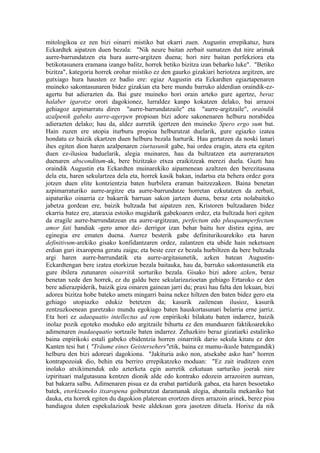mitologikoa ez zen bizi oinarri mistiko bat ekarri zuen. Augustin errepikatuz, hura
Eckardtek aipatzen duen bezala: "Nik neure baitan zerbait sumatzen dut nire arimak
aurre-barrundatzen eta hura aurre-argitzen duena; hori nire baitan perfekziora eta
betikotasunera eramana izango balitz, horrek betiko bizitza izan beharko luke". "Betiko
bizitza", kategoria horrek orohar mistiko ez den gaurko gizakiari heriotzea argitzen, are
gutxiago hura hausten ez badio ere: egiaz Augustin eta Eckardten egiaztapenaren
muineko sakontasunaren bidez gizakian eta bere mundu barruko alderdian oraindik-ez-
agertu bat adierazten da. Bai gure muineko hori orain arteko gure agertze, beraz
halaber igarotze orori dagokionez, lurraldez kanpo kokatzen delako, bai arrazoi
gehiagoz azpimarratu diren "aurre-barrundatzaile" eta "aurre-argitzaile", oraindik
azalpenik gabeko aurre-agerpen propioan bizi adore sakonenaren helburu norabidea
adierazten delako; hau da, aldez aurretik igertzen den muineko Spero ergo sum bat.
Hain zuzen ere utopia iturburu propioa helburutzat duelarik, gure egiazko izatea
hondatu ez baizik ekartzen duen helburu bezala harturik. Hau gertatzen da noski lanari
ihes egiten dion haren azalpenaren ziurtasunik gabe, bai ordea eragin, atera eta egiten
duen ez-ilusioa baduelarik, alegia muinaren, hau da bultzatzen eta aurrerarazten
duenaren absconditum-ak, bere bizitzako etxea eraikitzeak merezi duela. Guzti hau
oraindik Augustin eta Eckardten muinarekiko aipamenean azaltzen den berezitasuna
dela eta, haren sekulartzea dela eta, horrek kasik bakan, indartsu eta behera ordez gora
jotzen duen elite kontzientzia baten hurbilera eraman baitzezakeen. Baina benetan
azpimarraturiko aurre-argitze eta aurre-barrundatze horretan ezkutatzen da zerbait,
aipaturiko oinarria ez bakarrik barruan sakon jartzen duena, beraz ezta nolabaiteko
jabetza gordean ere, baizik bultzada bat aipatzen zen, Kristoren bultzadaren bidez
ekarria batez ere, ataraxia estoiko mugidarik gabekoaren ordez, eta bultzada hori egiten
da eragile aurre-barrundatzean eta aurre-argitzean, perfectum edo plusquamperfectum
amor fati handiak -gero amor dei- derrigor izan behar baitu hor distira egina, are
eginegia ere ematen duena. Aurrez besterik gabe definiturikoarekiko eta haren
definitivum-arekiko gisako konfidantzaren ordez, zalantzen eta ubide hain neketsuen
erdian guri itxaropena geratu zaigu; eta beste ezer ez bezala hurbiltzen da bere bultzada
argi haren aurre-barrundatik eta aurre-argitasunetik, azken batean Augustin-
Eckardtengan bere izatea etorkizun bezala baitauka, hau da, barruko sakontasunetik eta
gure ibilera zutunaren oinarritik sorturiko bezala. Gisako bizi adore azken, beraz
benetan xede den horrek, ez du galdu bere sekularizazioetan gehiago Ertaroko ez den
bere adierazpiderik, baizik giza oinaren gainean jarri du; praxi hau falta den lekuan, bizi
adorea bizitza hobe bateko amets mingarri baina nekez hiltzen den baten bidez gero eta
gehiago utopiazko edukiz betetzen da; kasurik zailenean ilusioz, kasurik
zentzuzkoenean guretzako mundu egokiago baten hauskortasunari belarria erne jarriz.
Eta hori ez adaequatio intellectus ad rem enpirikoki bilakatu baten indarrez, baizik
inolaz pozik egoteko moduko edo argitzaile bihurtu ez den munduaren faktikoarekiko
adimenaren inadaequatio sortzaile baten indarrez. Zehazkiro beraz gizatiarki estaliriko
baina enpirikoki estali gabeko ebidentzia horren oinarritik dario sekula kitatu ez den
Kanten tesi bat ( "Träume eines Geistersehers"etik, baina ez mamu-ikusle batengandik)
helburu den bizi adoreari dagokiona. "Jakituria asko non, atsekabe asko han" horren
kontrapozoiak dio, behin eta berriro errepikatzeko moduan: "Ez zait iruditzen ezen
inolako atxikimenduk edo azterketa egin aurretik ezkutuan sarturiko joerak nire
izpirituari malgutasuna kentzen dionik alde edo kontrako edozein arrazoiren aurrean,
bat bakarra salbu. Adimenaren pisua ez da erabat partidurik gabea, eta haren besoetako
batek, etorkizuneko itxaropena goiburutzat daramanak alegia, abantaila mekaniko bat
dauka, eta horrek egiten du dagokion platerean erortzen diren arrazoin arinek, berez pisu
handiagoa duten espekulazioak beste aldekoan gora jasotzen dituela. Horixe da nik
 