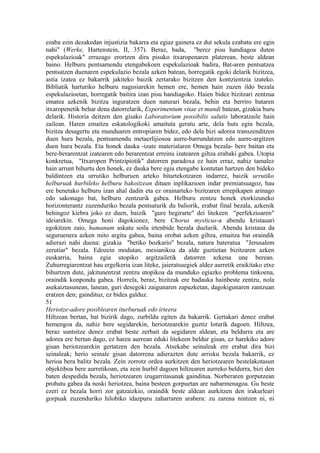 ezaba ezin dezakedan injustizia bakarra eta egiaz gainera ez dut sekula ezabatu ere egin
nahi" (Werke, Hartenstein, II, 357). Beraz, bada, "berez pisu handiagoa duten
espekulazioak" errazago erortzen dira pisuko itxaropenaren platerean, beste aldean
baino. Helburu pentsamendu etengabekoen espekulazioak badira, Bat-aren pentsatzea
pentsatzen duenaren espekulazio bezala azken batean, horregatik egoki delarik bizitzea,
astia izatea ez bakarrik jakiteko baizik zertarako bizitzen den kontzientzia izateko.
Bibliatik harturiko helburu nagusiarekin hemen ere, hemen hain zuzen ildo bezala
espekulazioetan, horregatik baitira izan pisu handiagoko. Haien bidez bizitzari zentzua
ematea azkenik bizitza inguratzen duen naturari bezala, behin eta berriro bataren
itxaropenetik behar dena datorrelarik, Experimentum vitae et mundi batean, gizakia buru
delarik. Historia deitzen den gisako Laboratorium possibilis salutis laboratzaile hain
zailean. Haren emaitza eskatologikoki amaituta geratu arte, dela huts egin bezala,
bizitza desagertu eta munduaren entropiaren bidez, edo dela bizi adorea transzenditzen
duen hura bezala, pentsamendu metaerlijiosoa aurre-barrundatzen edo aurre-argitzen
duen hura bezala. Eta honek dauka -izate materialaren Omega bezala- bere baitan eta
bere-berarentzat izatearen edo berarentzat erreinu izatearen giltza erabaki gabea. Utopia
konkretua, "Itxaropen Printzipiotik" datorren paradoxa ez hain erraz, nahiz tamalez
hain arrunt bihurtu den honek, ez dauka bere egia etengabe kontutan hartzen den bideko
baldintzen eta urrutiko helburuen arteko bitartekotzaren indarrez, baizik urrutiko
helburuak hurbileko helburu bakoitzean dituen inplikazioen indar premiatsuagoz, hau
ere benetako helburu izan ahal dadin eta ez orainarteko bizitzaren errepikapen arinago
edo sakonago bat, helburu zentzurik gabea. Helburu zentzu honek etorkizuneko
horizonterantz zuzenduriko bezala pentsaturik du baliorik, erabat final bezala, azkenik
behingoz kiebra joko ez duen, baizik "gure begirarte" dei litekeen "perfekzioaren"
ideiarekin. Omega honi dagokionez, bere Chorus mysticus-a abendu kristauari
egokitzen zaio, humanum askatu soila irtenbide bezala duelarik. Abendu kristaua da
seguruenera azken mito argitu gabea, baina orobat azken giltza, emaitza bat oraindik
adierazi nahi duena: gizakia "betiko bozkario" bezala, natura bateratua "Jerusalem
zerutiar" bezala. Edozein modutan, mesianikoa da alde guztietan bizitzaren azken
euskarria, baina egia utopiko argitzailetik datorren azkena une berean.
Zuhurregiarentzat hau ergelkeria izan liteke, jaieratsuegiek aldez aurretik eraikitako etxe
bihurtzen dute, jakitunentzat zentzu utopikoa da munduko egiazko problema tinkoena,
oraindik konpondu gabea. Horrela, beraz, bizitzak ere badauka hainbeste zentzu, nola
asekaiztasunean, lanean, guri desegoki zaigunaren zapuzketan, dagokigunaren zantzuan
eratzen den; gaindituz, ez bidea galduz.
51
Heriotze-adore posiblearen iturburuak edo irteera
Hiltzean bertan, bat bizirik dago, zurbildu egiten da bakarrik. Gertakari denez erabat
hemengoa da, nahiz bere segidarekin, heriotzearekin guztiz loturik dagoen. Hiltzea,
beraz suntsitze denez erabat beste zerbait da segidaren aldean, eta beldurra eta are
adorea ere bertan dago, ez haren aurrean eduki litekeen beldur gisan, ez harekiko adore
gisan heriotzearekin gertatzen den bezala. Atsekabe seinaleak ere erabat dira bizi
seinaleak; herio seinale gisan datorrena adierazten dute arrisku bezala bakarrik, ez
herioa bera balitz bezala. Zein zorrotz ordea aurkitzen den heriotzearen bestelakotasun
objektiboa bere aurretikoan, eta zein hurbil dagoen hiltzearen aurreko beldurra, bizi den
baten despedida bezala, heriotzearen izugarritasunak gainditua. Norberaren gorputzean
probatu gabea da noski heriotzea, baina besteen gorpuetan are nabarmenagoa. Gu beste
ezeri ez bezala horri zor gatzaizkio, oraindik beste aldean aurkitzen den irakurleari
gorpuak zuzenduriko hilobiko idazpuru zaharraren arabera: zu zarena nintzen ni, ni
 