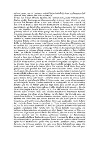 naizena izango zara zu. Honi aurre egiteko bizitzeko eta hiltzeko ez bezalako adore bat
behar da, handi edo arin, beti ordea beharrezko.
Horrela niak hiltzean bestelako beldurra, joka suntsituz duena, dauka beti bere aurrean.
Eta hau gizakiei dagokienez era nabarmenean; abereak izan ere egiaz hiltzean ere geldi
geratzen dira. Benetan hiltzeko beldurra dute bakarrik, ez heriotzearen beldurrik; eta
hori nirik ez dutelako, beren buruaren kontzientziarik ez dutenez, eta horrela beren
desegite propio eta heriotzezkoa aurrez ikusi ezin dutelako eta ondorioz hari beldur ere
ezin izan diotelako. Bestela konturatzen da horretaz bere burura itzultzen den ni
gizatiarra, heriotze eta hiltze beldur gehiago hain zuzen, bere zer horri dagokion herio
izua noski ezagutzen duelako. Eta horrela hain inportante bihurtzen den nia, inolaz ere
ez da beti bere burua inportantetzat hartzen duen bezain inportante. Sarri kontrakoa
azaltzen da, adibidez harrokeria handian, hau da ni pribatu ez indibidualaren eraketa
hutsalean. Pribatu soil hau ni baliotsuan, dela adoretsu bezala dela arrazoi gehiagoz
koldar bezala heriotzaren aurrean, ez da aipatzen hemen; lehendik ere alde guztietan oso
da sentibera, bere izate ez esentzialari arreta oso handia eskaintzen dio, eta ez du merezi
heriotzea bezain, nolabait esateko, kontrakolpe bortitz bat. Baina pribatuak, hain zuzen
ere izatearen eta egitearen ohitura maitagarri bezala, eta ondorioz ez harro bilakatu
bezala, ez bakarrik halabeharrezko ni baliotsuari atxikirik bezala, amaierarekiko
beldurra merezi du, eta gainera ez du jotzen pribatua indibiduala baizik, bere desegilea
itxuraketa baten desegite bezala. Horri noski eraldaketa dagokio, baina ez hain zuzen
ustelketaren eraldaketa desitxuratua: "Zesar hilak, hauts eta lohi bihurturik, zulo bat
estaltzen du ipar hotzean", esaten du era kristauan lasaitu gabeko Shakespearek. Eta ez
da elitearen patua hemen inportante egiten dena tragikoki ulertzeko moduko bezala,
jende arrunta zaratarik gabe Orkora jaisten den bitartean, baizik Zesar dago jarria
gehiago bizi gabe garatzen den forma jakin ororen ordezkari bezala. Nondik beraz
adorea ezinbesteko heriotzeak daukan izaera guztiz desbalioztailearen aurrean, berriro
demokratikoki orokorren den eta hala ere gizakien etsai gisa denak berdintzen dituen
amai honen aurrean? Egia da, hasteko atseden hartzearen adore irudi xaloa hor dagoela,
gustuz baketsu bezala jantzi delarik. Greziarren artean ere azaltzen da heriotza loaren
anaia delarik eta guztiz bestela Biblian bizitzaren amaia etzate bezala nekearen ondoren
eta mahaia jarrita dagoela: Abraham zaharturik eta bizitzeaz aseta hil zen. Baldin azken
honetan egia zati bat badago, gutxienez dago nahiko adin handiari eta gau hotzari
dagokionez egun oso bero baten ondoren, irudiko lukeelarik herio adoreak ez lukeela
behar adore propiorik. Baina greziarrei ez zitzaien aski heriotzea loaren anaia bezala,
Hadesko itzalei Homerok erruki zien, antzinate beriantiarrean heriotzearen beldurra
izugarri zabaldu zen, hiltzen ari zen Sokrateri buruzko Fedon elkarrizketatik aurrera ez
delarik luzaz isilduko. Eta munduan aisetasuna zirudienez nahiko izan eta heriotzearen
beldurra hain luzaz estali zen Biblian, berehala hasi zen adore gabezia indibidual
mingotsena, Koheleth liburuan, aberea bezala hiltzen den gizakiarekin, berdin diolarik
beti berdin den honen kontra altxatzen bada ere. Egiaz: itxuraz kontrakoa ere azaltzen
da, hau da heriotzearen gurutzearen eta batez ere gurutzeko heriotze beldurgarriaren
guztizko onarketaren bidez ziurtatu nahi zen Biblian benetako herio-adorea, are
nahiaren arabera jazarrezina eta garailea zen adore bezala. Hain zuzen ere Kristoren
heriotzean, berpiztearen garantia bezala bataiatuko da, eta amai honen, ez moralaren
aurrean sentitzen zen era kristauan galdekatua antzinako aro berantiarreko
heriotzearekiko beldurra. Eta hortik, inolaz, Inperio Erromatarreko klase agintarien eta
beren interesarekiko, gurutzearen pazientzia deitua, klaseen zapalkuntzarako ideologia
egoki bezala, kristautasunak guztiz beste alde batetik gomendatu zuena; hilondoko
berpiztea eta heriotzean azaltzen zen argia arren. Baina Salbatzailearen azken hitz
deituetan badago bereziki atentzioa deitzen duen zerbait, sinoptikoek zalantzarik gabe
 
